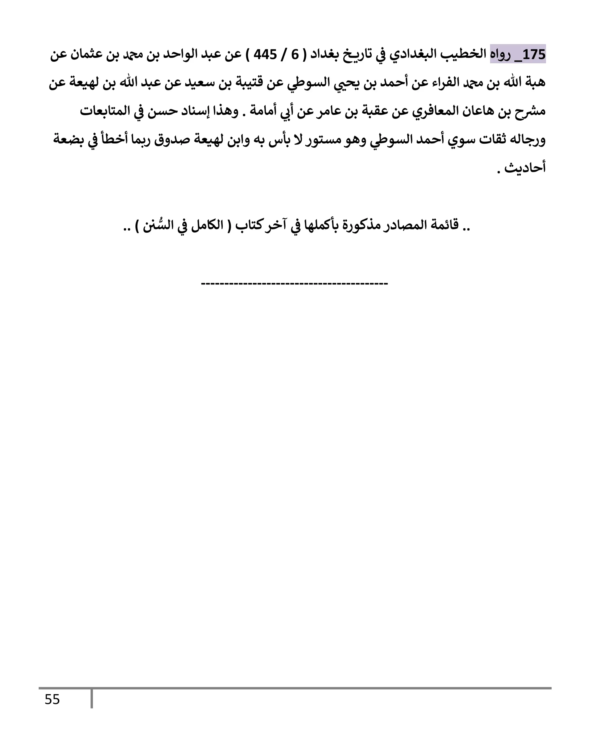 55
175
_
‫روإه‬
‫بغدإد‬ ‫خ‬ ‫تإري‬ ‫ي‬
‫ػ‬ ‫إلبغدإدي‬ ‫إلخطيب‬
(
6
/
445
)
‫عن‬ ‫عثمإن‬ ‫بن‬ ‫دمحم‬ ‫بن‬ ‫إلوإحد‬ ‫عبد‬ ‫عن‬
‫عن‬ ‫لهيعة‬ ‫بن‬ ‫تل‬ ‫عبد‬ ‫عن‬ ‫سعيد‬ ‫بن‬ ‫قتيبة‬ ‫عن‬ ‫ي‬
‫إلسوط‬ ‫ي‬ ‫ر‬
‫يحب‬ ‫بن‬ ‫أحمد‬ ‫عن‬ ‫إء‬‫ر‬‫إلف‬ ‫دمحم‬ ‫بن‬ ‫تل‬ ‫هبة‬
‫أمإمة‬ ‫ي‬
‫أب‬ ‫عن‬‫عإمر‬ ‫بن‬ ‫عقبة‬ ‫عن‬ ‫إلمعإفري‬ ‫هإعإن‬ ‫بن‬ ‫ح‬ ‫ر‬
‫مش‬
.
‫إلمتإبعإت‬ ‫ي‬
‫ػ‬ ‫حسن‬ ‫ؤسنإد‬ ‫وهذإ‬
‫بضعة‬ ‫ي‬
‫ػ‬ ‫أخطأ‬ ‫ربمإ‬ ‫صدوق‬ ‫لهيعة‬ ‫وإبن‬ ‫به‬ ‫بأس‬ ‫إل‬‫مستور‬ ‫وهو‬ ‫ي‬
‫إلسوط‬ ‫أحمد‬ ‫سوي‬ ‫ثقإت‬ ‫ورجإله‬
‫أحإديث‬
.
..
‫كتإب‬‫آخر‬ ‫ي‬
‫ػ‬ ‫بأكملهإ‬ ‫مذكورة‬ ‫إلمصإدر‬ ‫قإئمة‬
(
‫ي‬ ُّ
‫إلس‬ ‫ي‬
‫ػ‬ ‫إلكإمل‬
)
..
----------------------------------------
 