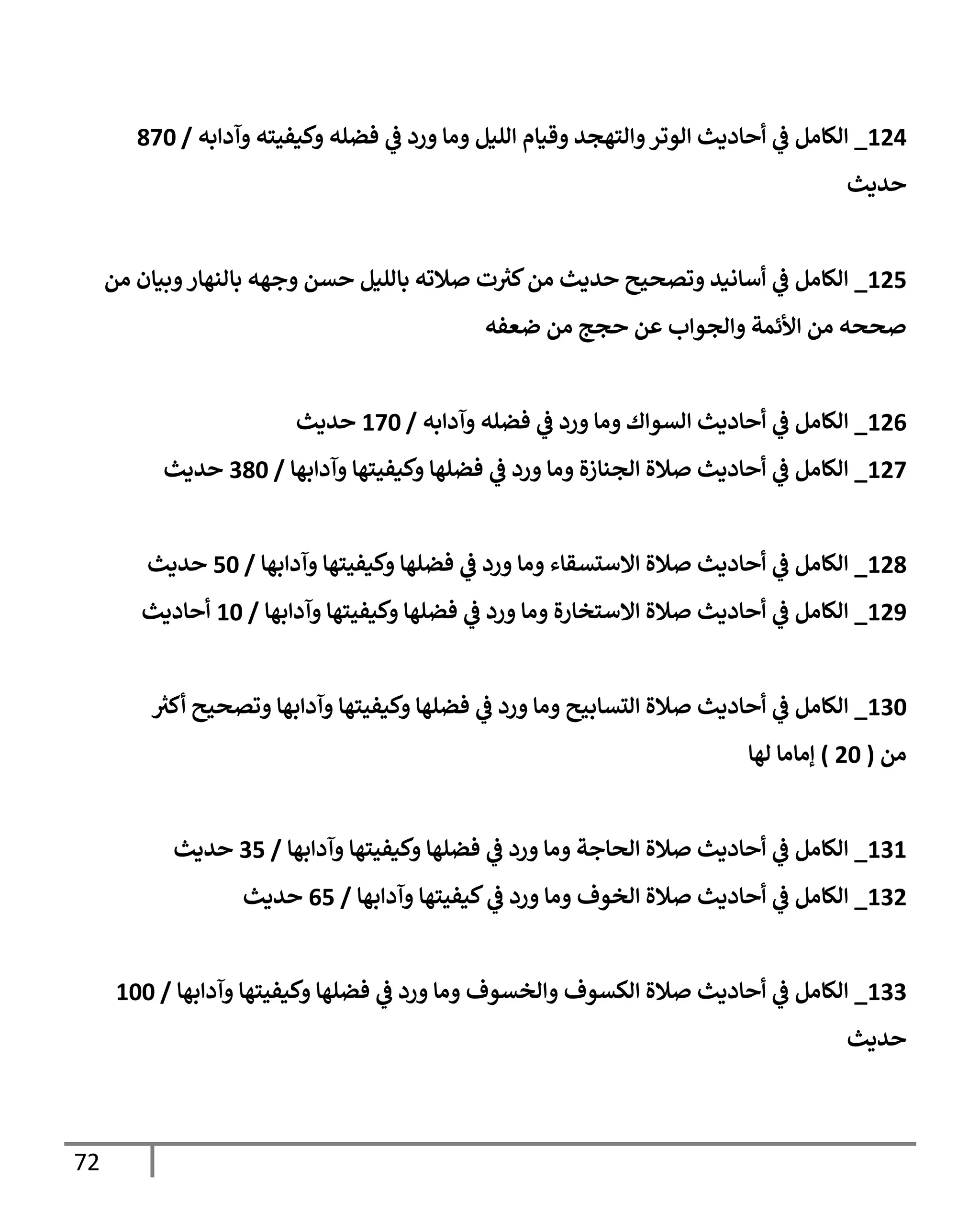 72
124
_
‫وآدإبه‬ ‫وكيفيته‬ ‫فضله‬ ‫ي‬
‫ػ‬ ‫ورد‬ ‫ومإ‬ ‫إلليل‬ ‫وقيإم‬ ‫وإلتهجد‬‫إلوتر‬ ‫أحإديث‬ ‫ي‬
‫ػ‬ ‫إلكإمل‬
/
870
‫حديث‬
125
_
‫من‬ ‫وبيإن‬‫بإلنهإر‬ ‫وجهه‬ ‫حسن‬ ‫بإلليل‬ ‫صةلته‬ ‫ت‬ ‫ر‬
‫كي‬‫من‬ ‫حديث‬ ‫وتصحيح‬ ‫أسإنيد‬ ‫ي‬
‫ػ‬ ‫إلكإمل‬
‫ضعفه‬ ‫من‬ ‫حجج‬ ‫عن‬ ‫وإلجوإب‬ ‫إألئمة‬ ‫من‬ ‫صححه‬
126
_
‫وآدإبه‬ ‫فضله‬ ‫ي‬
‫ػ‬ ‫ورد‬ ‫ومإ‬ ‫إلسوإك‬ ‫أحإديث‬ ‫ي‬
‫ػ‬ ‫إلكإمل‬
/
170
‫حديث‬
127
_
‫وآدإبهإ‬ ‫وكيفيتهإ‬ ‫فضلهإ‬ ‫ي‬
‫ػ‬ ‫ورد‬ ‫ومإ‬ ‫إلجنإزة‬ ‫صةلة‬ ‫أحإديث‬ ‫ي‬
‫ػ‬ ‫إلكإمل‬
/
380
‫حديث‬
128
_
‫وآدإبهإ‬ ‫وكيفيتهإ‬ ‫فضلهإ‬ ‫ي‬
‫ػ‬ ‫ورد‬ ‫ومإ‬ ‫إإلستسقإء‬ ‫صةلة‬ ‫أحإديث‬ ‫ي‬
‫ػ‬ ‫إلكإمل‬
/
50
‫حديث‬
129
_
‫وآدإبهإ‬ ‫وكيفيتهإ‬ ‫فضلهإ‬ ‫ي‬
‫ػ‬ ‫ورد‬ ‫ومإ‬ ‫إإلستخإرة‬ ‫صةلة‬ ‫أحإديث‬ ‫ي‬
‫ػ‬ ‫إلكإمل‬
/
10
‫أحإديث‬
130
_
‫ر‬
‫أكي‬ ‫وتصحيح‬ ‫وآدإبهإ‬ ‫وكيفيتهإ‬ ‫فضلهإ‬ ‫ي‬
‫ػ‬ ‫ورد‬ ‫ومإ‬ ‫إلتسإبيح‬ ‫صةلة‬ ‫أحإديث‬ ‫ي‬
‫ػ‬ ‫إلكإمل‬
‫من‬
(
20
)
‫لهإ‬ ‫ؤمإمإ‬
131
_
‫وآدإبهإ‬ ‫وكيفيتهإ‬ ‫فضلهإ‬ ‫ي‬
‫ػ‬ ‫ورد‬ ‫ومإ‬ ‫إلحإجة‬ ‫صةلة‬ ‫أحإديث‬ ‫ي‬
‫ػ‬ ‫إلكإمل‬
/
35
‫حديث‬
132
_
‫وآدإبهإ‬ ‫كيفيتهإ‬ ‫ي‬
‫ػ‬ ‫ورد‬ ‫ومإ‬ ‫إلخوف‬ ‫صةلة‬ ‫أحإديث‬ ‫ي‬
‫ػ‬ ‫إلكإمل‬
/
65
‫حديث‬
133
_
‫وآدإبهإ‬ ‫وكيفيتهإ‬ ‫فضلهإ‬ ‫ي‬
‫ػ‬ ‫ورد‬ ‫ومإ‬ ‫وإلخسوف‬ ‫إلكسوف‬ ‫صةلة‬ ‫أحإديث‬ ‫ي‬
‫ػ‬ ‫إلكإمل‬
/
100
‫حديث‬
 