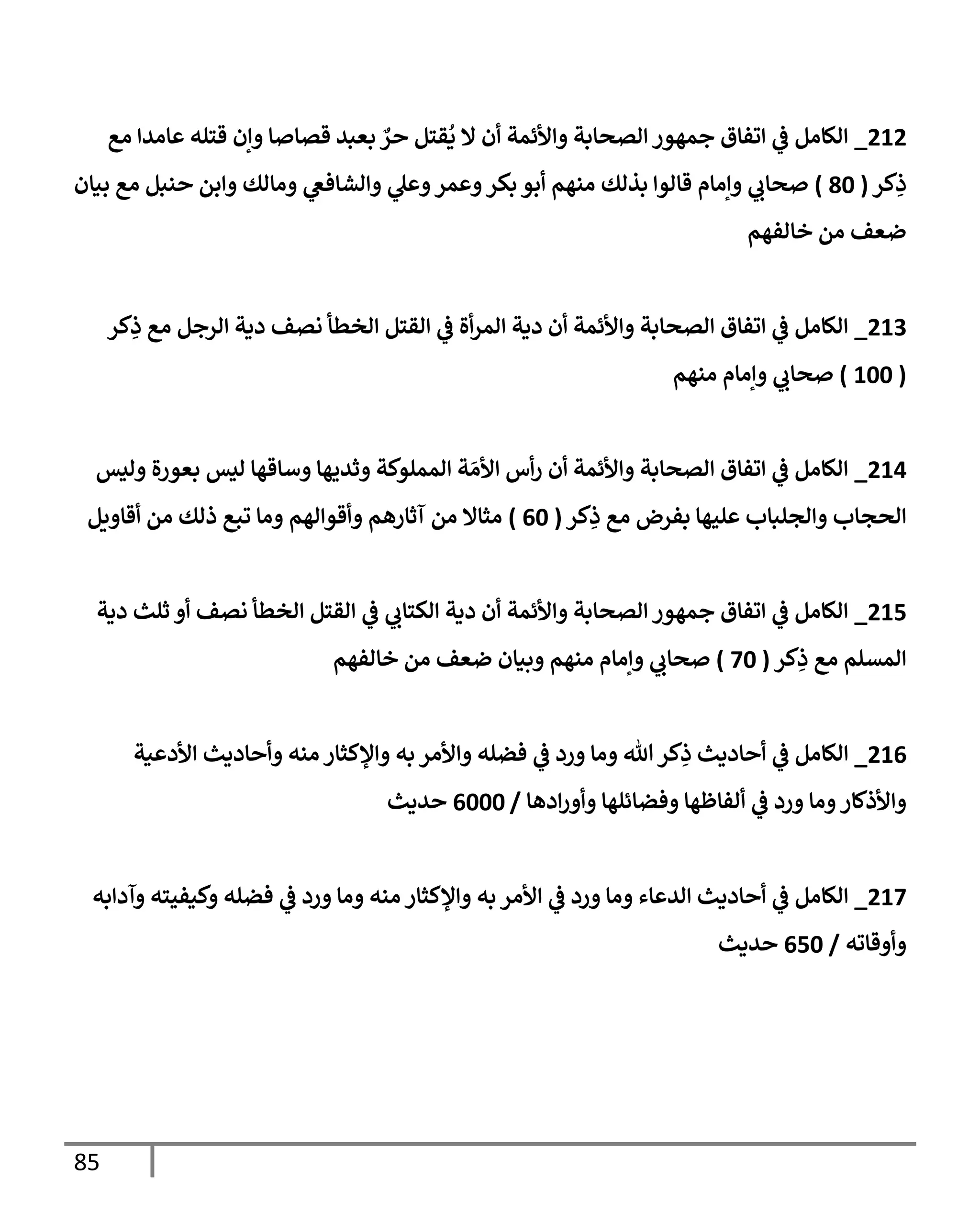 85
212
_
‫مع‬ ‫عإمدإ‬ ‫قتله‬ ‫وإن‬ ‫قصإصإ‬ ‫بعبد‬ ٌ
‫حر‬ ‫قتل‬
ُ
‫ي‬ ‫إل‬ ‫أن‬ ‫وإألئمة‬ ‫إلصحإبة‬ ‫جمهور‬ ‫إتفإق‬ ‫ي‬
‫ػ‬ ‫إلكإمل‬
‫كر‬ِ
‫ذ‬
(
80
)
‫بيإن‬ ‫مع‬ ‫حنبل‬ ‫وإبن‬ ‫ومإلك‬ ‫ي‬
‫وإلشإفغ‬ ‫ي‬
‫وعل‬‫وعمر‬‫بكر‬ ‫أبو‬ ‫منهم‬ ‫بذلك‬ ‫قإلوإ‬ ‫وإمإم‬ ‫ي‬
‫صحإب‬
‫خإلفهم‬ ‫من‬ ‫ضعف‬
213
_
‫كر‬ِ
‫ذ‬ ‫مع‬ ‫إلرجل‬ ‫دية‬ ‫نصف‬ ‫إلخطأ‬ ‫إلقتل‬ ‫ي‬
‫ػ‬ ‫أة‬‫ر‬‫إلم‬ ‫دية‬ ‫أن‬ ‫وإألئمة‬ ‫إلصحإبة‬ ‫إتفإق‬ ‫ي‬
‫ػ‬ ‫إلكإمل‬
(
100
)
‫منهم‬ ‫وإمإم‬ ‫ي‬
‫صحإب‬
214
_
‫وليس‬ ‫بعورة‬ ‫ليس‬ ‫وسإقهإ‬ ‫وثديهإ‬ ‫إلمملوكة‬ ‫ة‬ َ‫إألم‬ ‫أس‬‫ر‬ ‫أن‬ ‫وإألئمة‬ ‫إلصحإبة‬ ‫إتفإق‬ ‫ي‬
‫ػ‬ ‫إلكإمل‬
‫كر‬ِ
‫ذ‬ ‫مع‬ ‫بفرض‬ ‫عليهإ‬ ‫وإلجلبإب‬ ‫إلحجإب‬
(
60
)
‫أقإويل‬ ‫من‬ ‫ذلك‬ ‫تبع‬ ‫ومإ‬ ‫وأقوإلهم‬ ‫آثإرهم‬ ‫من‬ ‫مثإإل‬
215
_
‫دية‬ ‫ثلث‬ ‫أو‬ ‫نصف‬ ‫إلخطأ‬ ‫إلقتل‬ ‫ي‬
‫ػ‬ ‫ي‬
‫إلكتإب‬ ‫دية‬ ‫أن‬ ‫وإألئمة‬ ‫إلصحإبة‬ ‫جمهور‬ ‫إتفإق‬ ‫ي‬
‫ػ‬ ‫إلكإمل‬
‫كر‬ِ
‫ذ‬ ‫مع‬ ‫إلمسلم‬
(
70
)
‫خإلفهم‬ ‫من‬ ‫ضعف‬ ‫وبيإن‬ ‫منهم‬ ‫وإمإم‬ ‫ي‬
‫صحإب‬
216
_
‫إألدعية‬ ‫وأحإديث‬ ‫منه‬ ‫وإؤلكثإر‬ ‫به‬ ‫وإألمر‬ ‫فضله‬ ‫ي‬
‫ػ‬ ‫ورد‬ ‫ومإ‬ ‫تل‬‫كر‬ِ
‫ذ‬ ‫أحإديث‬ ‫ي‬
‫ػ‬ ‫إلكإمل‬
‫إدهإ‬‫ر‬‫وأو‬ ‫وفضإئلهإ‬ ‫ألفإظهإ‬ ‫ي‬
‫ػ‬ ‫ورد‬ ‫ومإ‬‫وإألذكإر‬
/
6000
‫حديث‬
217
_
‫وآدإبه‬ ‫وكيفيته‬ ‫فضله‬ ‫ي‬
‫ػ‬ ‫ورد‬ ‫ومإ‬ ‫منه‬ ‫وإؤلكثإر‬ ‫به‬ ‫إألمر‬ ‫ي‬
‫ػ‬ ‫ورد‬ ‫ومإ‬ ‫إلدعإء‬ ‫أحإديث‬ ‫ي‬
‫ػ‬ ‫إلكإمل‬
‫وأوقإته‬
/
650
‫حديث‬
 