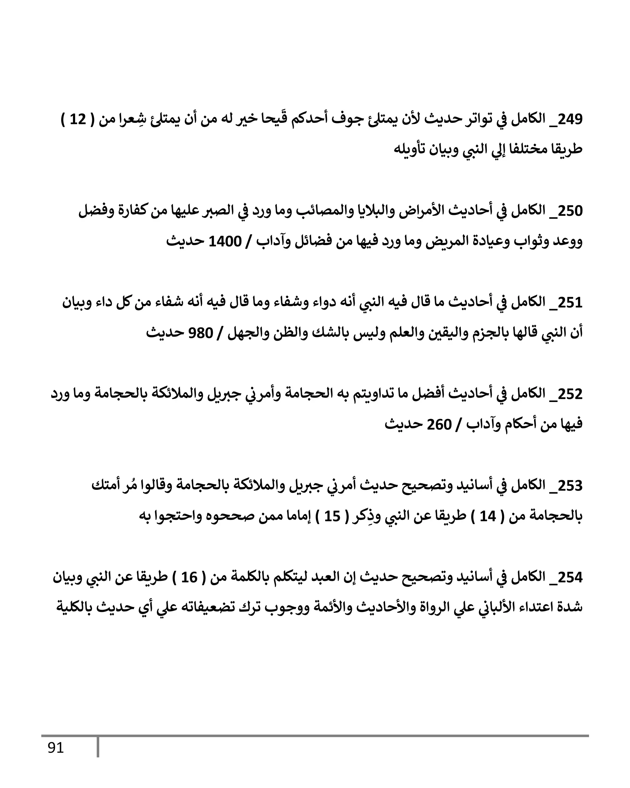 91
249
_
‫من‬ ‫إ‬‫ر‬‫ع‬ ِ
‫ش‬ ‫يمتل‬ ‫أن‬ ‫من‬ ‫له‬ ‫ر‬
‫خي‬ ‫يحإ‬
َ
‫ق‬ ‫أحدكم‬ ‫جوف‬ ‫يمتل‬ ‫ألن‬ ‫حديث‬ ‫توإتر‬ ‫ي‬
‫ػ‬ ‫إلكإمل‬
(
12
)
‫تأويله‬ ‫وبيإن‬ ‫ي‬
‫إلنب‬ ‫ي‬
‫ؤل‬ ‫مختلفإ‬ ‫طريقإ‬
250
_
‫وفضل‬ ‫كفإرة‬‫من‬ ‫عليهإ‬‫إلصي‬ ‫ي‬
‫ػ‬ ‫ورد‬ ‫ومإ‬ ‫وإلمصإئب‬ ‫وإلبةليإ‬ ‫إض‬‫ر‬‫إألم‬ ‫أحإديث‬ ‫ي‬
‫ػ‬ ‫إلكإمل‬
‫وآدإب‬ ‫فضإئل‬ ‫من‬ ‫فيهإ‬ ‫ورد‬ ‫ومإ‬ ‫إلمريض‬ ‫وعيإدة‬ ‫وثوإب‬ ‫ووعد‬
/
1400
‫حديث‬
251
_
‫وبيإن‬ ‫دإء‬ ‫كل‬‫من‬ ‫شفإء‬ ‫أنه‬ ‫فيه‬ ‫قإل‬ ‫ومإ‬ ‫وشفإء‬ ‫دوإء‬ ‫أنه‬ ‫ي‬
‫إلنب‬ ‫فيه‬ ‫قإل‬ ‫مإ‬ ‫أحإديث‬ ‫ي‬
‫ػ‬ ‫إلكإمل‬
‫وإلجهل‬ ‫وإلظن‬ ‫بإلشك‬ ‫وليس‬ ‫وإلعلم‬ ‫ر‬
‫وإليقي‬ ‫بإلجزم‬ ‫قإلهإ‬ ‫ي‬
‫إلنب‬ ‫أن‬
/
980
‫حديث‬
252
_
‫ورد‬ ‫ومإ‬ ‫بإلحجإمة‬ ‫وإلمةلئكة‬ ‫يل‬‫جي‬ ‫ي‬
‫وأمرب‬ ‫إلحجإمة‬ ‫به‬ ‫تدإويتم‬ ‫مإ‬ ‫أفضل‬ ‫أحإديث‬ ‫ي‬
‫ػ‬ ‫إلكإمل‬
‫وآدإب‬ ‫أحكإم‬ ‫من‬ ‫فيهإ‬
/
260
‫حديث‬
253
_
‫أمتك‬ ‫ر‬ ُ‫م‬ ‫وقإلوإ‬ ‫بإلحجإمة‬ ‫وإلمةلئكة‬ ‫يل‬‫جي‬ ‫ي‬
‫أمرب‬ ‫حديث‬ ‫وتصحيح‬ ‫أسإنيد‬ ‫ي‬
‫ػ‬ ‫إلكإمل‬
‫من‬ ‫بإلحجإمة‬
(
14
)
‫كر‬ِ
‫وذ‬ ‫ي‬
‫إلنب‬ ‫عن‬ ‫طريقإ‬
(
15
)
‫به‬ ‫وإحتجوإ‬ ‫صححوه‬ ‫ممن‬ ‫ؤمإمإ‬
254
_
‫من‬ ‫بإلكلمة‬ ‫ليتكلم‬ ‫إلعبد‬ ‫ؤن‬ ‫حديث‬ ‫وتصحيح‬ ‫أسإنيد‬ ‫ي‬
‫ػ‬ ‫إلكإمل‬
(
16
)
‫وبيإن‬ ‫ي‬
‫إلنب‬ ‫عن‬ ‫طريقإ‬
‫بإلكلية‬ ‫حديث‬ ‫أي‬ ‫ي‬
‫عل‬ ‫تضعيفإته‬ ‫ترك‬ ‫ووجوب‬ ‫وإألئمة‬ ‫وإألحإديث‬ ‫إلروإة‬ ‫ي‬
‫عل‬ ‫ي‬
‫إأللبإب‬ ‫إعتدإء‬ ‫شدة‬
 
