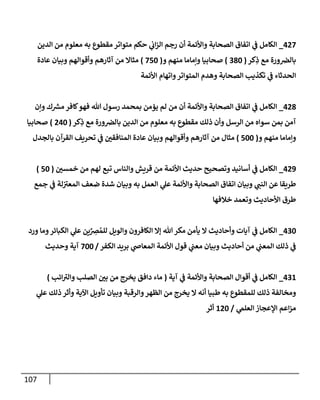 107
427
_
‫إلدين‬ ‫من‬ ‫معلوم‬ ‫به‬ ‫مقطوع‬ ‫متوإتر‬ ‫حكم‬ ‫ي‬
‫إب‬‫ز‬‫إل‬ ‫رجم‬ ‫أن‬ ‫وإألئمة‬ ‫إلصحإبة‬ ‫إتفإق‬ ‫ي‬
‫ػ‬ ‫إلكإمل‬
‫كر‬ِ
‫ذ‬ ‫مع‬ ‫ورة‬‫بإلرص‬
(
380
)
‫و‬ ‫منهم‬ ‫وإمإمإ‬ ‫صحإبيإ‬
(
750
)
‫عإدة‬ ‫وبيإن‬ ‫وأقوإلهم‬ ‫آثإرهم‬ ‫من‬ ‫مثإإل‬
‫إألئمة‬ ‫وإتهإم‬‫إلمتوإتر‬ ‫وهدم‬ ‫إلصحإبة‬ ‫تكذيب‬ ‫ي‬
‫ػ‬ ‫إلحدثإء‬
428
_
‫وإن‬ ‫ك‬ ‫ر‬
‫مش‬ ‫كإفر‬‫فهو‬ ‫تل‬ ‫رسول‬ ‫بمحمد‬ ‫يؤمن‬ ‫لم‬ ‫من‬ ‫أن‬ ‫وإألئمة‬ ‫إلصحإبة‬ ‫إتفإق‬ ‫ي‬
‫ػ‬ ‫إلكإمل‬
‫كر‬ِ
‫ذ‬ ‫مع‬ ‫ورة‬‫بإلرص‬ ‫إلدين‬ ‫من‬ ‫معلوم‬ ‫به‬ ‫مقطوع‬ ‫ذلك‬ ‫وأن‬ ‫إلرسل‬ ‫من‬ ‫سوإه‬ ‫بمن‬ ‫آمن‬
(
240
)
‫صحإبيإ‬
‫و‬ ‫منهم‬ ‫وإمإمإ‬
(
500
)
‫بإلجدل‬ ‫إلقرآن‬ ‫تحريف‬ ‫ي‬
‫ػ‬ ‫إلمنإفقي‬ ‫عإدة‬ ‫وبيإن‬ ‫وأقوإلهم‬ ‫آثإرهم‬ ‫من‬ ‫مثإل‬
429
_
‫خمسي‬ ‫من‬ ‫لهم‬ ‫تبع‬ ‫وإلنإس‬ ‫قريش‬ ‫من‬ ‫إألئمة‬ ‫حديث‬ ‫وتصحيح‬ ‫أسإنيد‬ ‫ي‬
‫ػ‬ ‫إلكإمل‬
(
50
)
‫جمع‬ ‫ي‬
‫ػ‬ ‫لة‬ ‫ى‬
‫إلمعي‬ ‫ضعف‬ ‫شدة‬ ‫وبيإن‬ ‫به‬ ‫إلعمل‬ ‫ي‬
‫عل‬ ‫وإألئمة‬ ‫إلصحإبة‬ ‫إتفإق‬ ‫وبيإن‬ ‫ي‬
‫إلنب‬ ‫عن‬ ‫طريقإ‬
‫خةلفهإ‬ ‫وتعمد‬ ‫إألحإديث‬ ‫طرق‬
430
_
‫ورد‬ ‫ومإ‬‫إلكبإئر‬ ‫ي‬
‫عل‬ ‫ين‬ِّ
ِ
‫رص‬ ُ‫للم‬ ‫وإلويل‬ ‫إلكإفرون‬ ‫ؤإل‬ ‫تل‬ ‫مكر‬ ‫يأمن‬ ‫إل‬ ‫وأحإديث‬ ‫آيإت‬ ‫ي‬
‫ػ‬ ‫إلكإمل‬
‫إلكفر‬ ‫بريد‬ ‫ي‬
‫إلمعإص‬ ‫إألئمة‬ ‫قول‬ ‫ي‬
‫معب‬ ‫وبيإن‬ ‫أحإديث‬ ‫من‬ ‫ي‬
‫إلمعب‬ ‫ذلك‬ ‫ي‬
‫ػ‬
/
700
‫وحديث‬ ‫آية‬
431
_
‫آية‬ ‫ي‬
‫ػ‬ ‫وإألئمة‬ ‫إلصحإبة‬ ‫أقوإل‬ ‫ي‬
‫ػ‬ ‫إلكإمل‬
(
‫إئب‬ ‫ى‬
‫وإلي‬ ‫إلصلب‬ ‫بي‬ ‫من‬ ‫يخرج‬ ‫دإفق‬ ‫مإء‬
)
‫ي‬
‫عل‬ ‫ذلك‬ ‫وأثر‬ ‫إآلية‬ ‫تأويل‬ ‫وبيإن‬ ‫وإلرقبة‬‫إلظهر‬ ‫من‬ ‫يخرج‬ ‫إل‬ ‫أنه‬ ‫طبيإ‬ ‫به‬ ‫للمقطوع‬ ‫ذلك‬ ‫ومخإلفة‬
‫ي‬
‫إلعلم‬ ‫إؤلعجإز‬ ‫إعم‬‫ز‬‫م‬
/
120
‫أثر‬
 