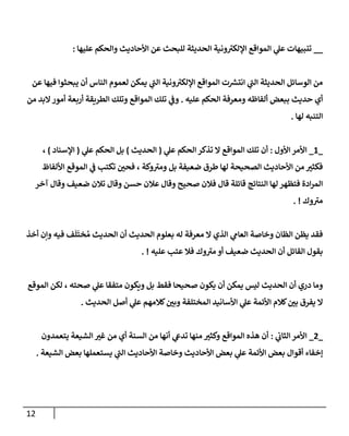 12
__
‫عليهإ‬ ‫وإلحكم‬ ‫إألحإديث‬ ‫عن‬ ‫للبحث‬ ‫إلحديثة‬ ‫ونية‬ ‫ى‬
‫إؤللكي‬ ‫إلموإقع‬ ‫ي‬
‫عل‬ ‫تنبيهإت‬
:
‫عن‬ ‫فيهإ‬ ‫يبحثوإ‬ ‫أن‬ ‫إلنإس‬ ‫لعموم‬ ‫يمكن‬ ‫ي‬
‫ى‬
‫إلب‬ ‫ونية‬ ‫ى‬
‫إؤللكي‬ ‫إلموإقع‬ ‫ت‬ ‫ر‬
‫إنتش‬ ‫ي‬
‫ى‬
‫إلب‬ ‫إلحديثة‬ ‫إلوسإئل‬ ‫من‬
‫عليه‬ ‫إلحكم‬ ‫ومعرفة‬ ‫ألفإظه‬ ‫ببعض‬ ‫حديث‬ ‫أي‬
.
‫إلطريقة‬ ‫وتلك‬ ‫إلموإقع‬ ‫تلك‬ ‫ي‬
‫وػ‬
‫أربعة‬
‫من‬ ‫إلبد‬‫أمور‬
‫لهإ‬ ‫إلتنبه‬
.
_
1
_
‫إألول‬ ‫إألمر‬
:
‫ي‬
‫عل‬ ‫إلحكم‬ ‫تذكر‬ ‫إل‬ ‫إلموإقع‬ ‫تلك‬ ‫أن‬
(
‫إلحديث‬
)
‫ي‬
‫عل‬ ‫إلحكم‬ ‫بل‬
(
‫إؤلسنإد‬
)
،
‫إأللفإظ‬ ‫إلموقع‬ ‫ي‬
‫ػ‬ ‫تكتب‬ ‫فحي‬ ، ‫وكة‬ ‫ى‬
‫ومي‬ ‫بل‬ ‫ضعيفة‬ ‫طرق‬ ‫لهإ‬ ‫إلصحيحة‬ ‫إألحإديث‬ ‫من‬ ‫فكثي‬
‫وقإل‬ ‫صحيح‬ ‫فةلن‬ ‫قإل‬ ‫قإئلة‬ ‫إلنتإئج‬ ‫لهإ‬ ‫فتظهر‬ ‫إدة‬‫ر‬‫إلم‬
‫عةلن‬
‫وقإل‬ ‫حسن‬
‫تةلن‬
‫وقإل‬ ‫ضعيف‬
‫آخر‬
‫وك‬ ‫ى‬
‫مي‬
. !
‫أخذ‬ ‫وإن‬ ‫فيه‬ ‫ف‬
َ
‫ل‬
َ
‫خت‬ ُ‫م‬ ‫إلحديث‬ ‫أن‬ ‫إلحديث‬ ‫بعلوم‬ ‫له‬ ‫معرفة‬ ‫إل‬ ‫إلذي‬ ‫ي‬
‫إلعإم‬ ‫وخإصة‬ ‫إلظإن‬ ‫يظن‬ ‫فقد‬
‫عليه‬ ‫عتب‬ ‫فةل‬ ‫وك‬ ‫ى‬
‫مي‬ ‫أو‬ ‫ضعيف‬ ‫إلحديث‬ ‫أن‬ ‫إلقإئل‬ ‫بقول‬
. !
‫إلموقع‬ ‫لكن‬ ، ‫صحته‬ ‫ي‬
‫عل‬ ‫متفقإ‬ ‫ويكون‬ ‫بل‬ ‫فقط‬ ‫صحيحإ‬ ‫يكون‬ ‫أن‬ ‫يمكن‬ ‫ليس‬ ‫إلحديث‬ ‫أن‬ ‫دري‬ ‫ومإ‬
‫إلحديث‬ ‫أصل‬ ‫ي‬
‫عل‬ ‫كةلمهم‬‫وبي‬ ‫إلمختلفة‬ ‫إألسإنيد‬ ‫ي‬
‫عل‬ ‫إألئمة‬ ‫كةلم‬‫بي‬ ‫يفرق‬ ‫إل‬
.
_
2
_
‫ي‬
‫إلثإب‬ ‫إألمر‬
:
‫يتعمدون‬ ‫إلشيعة‬ ‫غي‬ ‫من‬ ‫أي‬ ‫إلسنة‬ ‫من‬ ‫أنهإ‬ ‫ي‬
‫تدع‬ ‫منهإ‬ ‫وكثي‬ ‫إلموإقع‬ ‫هذه‬ ‫أن‬
‫إلشيعة‬ ‫بعض‬ ‫يستعملهإ‬ ‫ي‬
‫ى‬
‫إلب‬ ‫إألحإديث‬ ‫وخإصة‬ ‫إألحإديث‬ ‫بعض‬ ‫ي‬
‫عل‬ ‫إألئمة‬ ‫بعض‬ ‫أقوإل‬ ‫ؤخفإء‬
.
 