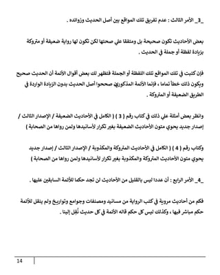 14
_
3
_
‫إلثإلث‬ ‫إألمر‬
:
‫وزوإئده‬ ‫إلحديث‬ ‫أصل‬ ‫بي‬ ‫إلموإقع‬ ‫تلك‬ ‫تفريق‬ ‫عدم‬
.
‫وكة‬ ‫ى‬
‫مي‬ ‫أو‬ ‫ضعيفة‬ ‫روإية‬ ‫لهإ‬ ‫تكون‬ ‫لكن‬ ‫صحتهإ‬ ‫ي‬
‫عل‬ ‫ومتفقإ‬ ‫بل‬ ‫صحيحة‬ ‫تكون‬ ‫إألحإديث‬ ‫بعض‬
‫إلحديث‬ ‫ي‬
‫ػ‬ ‫جملة‬ ‫أو‬ ‫لفظة‬ ‫بزيإدة‬
.
‫صحيح‬ ‫إلحديث‬ ‫أن‬ ‫إألئمة‬ ‫أقوإل‬ ‫بعض‬ ‫لك‬ ‫فتظهر‬ ‫إلجملة‬ ‫أو‬ ‫إللفظة‬ ‫تلك‬ ‫إلموإقع‬ ‫تلك‬ ‫ي‬
‫ػ‬ ‫كتبت‬‫فؤن‬
‫إلمذكور‬ ‫إألئمة‬ ‫فؤنمإ‬ ، ‫تمإمإ‬ ‫خطأ‬ ‫ذلك‬ ‫ويكون‬
‫ي‬
‫ي‬
‫ػ‬ ‫إلوإردة‬ ‫إلزيإدة‬ ‫بدون‬ ‫إلحديث‬ ‫أصل‬ ‫صححوإ‬ ‫ن‬
‫وكة‬ ‫ى‬
‫إلمي‬ ‫أو‬ ‫إلضعيفة‬ ‫إلطريق‬
.
‫كتإب‬ ‫ي‬
‫ػ‬ ‫ذلك‬ ‫ي‬
‫عل‬ ‫أمثلة‬ ‫بعض‬ ‫وإنظر‬
‫رقم‬
(
3
( )
‫إلضعيفة‬ ‫إألحإديث‬ ‫ي‬
‫ػ‬ ‫إلكإمل‬
/
‫إلثإلث‬ ‫إؤلصدإر‬
/
‫إلصحإبة‬ ‫من‬ ‫روإهإ‬ ‫ولمن‬ ‫ألسإنيدهإ‬ ‫إر‬‫ر‬‫تك‬ ‫بغي‬ ‫إلضعيفة‬ ‫إألحإديث‬ ‫متون‬ ‫يحوي‬ ‫جديد‬ ‫ؤصدإر‬
)
‫رقم‬ ‫وكتإب‬
(
4
( )
‫وإلمكذوبة‬ ‫وكة‬ ‫ى‬
‫إلمي‬ ‫إألحإديث‬ ‫ي‬
‫ػ‬ ‫إلكإمل‬
/
‫إلثإلث‬ ‫إؤلصدإر‬
/
‫جديد‬ ‫ؤصدإر‬
‫إلصحإبة‬ ‫من‬ ‫روإهإ‬ ‫ولمن‬ ‫ألسإنيدهإ‬ ‫إر‬‫ر‬‫تك‬ ‫بغي‬ ‫وإلمكذوبة‬ ‫وكة‬ ‫ى‬
‫إلمي‬ ‫إألحإديث‬ ‫متون‬ ‫يحوي‬
)
_
4
_
‫إبع‬‫ر‬‫إل‬ ‫إألمر‬
:
‫عليهإ‬ ‫إلسإبقي‬ ‫لالئمة‬ ‫حكمإ‬ ‫تجد‬ ‫لن‬ ‫إألحإديث‬ ‫من‬ ‫بإلقليل‬ ‫ليس‬ ‫عددإ‬ ‫أن‬
.
‫لالئمة‬ ‫ينقل‬ ‫ولم‬ ‫خ‬ ‫وتوإري‬ ‫وجوإمع‬ ‫ومصنفإت‬ ‫مسإنيد‬ ‫من‬ ‫إلروإية‬ ‫كتب‬ ‫ي‬
‫ػ‬ ‫مروية‬ ‫أحإديث‬ ‫من‬ ‫فكم‬
‫ؤلينإ‬ ‫ل‬ ِ
‫ق‬
ُ
‫ن‬ ‫حديث‬ ‫كل‬ ‫ي‬
‫ػ‬ ‫إألئمة‬ ‫قإله‬ ‫حكم‬ ‫كل‬‫ليس‬ ‫وكذلك‬ ، ‫فيهإ‬ ‫ر‬
‫مبإش‬ ‫حكم‬
.
 