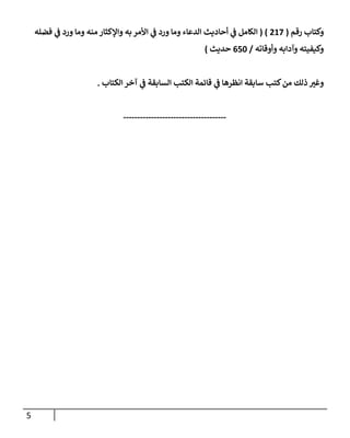 5
‫رقم‬ ‫وكتإب‬
(
217
)
(
‫فضله‬ ‫ي‬
‫ػ‬ ‫ورد‬ ‫ومإ‬ ‫منه‬ ‫وإؤلكثإر‬ ‫به‬ ‫إألمر‬ ‫ي‬
‫ػ‬ ‫ورد‬ ‫ومإ‬ ‫إلدعإء‬ ‫أحإديث‬ ‫ي‬
‫ػ‬ ‫إلكإمل‬
‫وأوقإته‬ ‫وآدإبه‬ ‫وكيفيته‬
/
650
‫حديث‬
)
‫إلكتإب‬ ‫آخر‬ ‫ي‬
‫ػ‬ ‫إلسإبقة‬ ‫إلكتب‬ ‫قإئمة‬ ‫ي‬
‫ػ‬ ‫إنظرهإ‬ ‫سإبقة‬ ‫كتب‬‫من‬ ‫ذلك‬ ‫وغي‬
.
-------------------------------------
 