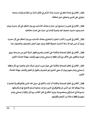 64
163
_
‫صحته‬ ‫وإثبإت‬ ‫ذإم‬
ُ
‫إلج‬ ‫من‬
ٌ
‫أمإن‬ ِ
‫إألنف‬ ‫ي‬
‫ػ‬ ِ
‫عر‬
َّ
‫إلش‬
ُ
‫نبإت‬ ‫حديث‬ ‫ي‬
‫ػ‬ ‫إلنظر‬ ‫ؤعإدة‬ ‫ي‬
‫ػ‬ ‫إلكإمل‬
‫ه‬
ُ
‫فت‬ ّ‫ضع‬ ‫حي‬ ‫ي‬
‫وحجح‬ ‫ي‬
‫نفش‬ ‫ي‬
‫عل‬ ‫ي‬
‫وجوإب‬
164
_
‫تقريب‬ ‫ي‬
‫ػ‬ ‫إلكإمل‬
(
‫حبإن‬ ‫إبن‬ ‫صحيح‬
)
‫وبيإن‬ ‫حديث‬ ‫كل‬ ‫ي‬
‫عل‬ ‫إلحكم‬ ‫بيإن‬ ‫مع‬ ‫إألسإنيد‬ ‫بحذف‬
‫مخإلفيه‬ ‫تعنت‬ ‫ي‬
‫عل‬ ‫حبإن‬ ‫إبن‬ ‫إؤلمإم‬ ‫ونرصة‬ ‫فيه‬ ‫ضعيف‬ ‫حديث‬ ‫وجود‬ ‫عدم‬
165
_
‫تقريب‬ ‫ي‬
‫ػ‬ ‫إلكإمل‬
(
‫إلمفرد‬ ‫إألدب‬
)
‫حديث‬ ‫كل‬ ‫ي‬
‫عل‬ ‫إلحكم‬ ‫بيإن‬ ‫مع‬ ‫إألسإنيد‬ ‫بحذف‬ ‫للبخإري‬
‫جدإ‬ ‫وإلضعيف‬ ‫بإلضعيف‬ ‫إلعمل‬ ‫جوإز‬ ‫وبيإن‬ ‫فقط‬ ‫ضعيفة‬ ‫أحإديث‬ ‫ستة‬ ‫ؤإل‬ ‫فيه‬ ‫ليس‬ ‫أن‬ ‫وبيإن‬
166
_
‫سوي‬ ‫جسدهإ‬ ‫من‬ ‫ر‬
‫لش‬ ‫أة‬‫ر‬‫إلم‬ ‫ؤظهإر‬ ‫وتحريم‬‫مإر‬ ِ
‫إلخ‬ ‫ي‬
‫عل‬ ‫وإألئمة‬ ‫إلصحإبة‬ ‫إتفإق‬ ‫ي‬
‫ػ‬ ‫إلكإمل‬
‫كر‬ِ
‫ذ‬ ‫مع‬ ‫ر‬
‫إألكي‬ ‫ي‬
‫عل‬ ‫وإلكفي‬ ‫إلوجه‬
(
100
)
‫إر‬‫ر‬‫إألغ‬ ‫إلحدثإء‬ ‫جهإلة‬ ‫وكشف‬ ‫منهم‬ ‫وإمإم‬ ‫ي‬
‫صحإب‬
167
_
‫كر‬ِ
‫ذ‬ ‫مع‬ ‫وإلعصإ‬ ‫بإليد‬ ‫أته‬‫ر‬‫إم‬ ‫إلرجل‬ ‫ب‬‫رص‬ ‫جوإز‬ ‫ي‬
‫عل‬ ‫وإألئمة‬ ‫إلصحإبة‬ ‫إتفإق‬ ‫ي‬
‫ػ‬ ‫إلكإمل‬
(
100
)
‫إء‬
َ
‫دث‬
ُ
‫إلح‬ ‫جهإلة‬ ‫وكشف‬ ‫إلفعل‬ ‫أو‬ ‫بإلقول‬ ‫إلعصيإن‬ ‫هو‬ ‫إلنشوز‬ ‫ي‬
‫معب‬ ‫أن‬ ‫وبيإن‬ ‫منهم‬ ‫وإمإم‬ ‫ي‬
‫صحإب‬
‫إر‬‫ر‬‫إألغ‬
168
_
‫آيإت‬ ‫أن‬ ‫وإألئمة‬ ‫إلصحإبة‬ ‫إتفإق‬ ‫ي‬
‫ػ‬ ‫إلكإمل‬
(
‫تعتدوإ‬ ‫وإل‬ ‫يقإتلونكم‬ ‫إلذين‬ ‫تل‬ ‫سبيل‬ ‫ي‬
‫ػ‬ ‫قإتلوإ‬
)
‫و‬
(
‫إلدين‬ ‫ي‬
‫ػ‬ ‫يقإتلوكم‬ ‫لم‬ ‫إلذين‬ ‫عن‬ ‫تل‬ ‫ينهإكم‬ ‫إل‬
)
‫و‬
(
‫لهإ‬ ‫فإجنح‬ ‫للسلم‬ ‫جنحوإ‬ ‫ؤن‬
)
‫وأشبإههإ‬
‫كر‬ِ
‫ذ‬ ‫مع‬ ‫إلكتإب‬ ‫أهل‬ ‫ي‬
‫ػ‬ ‫أحكإم‬ ‫بمزيد‬ ‫ومخصوصة‬ ‫كي‬ ‫ر‬
‫إلمش‬ ‫ي‬
‫ػ‬ ‫منسوخة‬
(
120
)
‫وإمإم‬ ‫ي‬
‫صحإب‬
‫و‬ ‫منهم‬
(
280
)
‫وأقوإلهم‬ ‫آثإرهم‬ ‫من‬ ‫مثإإل‬
 