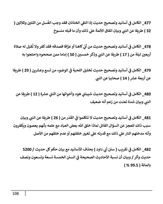 108
477
_
‫وثةلثي‬ ‫إثنتي‬ ‫من‬ ‫سل‬
ُ
‫إلغ‬ ‫وجب‬ ‫فقد‬ ‫إلختإنإن‬ ‫ي‬
‫ى‬
‫إلتؼ‬ ‫ؤذإ‬ ‫حديث‬ ‫وتصحيح‬ ‫أسإنيد‬ ‫ي‬
‫ػ‬ ‫إلكإمل‬
(
32
)
‫منسوخ‬ ‫قبله‬ ‫مإ‬ ‫وأن‬ ‫ذلك‬ ‫ي‬
‫عل‬ ‫إألئمة‬ ‫إتفإق‬ ‫وبيإن‬ ‫ي‬
‫إلنب‬ ‫عن‬ ‫طريقإ‬
478
_
‫صةلة‬ ‫له‬ ‫ل‬َ‫قب‬
ُ
‫ت‬ ‫وإل‬‫كفر‬‫فقد‬ ‫فصدقه‬ ‫إفإ‬َّ
‫عر‬‫أو‬ ‫كإهنإ‬ ‫ي‬
‫ى‬
‫أب‬ ‫من‬ ‫حديث‬ ‫وتصحيح‬ ‫أسإنيد‬ ‫ي‬
‫ػ‬ ‫إلكإمل‬
‫من‬ ‫ليلة‬ ‫أربعي‬
(
17
)
‫خمسي‬ ‫كر‬ِ
‫وذ‬ ‫ي‬
‫إلنب‬ ‫عن‬ ‫طريقإ‬
(
50
)
‫به‬ ‫وإحتجوإ‬ ‫صححوه‬ ‫ممن‬ ‫ؤمإمإ‬
479
_
‫ين‬ ‫ر‬
‫وعش‬ ‫تسع‬ ‫من‬ ‫إلوضوء‬ ‫ي‬
‫ػ‬ ‫إللحية‬ ‫تخليل‬ ‫حديث‬ ‫وتصحيح‬ ‫أسإنيد‬ ‫ي‬
‫ػ‬ ‫إلكإمل‬
(
29
)
‫طريقإ‬
‫ر‬
‫عش‬ ‫أربعة‬ ‫عن‬
(
14
)
‫ي‬
‫إلنب‬ ‫عن‬ ‫صحإبيإ‬
480
_
‫ة‬ ‫ر‬
‫عش‬ ‫ي‬
‫ى‬
‫إثنب‬ ‫من‬ ‫وأخوإتهإ‬ ‫هود‬ ‫ي‬
‫شيبتب‬ ‫حديث‬ ‫وتصحيح‬ ‫أسإنيد‬ ‫ي‬
‫ػ‬ ‫إلكإمل‬
(
12
)
‫عن‬ ‫طريقإ‬
‫ضعيف‬ ‫أنه‬ ‫زعم‬ ‫من‬ ‫تعنت‬ ‫شدة‬ ‫وبيإن‬ ‫ي‬
‫إلنب‬
481
_
‫من‬ ‫ر‬
َ
‫د‬
َ
‫إلق‬ ‫ي‬
‫ػ‬ ‫تتكلموإ‬ ‫إل‬ ‫حديث‬ ‫وتصحيح‬ ‫أسإنيد‬ ‫ي‬
‫ػ‬ ‫إلكإمل‬
(
26
)
‫وبيإن‬ ‫ي‬
‫إلنب‬ ‫عن‬ ‫طريقإ‬
‫ويكفرون‬ ‫يعصون‬ ‫بأنهم‬ ‫علمه‬ ‫مع‬ ‫إلعبإد‬ ‫بعض‬ ‫تل‬ ‫خلق‬ ‫لمإذإ‬ ‫إلقإئل‬ ‫إلسؤإل‬ ‫عن‬‫للعجز‬ ‫ذلك‬ ‫سبب‬
‫إألصل‬ ‫من‬ ‫خلقهم‬ ‫عدم‬‫أو‬ ‫خلقتهم‬ ‫تغيي‬ ‫ي‬
‫عل‬ ‫قدرته‬ ‫مع‬ ‫ذلك‬ ‫ي‬
‫عل‬‫إلنإر‬ ‫مدخلهم‬ ‫وأنه‬
482
_
‫تقريب‬ ‫ي‬
‫ػ‬ ‫إلكإمل‬
(
‫دإود‬ ‫ي‬
‫أب‬ ‫سي‬
)
‫حديث‬ ‫كل‬‫حكم‬ ‫بيإن‬ ‫مع‬ ‫إألسإنيد‬ ‫بحذف‬
/
5200
‫وأثر‬ ‫حديث‬
/
‫ونصف‬ ‫وتسعون‬ ‫تسعة‬ ‫إلخمسة‬ ‫إلسي‬ ‫ي‬
‫ػ‬ ‫إلصحيحة‬ ‫إألحإديث‬ ‫نسبة‬ ‫أن‬ ‫وبيإن‬
‫بإلمإئة‬
(
99.5
) %
 