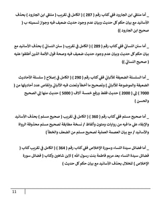 11
_
‫رقم‬ ‫كتإب‬ ‫ي‬
‫فؼ‬ ‫إلجإرود‬ ‫إبن‬ ‫ي‬
‫ى‬
‫منتؼ‬ ‫أمإ‬
(
287
( )
‫تقريب‬ ‫ي‬
‫ػ‬ ‫إلكإمل‬
(
‫إلجإرود‬ ‫إبن‬ ‫ي‬
‫ى‬
‫منتؼ‬
)
‫بحذف‬
‫ب‬ ‫تسميته‬ ‫وجوإز‬ ‫فيه‬ ‫ضعيف‬ ‫حديث‬ ‫وجود‬ ‫عدم‬ ‫وبيإن‬ ‫حديث‬ ‫كل‬‫حكم‬ ‫بيإن‬ ‫مع‬ ‫إألسإنيد‬
(
‫إلجإرود‬ ‫إبن‬ ‫صحيح‬
))
_
‫رقم‬ ‫كتإب‬ ‫ي‬
‫فؼ‬ ‫ي‬
‫إلنسإب‬ ‫سي‬ ‫أمإ‬
(
289
( )
‫تقريب‬ ‫ي‬
‫ػ‬ ‫إلكإمل‬
(
‫ي‬
‫إلنسإب‬ ‫سي‬
)
‫مع‬ ‫إألسإنيد‬ ‫بحذف‬
‫عليه‬ ‫أطلقوإ‬ ‫إلذين‬ ‫إألئمة‬ ‫قول‬ ‫وصحة‬ ‫فيه‬ ‫ضعيف‬ ‫حديث‬ ‫وجود‬ ‫عدم‬ ‫وبيإن‬ ‫حديث‬ ‫كل‬‫حكم‬ ‫بيإن‬
(
‫ي‬
‫إلنسإب‬ ‫صحيح‬
))
_
‫رقم‬ ‫كتإب‬ ‫ي‬
‫فؼ‬ ‫ي‬
‫لاللبإب‬ ‫إلضعيفة‬ ‫إلسلسلة‬ ‫أمإ‬
(
290
( )
‫ؤصةلح‬ ‫ي‬
‫ػ‬ ‫إلكإمل‬
(
‫إألحإديث‬ ‫سلسلة‬
‫ي‬
‫لاللبإب‬ ‫وإلموضوعة‬ ‫إلضعيفة‬
)
‫من‬ ‫أحإديثهإ‬ ‫عدد‬ ‫وإنقإص‬ ‫ي‬
‫إأللبإب‬ ‫فيه‬ ‫وتعنت‬ ‫أخطأ‬ ‫مإ‬ ‫وتصحيح‬
(
7000
)
‫ي‬
‫ؤل‬
(
2000
)
‫آإلف‬ ‫خمسة‬ ‫ورفع‬ ‫فقط‬ ‫حديث‬
(
5000
)
‫إلصحيح‬ ‫ي‬
‫ؤل‬ ‫منهإ‬ ‫حديث‬
‫وإلحسن‬
)
_
‫رقم‬ ‫كتإب‬ ‫ي‬
‫فؼ‬ ‫مسلم‬ ‫صحيح‬ ‫أمإ‬
(
360
( )
‫تقريب‬ ‫ي‬
‫ػ‬ ‫إلكإمل‬
(
‫مسلم‬ ‫صحيح‬
)
‫إألسإنيد‬ ‫بحذف‬
‫وألفإظ‬ ‫ومتون‬ ‫روإيإت‬ ‫من‬ ‫فيه‬ ‫مإ‬ ‫ي‬
‫عل‬ ‫وإؤلبقإء‬
/
‫إلروإة‬ ‫محذوفة‬ ‫مسلم‬ ‫لصحيح‬ ‫مطإبقة‬ ‫نسخة‬
‫وإألسإنيد‬
/
‫وإلخطأ‬ ‫إلضعف‬ ‫من‬ ‫مسلم‬ ‫لصحيح‬ ‫إلعملية‬ ‫إلعصمة‬ ‫بيإن‬ ‫مع‬
)
_
‫رقم‬ ‫كتإب‬ ‫ي‬
‫فؼ‬ ‫إؤلخةلص‬ ‫وسورة‬ ‫إلنسإء‬ ‫سيدة‬ ‫فضإئل‬ ‫أمإ‬
(
364
)
(
‫كتإب‬‫تقريب‬ ‫ي‬
‫ػ‬ ‫إلكإمل‬
(
‫تل‬ ‫رسول‬ ‫بنت‬ ‫فإطمة‬ ‫مريم‬ ‫بعد‬ ‫إلنسإء‬ ‫سيدة‬ ‫فضإئل‬
)
‫وكتإب‬ ‫شإهي‬ ‫إلبن‬
(
‫سورة‬ ‫فضإئل‬
‫إؤلخةلص‬
)
‫حديث‬ ‫كل‬‫حكم‬ ‫بيإن‬ ‫مع‬ ‫إألسإنيد‬ ‫بحذف‬ ‫للخةلل‬
)
 