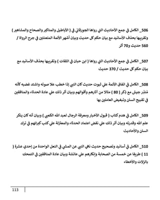 113
506
_
‫ي‬
‫ػ‬ ‫ي‬
‫إلجورقإب‬ ‫روإهإ‬ ‫ي‬
‫ى‬
‫إلب‬ ‫إألحإديث‬ ‫جمع‬ ‫ي‬
‫ػ‬ ‫إلكإمل‬
(
‫وإلمشإهي‬ ‫وإلصحإح‬‫وإلمنإكي‬ ‫إألبإطيل‬
)
‫إلروإة‬ ‫جرح‬ ‫ي‬
‫ػ‬ ‫إلمتعنتي‬ ‫إألئمة‬ ‫أشهر‬ ‫وبيإن‬ ‫حديث‬ ‫كل‬‫حكم‬ ‫بيإن‬ ‫مع‬ ‫إألسإنيد‬ ‫بحذف‬ ‫وتقريبهإ‬
/
560
‫و‬ ‫حديث‬
70
‫أثر‬
507
_
‫روإهإ‬ ‫ي‬
‫ى‬
‫إلب‬ ‫إألحإديث‬ ‫جمع‬ ‫ي‬
‫ػ‬ ‫إلكإمل‬
(
‫إلثقإت‬ ‫ي‬
‫ػ‬ ‫حبإن‬ ‫إبن‬
)
‫مع‬ ‫إألسإنيد‬ ‫بحذف‬ ‫وتقريبهإ‬
‫حديث‬ ‫كل‬‫حكم‬ ‫بيإن‬
/
370
‫حديث‬
508
_
‫كأنه‬‫غضبه‬ ‫وإشتد‬ ‫صوته‬ ‫عةل‬ ‫خطب‬ ‫ؤذإ‬ ‫ي‬
‫إلنب‬ ‫كإن‬‫حديث‬ ‫ثبوت‬ ‫ي‬
‫عل‬ ‫إألئمة‬ ‫إتفإق‬ ‫ي‬
‫ػ‬ ‫إلكإمل‬
‫كر‬ِ
‫ذ‬ ‫مع‬ ‫جيش‬ ‫ر‬ ِ
‫نذ‬ ُ‫م‬
(
80
)
‫وإلمنإفقي‬ ‫إلحدثإء‬ ‫عإدة‬ ‫ي‬
‫عل‬ ‫ذلك‬ ‫أثر‬ ‫وبيإن‬ ‫وأقوإلهم‬ ‫آثإرهم‬ ‫من‬ ‫مثإإل‬
‫بهإ‬ ‫إلعإملي‬ ‫وتبغيض‬ ‫إلسي‬ ‫تقبيح‬ ‫ي‬
‫ػ‬
509
_
‫كتإب‬‫هدم‬ ‫ي‬
‫ػ‬ ‫إلكإمل‬
(
‫ي‬
‫إلكعب‬ ‫تل‬ ‫لعبد‬ ‫إلرجإل‬ ‫ومعرفة‬‫إألخبإر‬ ‫قبول‬
)
‫ينكر‬ ‫كإن‬‫أنه‬ ‫وبيإن‬
‫ترك‬ ‫ي‬
‫ػ‬ ‫إئهم‬‫كي‬‫كتب‬ ‫ي‬
‫عل‬ ‫لة‬ ‫ى‬
‫وإلمعي‬ ‫إلحدثإء‬ ‫إعتمإد‬ ‫نقض‬ ‫ي‬
‫عل‬ ‫ذلك‬ ‫أثر‬ ‫وبيإن‬ ‫وقدرته‬ ‫تل‬ ‫علم‬
‫وإألحإديث‬ ‫إلسي‬
510
_
‫ة‬ ‫ر‬
‫عش‬ ‫ؤحدي‬ ‫من‬ ‫إلوإحدة‬ ‫إلنعل‬ ‫ي‬
‫ػ‬ ‫ي‬
‫ر‬
‫إلمس‬ ‫عن‬ ‫ي‬
‫إلنب‬ ‫ي‬
‫نه‬ ‫حديث‬ ‫وتصحيح‬ ‫أسإنيد‬ ‫ي‬
‫ػ‬ ‫إلكإمل‬
(
11
)
‫إلتمحك‬ ‫ي‬
‫ػ‬ ‫إلمنإفقي‬ ‫عإدة‬ ‫وبيإن‬ ‫عإئشة‬ ‫ي‬
‫عل‬ ‫وإنكإرهم‬ ‫إلصحإبة‬ ‫من‬ ‫خمسة‬ ‫عن‬ ‫طريقإ‬
‫وإألخطإء‬ ‫بإلزإلت‬
 