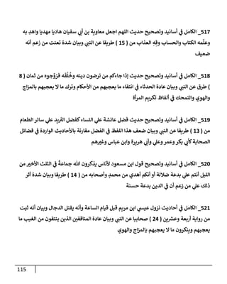 115
517
_
‫به‬ ِ
‫وإهد‬ ‫مهديإ‬ ‫هإديإ‬ ‫سفيإن‬ ‫ي‬
‫أب‬ ‫بن‬ ‫معإوية‬ ‫إجعل‬ ‫إللهم‬ ‫حديث‬ ‫وتصحيح‬ ‫أسإنيد‬ ‫ي‬
‫ػ‬ ‫إلكإمل‬
‫من‬ ‫إلعذإب‬ ِ
‫ه‬ ِ‫وق‬ ‫وإلحسإب‬ ‫إلكتإب‬ ‫مه‬
ِّ
‫وعل‬
(
15
)
‫أنه‬ ‫زعم‬ ‫من‬ ‫تعنت‬ ‫شدة‬ ‫وبيإن‬ ‫ي‬
‫إلنب‬ ‫عن‬ ‫طريقإ‬
‫ضعيف‬
518
_
‫ثمإن‬ ‫من‬ ‫جوه‬ ِّ
‫فزو‬ ‫ه‬
َ
‫ق‬
ُ
‫ل‬
ُ
‫وخ‬ ‫دينه‬ ‫ترضون‬ ‫من‬ ‫جإءكم‬ ‫ؤذإ‬ ‫حديث‬ ‫وتصحيح‬ ‫أسإنيد‬ ‫ي‬
‫ػ‬ ‫إلكإمل‬
(
8
)
‫إج‬‫ز‬‫بإلم‬ ‫يعجبهم‬ ‫إل‬ ‫مإ‬ ‫وترك‬ ‫إألحكإم‬ ‫من‬ ‫يعجبهم‬ ‫مإ‬ ‫إنتقإء‬ ‫ي‬
‫ػ‬ ‫إلحدثإء‬ ‫عإدة‬ ‫وبيإن‬ ‫ي‬
‫إلنب‬ ‫عن‬ ‫طرق‬
‫أة‬‫ر‬‫إلم‬ ‫تكريم‬ ‫ألفإظ‬ ‫ي‬
‫ػ‬ ‫وإلتمحك‬ ‫وإلهوي‬
519
_
‫إلطعإم‬ ‫سإئر‬ ‫ي‬
‫عل‬ ‫يد‬ ‫ر‬
‫إلي‬ ‫كفضل‬‫إلنسإء‬ ‫ي‬
‫عل‬ ‫عإئشة‬ ‫فضل‬ ‫حديث‬ ‫وتصحيح‬ ‫أسإنيد‬ ‫ي‬
‫ػ‬ ‫إلكإمل‬
‫من‬
(
13
)
‫فضإئل‬ ‫ي‬
‫ػ‬ ‫إلوإردة‬ ‫بإألحإديث‬ ‫مقإرنة‬ ‫إلفضل‬ ‫ي‬
‫ػ‬ ‫إللفظ‬ ‫هذإ‬ ‫ضعف‬ ‫وبيإن‬ ‫ي‬
‫إلنب‬ ‫عن‬ ‫طريقإ‬
‫هم‬‫وغي‬ ‫عبإس‬ ‫وإبن‬ ‫هريرة‬ ‫ي‬
‫وأب‬ ‫ي‬
‫وعل‬‫وعمر‬‫بكر‬ ‫ي‬
‫كأب‬‫إلصحإبة‬
520
_
‫من‬ ‫إألخي‬ ‫إلثلث‬ ‫ي‬
‫ػ‬
ً
‫جمإعة‬ ‫تل‬ ‫يذكرون‬ ‫ألنإس‬ ‫مسعود‬ ‫إبن‬ ‫قول‬ ‫وتصحيح‬ ‫أسإنيد‬ ‫ي‬
‫ػ‬ ‫إلكإمل‬
‫من‬ ‫وأصحإبه‬ ٍ
‫محمد‬ ‫من‬ ‫أهدي‬ ‫أنكم‬ ‫أو‬ ‫ضةللة‬ ‫بدعة‬ ‫ي‬
‫عل‬ ‫أنتم‬ ‫إلليل‬
(
14
)
‫أثر‬ ‫شدة‬ ‫وبيإن‬ ‫طريقإ‬
‫حسنة‬ ‫بدعة‬ ‫إلدين‬ ‫ي‬
‫ػ‬ ‫أن‬ ‫زعم‬ ‫من‬ ‫ي‬
‫عل‬ ‫ذلك‬
521
_
‫ثبت‬ ‫أنه‬ ‫وبيإن‬ ‫إلدجإل‬ ‫يقتل‬ ‫وأنه‬ ‫إلسإعة‬ ‫قيإم‬ ‫قبل‬ ‫مريم‬ ‫إبن‬ ‫ي‬
‫عيس‬ ‫نزول‬ ‫أحإديث‬ ‫ي‬
‫ػ‬ ‫إلكإمل‬
‫ين‬ ‫ر‬
‫وعش‬ ‫أربعة‬ ‫روإية‬ ‫من‬
(
24
)
‫مإ‬ ‫إلغيب‬ ‫من‬ ‫ينتقون‬ ‫إلذين‬ ‫إلمنإفقي‬ ‫عإدة‬ ‫وبيإن‬ ‫ي‬
‫إلنب‬ ‫عن‬ ‫صحإبيإ‬
‫وإلهوي‬ ‫إج‬‫ز‬‫بإلم‬ ‫يعجبهم‬ ‫إل‬ ‫مإ‬ ‫وينكرون‬ ‫يعجبهم‬
 