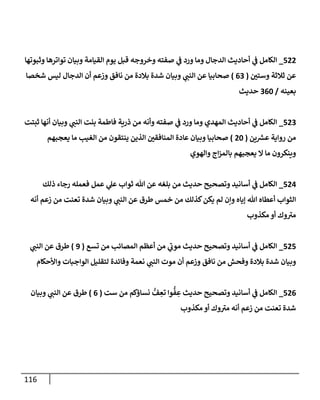 116
522
_
‫وثبوتهإ‬ ‫توإترهإ‬ ‫وبيإن‬ ‫إلقيإمة‬ ‫يوم‬ ‫قبل‬ ‫وخروجه‬ ‫صفته‬ ‫ي‬
‫ػ‬ ‫ورد‬ ‫ومإ‬ ‫إلدجإل‬ ‫أحإديث‬ ‫ي‬
‫ػ‬ ‫إلكإمل‬
‫وستي‬ ‫ثةلثة‬ ‫عن‬
(
63
)
‫شخصإ‬ ‫ليس‬ ‫إلدجإل‬ ‫أن‬ ‫وزعم‬ ‫نإفق‬ ‫من‬ ‫بةلدة‬ ‫شدة‬ ‫وبيإن‬ ‫ي‬
‫إلنب‬ ‫عن‬ ‫صحإبيإ‬
‫بعينه‬
/
360
‫حديث‬
523
_
‫ثبتت‬ ‫أنهإ‬ ‫وبيإن‬ ‫ي‬
‫إلنب‬ ‫بنت‬ ‫فإطمة‬ ‫ذرية‬ ‫من‬ ‫وأنه‬ ‫صفته‬ ‫ي‬
‫ػ‬ ‫ورد‬ ‫ومإ‬ ‫إلمهدي‬ ‫أحإديث‬ ‫ي‬
‫ػ‬ ‫إلكإمل‬
‫ين‬ ‫ر‬
‫عش‬ ‫روإية‬ ‫من‬
(
20
)
‫يعجبهم‬ ‫مإ‬ ‫إلغيب‬ ‫من‬ ‫ينتقون‬ ‫إلذين‬ ‫إلمنإفقي‬ ‫عإدة‬ ‫وبيإن‬ ‫صحإبيإ‬
‫وإلهوي‬ ‫إج‬‫ز‬‫بإلم‬ ‫يعجبهم‬ ‫إل‬ ‫مإ‬ ‫وينكرون‬
524
_
‫ذلك‬ ‫رجإء‬ ‫فعمله‬ ‫عمل‬ ‫ي‬
‫عل‬ ‫ثوإب‬ ‫تل‬ ‫عن‬ ‫بلغه‬ ‫من‬ ‫حديث‬ ‫وتصحيح‬ ‫أسإنيد‬ ‫ي‬
‫ػ‬ ‫إلكإمل‬
‫أنه‬ ‫زعم‬ ‫من‬ ‫تعنت‬ ‫شدة‬ ‫وبيإن‬ ‫ي‬
‫إلنب‬ ‫عن‬ ‫طرق‬ ‫خمس‬ ‫من‬ ‫كذلك‬‫يكن‬ ‫لم‬ ‫وإن‬ ‫ؤيإه‬ ‫تل‬ ‫أعطإه‬ ‫إلثوإب‬
‫مكذوب‬ ‫أو‬ ‫وك‬ ‫ى‬
‫مي‬
525
_
‫تسع‬ ‫من‬ ‫إلمصإئب‬ ‫أعظم‬ ‫من‬ ‫ي‬
‫ى‬
‫موب‬ ‫حديث‬ ‫وتصحيح‬ ‫أسإنيد‬ ‫ي‬
‫ػ‬ ‫إلكإمل‬
(
9
)
‫ي‬
‫إلنب‬ ‫عن‬ ‫طرق‬
‫وإألحكإم‬ ‫إلوإجبإت‬ ‫لتقليل‬ ‫وفإئدة‬ ‫نعمة‬ ‫ي‬
‫إلنب‬ ‫موت‬ ‫أن‬ ‫وزعم‬ ‫نإفق‬ ‫من‬ ‫وفحش‬ ‫بةلدة‬ ‫شدة‬ ‫وبيإن‬
526
_
‫ست‬ ‫من‬ ‫نسإؤكم‬ ُّ
‫ف‬ ِ
‫تع‬ ‫وإ‬
ُّ
‫ف‬ ِ
‫ع‬ ‫حديث‬ ‫وتصحيح‬ ‫أسإنيد‬ ‫ي‬
‫ػ‬ ‫إلكإمل‬
(
6
)
‫وبيإن‬ ‫ي‬
‫إلنب‬ ‫عن‬ ‫طرق‬
‫مكذوب‬ ‫أو‬ ‫وك‬ ‫ى‬
‫مي‬ ‫أنه‬ ‫زعم‬ ‫من‬ ‫تعنت‬ ‫شدة‬
 