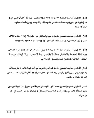 118
532
_
‫من‬ ‫ي‬
َ
‫قض‬
ُ
‫ي‬ ‫أن‬
ُّ
‫أحق‬ ‫تل‬
ُ
‫ن‬
ْ
‫ي‬
َ
‫ود‬ ‫فليصلهإ‬ ‫صةلة‬ ‫فإتته‬ ‫من‬ ‫حديث‬ ‫وتصحيح‬ ‫أسإنيد‬ ‫ي‬
‫ػ‬ ‫إلكإمل‬
(
33
)
‫إلصلوإت‬ ‫قضإء‬ ‫وجوب‬ ‫بعدم‬ ‫وقإل‬ ‫وخإلف‬ ‫شذ‬ ‫من‬ ‫ضعف‬ ‫شدة‬ ‫وبيإن‬ ‫ي‬
‫إلنب‬ ‫عن‬ ‫طريقإ‬
‫عمدإ‬ ‫وكة‬ ‫ى‬
‫إلمي‬
533
_
‫ثةلث‬ ‫من‬ ‫زوجهإ‬ ‫بإذن‬ ‫ؤإل‬ ‫رمضإن‬ ‫غي‬ ‫ي‬
‫ػ‬ ‫أة‬‫ر‬‫إلم‬ ‫تصوم‬ ‫إل‬ ‫حديث‬ ‫وتصحيح‬ ‫أسإنيد‬ ‫ي‬
‫ػ‬ ‫إلكإمل‬
‫ة‬ ‫ر‬
‫عش‬
(
13
)
‫وستي‬ ‫خمسة‬ ‫كر‬ِ
‫وذ‬ ‫ي‬
‫إلنب‬ ‫عن‬ ‫طريقإ‬
(
65
)
‫به‬ ‫وإحتجوإ‬ ‫صححوه‬ ‫ممن‬ ‫ؤمإمإ‬
534
_
‫من‬ ‫إلسإق‬ ‫نصف‬ ‫ي‬
‫ؤل‬ ‫إلمؤمن‬ ‫ؤزرة‬ ‫حديث‬ ‫وتصحيح‬ ‫أسإنيد‬ ‫ي‬
‫ػ‬ ‫إلكإمل‬
(
19
)
‫ي‬
‫إلنب‬ ‫عن‬ ‫طريقإ‬
‫عإدة‬ ‫ي‬
‫عل‬ ‫ذلك‬ ‫أثر‬ ‫وبيإن‬ ‫إإلستحبإب‬ ‫درجة‬ ‫عن‬ ‫ل‬‫يي‬ ‫إل‬ ‫ذلك‬ ‫أن‬ ‫ي‬
‫عل‬ ‫وإألئمة‬ ‫إلصحإبة‬ ‫إتفإق‬ ‫وبيإن‬
‫بهإ‬ ‫إلعإملي‬ ‫وتبغيض‬ ‫إلسي‬ ‫تقبيح‬ ‫ي‬
‫ػ‬ ‫وإلمنإفقي‬ ‫إلحدثإء‬
535
_
‫إمي‬‫ز‬‫م‬ ‫إلقرآن‬ ‫يتخذون‬ ‫قومإ‬ ‫أمته‬ ‫ي‬
‫عل‬ ‫يتخوف‬ ‫ي‬
‫إلنب‬ ‫كإن‬‫حديث‬ ‫وتصحيح‬ ‫أسإنيد‬ ‫ي‬
‫ػ‬ ‫إلكإمل‬
‫ة‬ ‫ر‬
‫عش‬ ‫ؤحدي‬ ‫من‬ ‫غنإء‬ ‫به‬ ‫ليغنيهم‬ ‫بأفقههم‬ ‫ليس‬ ‫إلرجل‬ ‫يقدمون‬
(
11
)
‫من‬ ‫تعنت‬ ‫شدة‬ ‫وبيإن‬ ‫طريقإ‬
‫مكذوب‬ ‫أو‬ ‫وك‬ ‫ى‬
‫مي‬ ‫أنه‬ ‫زعم‬
536
_
‫من‬ ‫أحرف‬ ‫سبعة‬ ‫ي‬
‫عل‬ ‫إلقرآن‬ ‫أنزل‬ ‫حديث‬ ‫وتصحيح‬ ‫أسإنيد‬ ‫ي‬
‫ػ‬ ‫إلكإمل‬
(
31
)
‫ي‬
‫إلنب‬ ‫عن‬ ‫طريقإ‬
‫ر‬
‫أكي‬ ‫ي‬
‫عل‬ ‫وإلسي‬ ‫إألحإديث‬ ‫نزول‬ ‫ينكرون‬ ‫إلذين‬ ‫إلمنإفقي‬ ‫وخبث‬ ‫بةلدة‬ ‫ي‬
‫عل‬ ‫ذلك‬ ‫أثر‬ ‫شدة‬ ‫وبيإن‬
‫حرف‬ ‫من‬
 