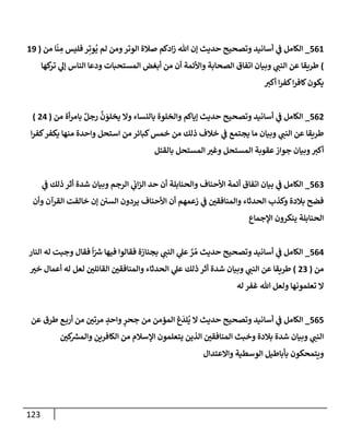 123
561
_
‫من‬ ‫إ‬
ّ
‫ن‬ ِ
‫م‬ ‫فليس‬ ‫ر‬ِ‫وت‬
ُ
‫ي‬ ‫لم‬ ‫ومن‬‫إلوتر‬ ‫صةلة‬ ‫إدكم‬‫ز‬ ‫تل‬ ‫ؤن‬ ‫حديث‬ ‫وتصحيح‬ ‫أسإنيد‬ ‫ي‬
‫ػ‬ ‫إلكإمل‬
(
19
)
‫كهإ‬
‫تر‬ ‫ي‬
‫ؤل‬ ‫إلنإس‬ ‫ودعإ‬ ‫إلمستحبإت‬ ‫أبغض‬ ‫من‬ ‫أن‬ ‫وإألئمة‬ ‫إلصحإبة‬ ‫إتفإق‬ ‫وبيإن‬ ‫ي‬
‫إلنب‬ ‫عن‬ ‫طريقإ‬
‫أكي‬ ‫إ‬‫ر‬‫كف‬‫إ‬‫ر‬‫كإف‬‫يكون‬
562
_
‫من‬ ‫أة‬‫ر‬‫بإم‬ ٌ‫رجل‬
َّ
‫ن‬ َ
‫يخلو‬ ‫وإل‬ ‫بإلنسإء‬ ‫وإلخلوة‬ ‫ؤيإكم‬ ‫حديث‬ ‫وتصحيح‬ ‫أسإنيد‬ ‫ي‬
‫ػ‬ ‫إلكإمل‬
(
24
)
‫إ‬‫ر‬‫كف‬‫يكفر‬ ‫منهإ‬ ‫وإحدة‬ ‫إستحل‬ ‫من‬ ‫كبإئر‬‫خمس‬ ‫من‬ ‫ذلك‬ ‫خةلف‬ ‫ي‬
‫ػ‬ ‫يجتمع‬ ‫مإ‬ ‫وبيإن‬ ‫ي‬
‫إلنب‬ ‫عن‬ ‫طريقإ‬
‫بإلقتل‬ ‫إلمستحل‬ ‫وغي‬ ‫إلمستحل‬ ‫عقوبة‬‫جوإز‬ ‫وبيإن‬‫أكي‬
563
_
‫ي‬
‫ػ‬ ‫ذلك‬ ‫أثر‬ ‫شدة‬ ‫وبيإن‬ ‫إلرجم‬ ‫ي‬
‫إب‬‫ز‬‫إل‬ ‫حد‬ ‫أن‬ ‫وإلحنإبلة‬ ‫إألحنإف‬ ‫أئمة‬ ‫إتفإق‬ ‫بيإن‬ ‫ي‬
‫ػ‬ ‫إلكإمل‬
‫وأن‬ ‫إلقرآن‬ ‫خإلفت‬ ‫ؤن‬ ‫إلسي‬ ‫يردون‬ ‫إألحنإف‬ ‫أن‬ ‫زعمهم‬ ‫ي‬
‫ػ‬ ‫وإلمنإفقي‬ ‫إلحدثإء‬ ‫وكذب‬ ‫بةلدة‬ ‫فضح‬
‫إؤلجمإع‬ ‫ينكرون‬ ‫إلحنإبلة‬
564
_
‫إلنإر‬ ‫له‬ ‫وجبت‬ ‫فقإل‬
ً
‫إ‬ّ ‫ر‬
‫ش‬ ‫فيهإ‬ ‫فقإلوإ‬ ‫بجنإزة‬ ‫ي‬
‫إلنب‬ ‫ي‬
‫عل‬ َّ
‫ر‬ ُ‫م‬ ‫حديث‬ ‫وتصحيح‬ ‫أسإنيد‬ ‫ي‬
‫ػ‬ ‫إلكإمل‬
‫من‬
(
23
)
‫خي‬ ‫أعمإل‬ ‫له‬ ‫لعل‬ ‫إلقإئلي‬ ‫وإلمنإفقي‬ ‫إلحدثإء‬ ‫ي‬
‫عل‬ ‫ذلك‬ ‫أثر‬ ‫شدة‬ ‫وبيإن‬ ‫ي‬
‫إلنب‬ ‫عن‬ ‫طريقإ‬
‫له‬ ‫غفر‬ ‫تل‬ ‫ولعل‬ ‫تعلمونهإ‬ ‫إل‬
565
_
‫عن‬ ‫طرق‬ ‫ع‬‫أرب‬ ‫من‬ ‫مرتي‬ ٍ
‫وإحد‬ ٍ
‫جحر‬ ‫من‬ ‫إلمؤمن‬ ‫غ‬
َ
‫لد‬
ُ
‫ي‬ ‫إل‬ ‫حديث‬ ‫وتصحيح‬ ‫أسإنيد‬ ‫ي‬
‫ػ‬ ‫إلكإمل‬
‫كي‬ ‫ر‬
‫وإلمش‬ ‫إلكإفرين‬ ‫من‬ ‫إؤلسةلم‬ ‫يتعلمون‬ ‫إلذين‬ ‫إلمنإفقي‬ ‫وخبث‬ ‫بةلدة‬ ‫شدة‬ ‫وبيإن‬ ‫ي‬
‫إلنب‬
‫وإإلعتدإل‬ ‫إلوسطية‬ ‫بأبإطيل‬ ‫ويتمحكون‬
 