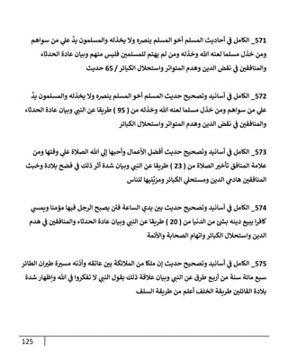 125
571
_
‫سوإهم‬ ‫من‬ ‫ي‬
‫عل‬
ٌ
‫يد‬ ‫وإلمسلمون‬ ‫يخذله‬ ‫وإل‬ ‫ينرصه‬ ‫إلمسلم‬ ‫أخو‬ ‫إلمسلم‬ ‫أحإديث‬ ‫ي‬
‫ػ‬ ‫إلكإمل‬
‫إلحدثإء‬ ‫عإدة‬ ‫وبيإن‬ ‫منهم‬ ‫فليس‬ ‫للمسلمي‬ ‫يهتم‬ ‫لم‬ ‫ومن‬ ‫وخذله‬ ‫تل‬ ‫لعنه‬ ‫مسلمإ‬ ‫خذل‬ ‫ومن‬
‫إلكبإئر‬ ‫وإستحةلل‬‫إلمتوإتر‬ ‫وهدم‬ ‫إلدين‬ ‫نقض‬ ‫ي‬
‫ػ‬ ‫وإلمنإفقي‬
/
65
‫حديث‬
572
_
ٌ
‫يد‬ ‫وإلمسلمون‬ ‫يخذله‬ ‫وإل‬ ‫ينرصه‬ ‫إلمسلم‬ ‫أخو‬ ‫إلمسلم‬ ‫حديث‬ ‫وتصحيح‬ ‫أسإنيد‬ ‫ي‬
‫ػ‬ ‫إلكإمل‬
‫من‬ ‫وخذله‬ ‫تل‬ ‫لعنه‬ ‫مسلمإ‬ ‫خذل‬ ‫ومن‬ ‫سوإهم‬ ‫من‬ ‫ي‬
‫عل‬
(
95
)
‫إلحدثإء‬ ‫عإدة‬ ‫وبيإن‬ ‫ي‬
‫إلنب‬ ‫عن‬ ‫طريقإ‬
‫إلكبإئر‬ ‫وإستحةلل‬‫إلمتوإتر‬ ‫وهدم‬ ‫إلدين‬ ‫نقض‬ ‫ي‬
‫ػ‬ ‫وإلمنإفقي‬
573
_
‫ومن‬ ‫وقتهإ‬ ‫ي‬
‫عل‬ ‫إلصةلة‬ ‫تل‬ ‫ي‬
‫ؤل‬ ‫وأحبهإ‬ ‫إألعمإل‬ ‫أفضل‬ ‫حديث‬ ‫وتصحيح‬ ‫أسإنيد‬ ‫ي‬
‫ػ‬ ‫إلكإمل‬
‫من‬ ‫إلصةلة‬ ‫تأخي‬ ‫إلمنإفق‬ ‫عةلمة‬
(
23
)
‫وخبث‬ ‫بةلدة‬ ‫فضح‬ ‫ي‬
‫ػ‬ ‫ذلك‬ ‫أثر‬ ‫شدة‬ ‫وبيإن‬ ‫ي‬
‫إلنب‬ ‫عن‬ ‫طريقإ‬
‫للنإس‬ ‫نيهإ‬
ِّ
‫ومزي‬‫إلكبإئر‬ ‫ي‬
‫ومستحل‬ ‫إلدين‬ ‫ي‬
‫هإدم‬ ‫إلمنإفقي‬
574
_
‫ي‬
‫ويمس‬ ‫مؤمنإ‬ ‫فيهإ‬ ‫إلرجل‬ ‫يصبح‬ ‫ى‬
‫في‬ ‫إلسإعة‬ ‫يدي‬ ‫بي‬ ‫حديث‬ ‫وتصحيح‬ ‫أسإنيد‬ ‫ي‬
‫ػ‬ ‫إلكإمل‬
‫من‬ ‫إلدنيإ‬ ‫من‬ ‫ر‬
‫بس‬ ‫دينه‬ ‫يبيع‬ ‫إ‬‫ر‬‫كإف‬
(
20
)
‫هدم‬ ‫ي‬
‫ػ‬ ‫وإلمنإفقي‬ ‫إلحدثإء‬ ‫عإدة‬ ‫وبيإن‬ ‫ي‬
‫إلنب‬ ‫عن‬ ‫طريقإ‬
‫وإألئمة‬ ‫إلصحإبة‬ ‫وإتهإم‬‫إلكبإئر‬ ‫وإستحةلل‬ ‫إلدين‬
575
_
‫إلطإئر‬ ‫إن‬‫طي‬ ‫ة‬‫مسي‬ ‫وأذنه‬ ‫عإتقه‬ ‫بي‬ ‫إلمةلئكة‬ ‫من‬ ‫ملكإ‬ ‫ؤن‬ ‫حديث‬ ‫وتصحيح‬ ‫أسإنيد‬ ‫ي‬
‫ػ‬ ‫إلكإمل‬
‫شدة‬ ‫وإظهإر‬ ‫تل‬ ‫ي‬
‫ػ‬ ‫تفكروإ‬ ‫إل‬ ‫ي‬
‫إلنب‬ ‫بقول‬ ‫ذلك‬ ‫عةلقة‬ ‫وبيإن‬ ‫ي‬
‫إلنب‬ ‫عن‬ ‫طرق‬ ‫ع‬‫أرب‬ ‫من‬ ‫سنة‬ ‫مإئة‬ ‫سبع‬
‫إلسلف‬ ‫طريقة‬ ‫من‬ ‫أعلم‬ ‫إلخلف‬ ‫طريقة‬ ‫إلقإئلي‬ ‫بةلدة‬
 