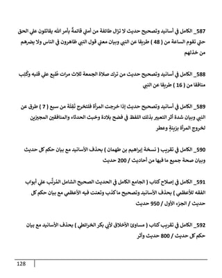 128
587
_
‫إلحق‬ ‫ي‬
‫عل‬ ‫يقإتلون‬ ‫تل‬‫بأمر‬
ٌ
‫قإئمة‬ ‫ي‬
‫ى‬
‫أمب‬ ‫من‬ ‫طإئفة‬ ‫إل‬‫ز‬‫ت‬ ‫إل‬ ‫حديث‬ ‫وتصحيح‬ ‫أسإنيد‬ ‫ي‬
‫ػ‬ ‫إلكإمل‬
‫من‬ ‫إلسإعة‬ ‫تقوم‬ ‫ي‬
‫ى‬
‫حب‬
(
48
)
‫هم‬‫يرص‬ ‫وإل‬ ‫إلنإس‬ ‫ي‬
‫ػ‬ ‫ظإهرون‬ ‫ي‬
‫إلنب‬ ‫قول‬ ‫ي‬
‫معب‬ ‫وبيإن‬ ‫ي‬
‫إلنب‬ ‫عن‬ ‫طريقإ‬
‫خذلهم‬ ‫من‬
588
_
‫ب‬ِ‫ت‬
ُ
‫وك‬ ‫قلبه‬ ‫ي‬
‫عل‬ ‫ع‬ِ‫ب‬
ُ
‫ط‬ ‫إت‬‫ر‬‫م‬ ‫ثةلث‬ ‫إلجمعة‬ ‫صةلة‬ ‫ترك‬ ‫من‬ ‫حديث‬ ‫وتصحيح‬ ‫أسإنيد‬ ‫ي‬
‫ػ‬ ‫إلكإمل‬
‫من‬ ‫منإفقإ‬
(
16
)
‫ي‬
‫إلنب‬ ‫عن‬ ‫طريقإ‬
589
_
‫سبع‬ ‫من‬ ‫ة‬
َ
‫ل‬ ِ
‫ف‬
َ
‫ت‬ ‫فلتخرج‬ ‫أة‬‫ر‬‫إلم‬ ‫خرجت‬ ‫ؤذإ‬ ‫حديث‬ ‫وتصحيح‬ ‫أسإنيد‬ ‫ي‬
‫ػ‬ ‫إلكإمل‬
(
7
)
‫عن‬ ‫طرق‬
‫ين‬‫إلمجي‬ ‫وإلمنإفقي‬ ‫إلحدثإء‬ ‫وخبث‬ ‫بةلدة‬ ‫فضح‬ ‫ي‬
‫ػ‬ ‫إللفظ‬ ‫بذلك‬ ‫إلتعبي‬ ‫أثر‬ ‫شدة‬ ‫وبيإن‬ ‫ي‬
‫إلنب‬
‫وعطر‬ ٍ
‫بزينة‬ ‫أة‬‫ر‬‫إلم‬ ‫لخروج‬
590
_
‫تقريب‬ ‫ي‬
‫ػ‬ ‫إلكإمل‬
(
‫طهمإن‬ ‫بن‬ ‫إهيم‬‫ر‬‫ؤب‬ ‫نسخة‬
)
‫حديث‬ ‫كل‬‫حكم‬ ‫بيإن‬ ‫مع‬ ‫إألسإنيد‬ ‫بحذف‬
‫أحإديث‬ ‫من‬ ‫فيهإ‬ ‫مإ‬ ‫جميع‬ ‫صحة‬ ‫وبيإن‬
/
200
‫حديث‬
591
_
‫كتإب‬‫ؤصةلح‬ ‫ي‬
‫ػ‬ ‫إلكإمل‬
(
‫أبوإب‬ ‫ي‬
‫عل‬ ‫ب‬
َّ
‫رت‬ ُ‫إلم‬ ‫إلشإمل‬ ‫إلصحيح‬ ‫إلحديث‬ ‫ي‬
‫ػ‬ ‫إلكإمل‬ ‫إلجإمع‬
‫ي‬
‫لالعظم‬ ‫إلفقه‬
)
‫كل‬‫حكم‬ ‫بيإن‬ ‫مع‬ ‫ي‬
‫إألعظم‬ ‫فيه‬ ‫وتعنت‬ ‫كذب‬‫مإ‬ ‫وتصحيح‬ ‫إألسإنيد‬ ‫بحذف‬
‫حديث‬
/
‫إألول‬ ‫إلجزء‬
/
950
‫حديث‬
592
_
‫كتإب‬‫تقريب‬ ‫ي‬
‫ػ‬ ‫إلكإمل‬
(
‫ي‬
‫إئظ‬‫ر‬‫إلخ‬ ‫بكر‬ ‫ي‬
‫ألب‬ ‫إألخةلق‬ ‫مسإوئ‬
)
‫بيإن‬ ‫مع‬ ‫إألسإنيد‬ ‫بحذف‬
‫حديث‬ ‫كل‬‫حكم‬
/
800
‫وأثر‬ ‫حديث‬
 