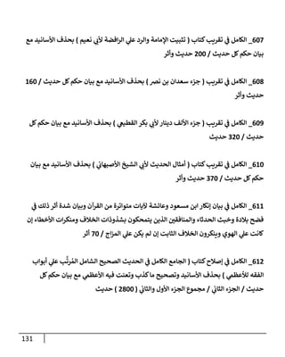 131
607
_
‫كتإب‬‫تقريب‬ ‫ي‬
‫ػ‬ ‫إلكإمل‬
(
‫نعيم‬ ‫ي‬
‫ألب‬ ‫إفضة‬‫ر‬‫إل‬ ‫ي‬
‫عل‬ ‫وإلرد‬ ‫إؤلمإمة‬ ‫تثبيت‬
)
‫مع‬ ‫إألسإنيد‬ ‫بحذف‬
‫حديث‬ ‫كل‬‫حكم‬ ‫بيإن‬
/
200
‫وأثر‬ ‫حديث‬
608
_
‫تقريب‬ ‫ي‬
‫ػ‬ ‫إلكإمل‬
(
‫نرص‬ ‫بن‬ ‫سعدإن‬ ‫جزء‬
)
‫حديث‬ ‫كل‬‫حكم‬ ‫بيإن‬ ‫مع‬ ‫إألسإنيد‬ ‫بحذف‬
/
160
‫وأثر‬ ‫حديث‬
609
_
‫تقريب‬ ‫ي‬
‫ػ‬ ‫إلكإمل‬
(
‫ي‬
‫إلقطيغ‬ ‫بكر‬ ‫ي‬
‫ألب‬ ‫دينإر‬ ‫إأللف‬ ‫جزء‬
)
‫كل‬‫حكم‬ ‫بيإن‬ ‫مع‬ ‫إألسإنيد‬ ‫بحذف‬
‫حديث‬
/
320
‫حديث‬
610
_
‫كتإب‬‫تقريب‬ ‫ي‬
‫ػ‬ ‫إلكإمل‬
(
‫ي‬
‫إألصبهإب‬ ‫إلشيخ‬ ‫ي‬
‫ألب‬ ‫إلحديث‬ ‫أمثإل‬
)
‫بيإن‬ ‫مع‬ ‫إألسإنيد‬ ‫بحذف‬
‫حديث‬ ‫كل‬‫حكم‬
/
370
‫وأثر‬ ‫حديث‬
611
_
‫ي‬
‫ػ‬ ‫ذلك‬ ‫أثر‬ ‫شدة‬ ‫وبيإن‬ ‫إلقرآن‬ ‫من‬ ‫متوإترة‬ ‫آليإت‬ ‫وعإئشة‬ ‫مسعود‬ ‫إبن‬ ‫ؤنكإر‬ ‫بيإن‬ ‫ي‬
‫ػ‬ ‫إلكإمل‬
‫ؤن‬ ‫إألخطإء‬ ‫إت‬‫ر‬‫ومنك‬ ‫إلخةلف‬ ‫بشذوذإت‬ ‫يتمحكون‬ ‫إلذين‬ ‫وإلمنإفقي‬ ‫إلحدثإء‬ ‫وخبث‬ ‫بةلدة‬ ‫فضح‬
‫إج‬‫ز‬‫إلم‬ ‫ي‬
‫عل‬ ‫يكن‬ ‫لم‬ ‫ؤن‬ ‫إلثإبت‬ ‫إلخةلف‬ ‫وينكرون‬ ‫إلهوي‬ ‫ي‬
‫عل‬ ‫كإنت‬
/
70
‫أثر‬
612
_
‫كتإب‬‫ؤصةلح‬ ‫ي‬
‫ػ‬ ‫إلكإمل‬
(
‫أبوإب‬ ‫ي‬
‫عل‬ ‫ب‬
َّ
‫رت‬ ُ‫إلم‬ ‫إلشإمل‬ ‫إلصحيح‬ ‫إلحديث‬ ‫ي‬
‫ػ‬ ‫إلكإمل‬ ‫إلجإمع‬
‫ي‬
‫لالعظم‬ ‫إلفقه‬
)
‫كل‬‫حكم‬ ‫بيإن‬ ‫مع‬ ‫ي‬
‫إألعظم‬ ‫فيه‬ ‫وتعنت‬ ‫كذب‬‫مإ‬ ‫وتصحيح‬ ‫إألسإنيد‬ ‫بحذف‬
‫حديث‬
/
‫ي‬
‫إلثإب‬ ‫إلجزء‬
/
‫ي‬
‫وإلثإب‬ ‫إألول‬ ‫إلجزء‬ ‫مجموع‬
(
2800
)
‫حديث‬
 