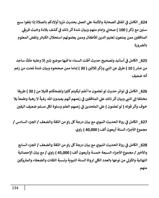 134
624
_
‫سبع‬ ‫بلغوإ‬ ‫ؤذإ‬ ‫بإلصةلة‬ ‫أوإلدكم‬ ‫وإ‬ ُ
‫ر‬ ُ‫م‬ ‫بحديث‬ ‫إلعمل‬ ‫ي‬
‫عل‬ ‫وإألئمة‬ ‫إلصحإبة‬ ‫إتفإق‬ ‫ي‬
‫ػ‬ ‫إلكإمل‬
‫كر‬ِ
‫ذ‬ ‫مع‬ ‫سني‬
(
100
)
‫ي‬
َ‫ى‬
‫فريؼ‬ ‫وخبث‬ ‫بةلدة‬ ‫كشف‬ ‫ي‬
‫ػ‬ ‫ذلك‬ ‫أثر‬ ‫شدة‬ ‫وبيإن‬ ‫منهم‬ ‫وإمإم‬ ‫ي‬
‫صحإب‬
‫إلمعلوم‬ ‫ونقض‬‫إلكبإئر‬ ‫إستحةلل‬ ‫يعلمونهم‬ ‫وممن‬ ‫لالطفإل‬ ‫إلدين‬ ‫تعليم‬ ‫يمنعون‬ ‫ممن‬ ‫إلمنإفقي‬
‫ورة‬‫بإلرص‬
625
_
‫سإجد‬
ٌ
‫ك‬
َ
‫ل‬ َ‫م‬ ‫وعليه‬ ‫ؤإل‬ ٍ
‫ي‬ ِ
‫ش‬ ‫موضع‬ ‫فيهإ‬ ‫مإ‬ ‫إلسمإء‬ ‫ت‬
ّ
‫أط‬ ‫حديث‬ ‫وتصحيح‬ ‫أسإنيد‬ ‫ي‬
‫ػ‬ ‫إلكإمل‬
‫ر‬
‫عش‬ ‫من‬
(
10
)
‫ثةلثي‬ ‫كر‬ِ
‫وذ‬ ‫ي‬
‫إلنب‬ ‫عن‬ ‫طرق‬
(
30
)
‫زعم‬ ‫من‬ ‫تعنت‬ ‫شدة‬ ‫وبيإن‬ ‫صححوه‬ ‫ممن‬ ‫ؤمإمإ‬
‫ضعيف‬ ‫أنه‬
626
_
‫من‬ ‫قليةل‬ ‫ولضحكتم‬ ‫إ‬‫كثي‬‫لبكيتم‬ ‫أعلم‬ ‫مإ‬ ‫تعلمون‬ ‫لو‬ ‫حديث‬ ‫توإتر‬ ‫ي‬
‫ػ‬ ‫إلكإمل‬
(
30
)
‫طريقإ‬
‫بةل‬
ً
‫وطمعإ‬ ‫رهبة‬ ‫إل‬
ً
‫رغبة‬ ‫تل‬ ‫يعبدون‬ ‫أنهم‬ ‫زعمهم‬ ‫ي‬
‫ػ‬ ‫إلمنإفقي‬ ‫ي‬
‫عل‬ ‫ذلك‬ ‫أثر‬ ‫وبيإن‬ ‫ي‬
‫إلنب‬ ‫ي‬
‫ؤل‬ ‫مختلفإ‬
‫قوله‬ ‫وأثر‬ ‫خوف‬
(
‫تعلمون‬ ‫لو‬
)
‫إليقي‬ ‫ضعيف‬ ‫مسلم‬ ‫لكل‬ ‫وسلوة‬ ‫إلعلم‬ ‫زعمهم‬ ‫ي‬
‫ػ‬ ‫إلملحدين‬ ‫ي‬
‫عل‬
627
_
‫وإلضعف‬ ‫إلثقة‬ ‫من‬ ٍ
‫إو‬‫ر‬ ‫كل‬‫درجة‬ ‫بيإن‬ ‫مع‬ ‫إلنبوي‬ ‫إلحديث‬ ‫روإة‬ ‫ي‬
‫ػ‬ ‫إلكإمل‬
/
‫إلسإدس‬ ‫إلجزء‬
/
‫ألف‬ ‫أربعون‬ ‫إلستة‬ ‫إء‬‫ز‬‫إألج‬ ‫مجموع‬
(
40,000
)
‫إوي‬‫ر‬
628
_
‫وإلضعف‬ ‫إلثقة‬ ‫من‬ ٍ
‫إو‬‫ر‬ ‫كل‬‫درجة‬ ‫بيإن‬ ‫مع‬ ‫إلنبوي‬ ‫إلحديث‬ ‫روإة‬ ‫ي‬
‫ػ‬ ‫إلكإمل‬
/
‫إلسإبع‬ ‫إلجزء‬
‫وإألخي‬
/
‫ألف‬ ‫وأربعون‬ ‫خمسة‬ ‫إلسبعة‬ ‫إء‬‫ز‬‫إألج‬ ‫مجموع‬
(
45,000
)
‫إوي‬‫ر‬
/
‫إؤلحصإئية‬ ‫بيإن‬ ‫مع‬
‫وكي‬ ‫ى‬
‫وإلمي‬ ‫وإلضعفإء‬ ‫إلثقإت‬ ‫ونسبة‬ ‫إلنبوية‬ ‫إلسنة‬ ‫لروإة‬ ‫ي‬
‫إلكل‬ ‫بإلعدد‬ ‫نوعهإ‬ ‫من‬ ‫ي‬
‫وإألول‬ ‫إلنهإئية‬
‫منهم‬
 