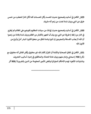 135
629
_
‫خمس‬ ‫من‬ َ
‫إلحطب‬ ُ
‫إلنإر‬ ‫تأكل‬ ‫كمإ‬‫إلحسنإت‬ ‫يأكل‬ ‫إلحسد‬ ‫حديث‬ ‫وتصحيح‬ ‫أسإنيد‬ ‫ي‬
‫ػ‬ ‫إلكإمل‬
‫وك‬ ‫ى‬
‫مي‬ ‫أنه‬ ‫زعم‬ ‫من‬ ‫تعنت‬ ‫شدة‬ ‫وبيإن‬ ‫ي‬
‫إلنب‬ ‫عن‬ ‫طرق‬
630
_
‫ح‬َ
‫طر‬
ُ
‫ي‬ ‫ثم‬ ‫إلظإلم‬ ‫ي‬
‫عل‬ ‫فتوضع‬ ‫إلمظلوم‬ ‫سيئإت‬ ‫من‬ ‫ذ‬
َ
‫ؤخ‬
ُ
‫ي‬ ‫حديث‬ ‫وتصحيح‬ ‫أسإنيد‬ ‫ي‬
‫ػ‬ ‫إلكإمل‬
‫من‬ ‫إلنإر‬ ‫ي‬
‫ػ‬
(
16
)
‫زعموإ‬ ‫من‬ ‫بةلدة‬ ‫شدة‬ ‫وبيإن‬ ‫إلظلم‬ ‫من‬ ‫بإلكبإئر‬ ‫إلجهر‬ ‫أن‬ ‫بيإن‬ ‫مع‬ ‫ي‬
‫إلنب‬ ‫عن‬ ‫طريقإ‬
‫من‬ ‫وأردع‬
ُ
‫ن‬ َ‫آم‬ ‫ر‬
‫إلبش‬ ‫قإنون‬ ‫جعلوإ‬ ‫من‬ ‫نفإق‬ ‫وشدة‬ ‫تإبوإ‬ ‫ؤن‬ ‫وإلمجرمي‬ ‫إلفسقة‬ ‫يعذب‬ ‫إل‬ ‫تل‬ ‫أن‬
‫تل‬ ‫قإنون‬
631
_
‫مع‬ ‫مخلوق‬ ‫أنه‬ ‫إلقإئل‬ ِ
‫فر‬
ُ
‫وك‬ ‫مخلوق‬ ‫غي‬ ‫تل‬ ‫كةلم‬‫إلقرآن‬ ‫أن‬ ‫وإألئمة‬ ‫إلصحإبة‬ ‫إتفإق‬ ‫ي‬
‫ػ‬ ‫إلكإمل‬
‫كر‬ِ
‫ذ‬
(
700
)
‫إلتحريف‬ ‫أسإليب‬ ‫ؤحيإء‬ ‫ي‬
‫ػ‬ ‫وإلمنإفقي‬ ‫إلحدثإء‬ ‫عإدة‬ ‫وبيإن‬ ‫منهم‬ ‫وإمإم‬ ‫ي‬
‫صحإب‬
‫ورة‬‫بإلرص‬ ‫إلدين‬ ‫من‬ ‫إلمعلومة‬ ‫إألمور‬ ‫ونقض‬ ‫إلمتوإترة‬ ‫إألحكإم‬ ‫لهدم‬ ‫إألهوإء‬ ‫وشذوذإت‬
/
900
‫أثر‬
---------------------------------------
 