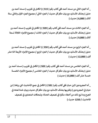 17
_
‫رقم‬ ‫كتإب‬ ‫ي‬
‫فؼ‬ ‫أحمد‬ ‫مسند‬ ‫من‬ ‫ي‬
‫إلثإب‬ ‫إلجزء‬ ‫أمإ‬
(
515
)
(
‫تقريب‬ ‫ي‬
‫ػ‬ ‫إلكإمل‬
(
‫بن‬ ‫أحمد‬ ‫مسند‬
‫حنبل‬
)
‫حديث‬ ‫كل‬‫حكم‬ ‫بيإن‬ ‫مع‬ ‫إألسإنيد‬ ‫بحذف‬
/
‫ي‬
‫إلثإب‬ ‫إلجزء‬
/
‫ستة‬ ‫ي‬
‫وإلثإب‬ ‫إألول‬ ‫إلجزء‬ ‫مجموع‬
‫آإلف‬
(
6,000
)
‫حديث‬
)
_
‫رقم‬ ‫كتإب‬ ‫ي‬
‫فؼ‬ ‫أحمد‬ ‫مسند‬ ‫من‬ ‫إلثإلث‬ ‫إلجزء‬ ‫أمإ‬
(
528
)
(
‫تقريب‬ ‫ي‬
‫ػ‬ ‫إلكإمل‬
(
‫بن‬ ‫أحمد‬ ‫مسند‬
‫حنبل‬
)
‫حديث‬ ‫كل‬‫حكم‬ ‫بيإن‬ ‫مع‬ ‫إألسإنيد‬ ‫بحذف‬
/
‫إلثإلث‬ ‫إلجزء‬
/
‫تسعة‬ ‫إلثةلثة‬ ‫إء‬‫ز‬‫إألج‬ ‫مجموع‬
‫آإلف‬
(
9,000
)
‫حديث‬
)
_
‫رقم‬ ‫كتإب‬ ‫ي‬
‫فؼ‬ ‫أحمد‬ ‫مسند‬ ‫من‬ ‫إبع‬‫ر‬‫إل‬ ‫إلجزء‬ ‫أمإ‬
(
550
)
(
‫تقريب‬ ‫ي‬
‫ػ‬ ‫إلكإمل‬
(
‫بن‬ ‫أحمد‬ ‫مسند‬
‫حنبل‬
)
‫حديث‬ ‫كل‬‫حكم‬ ‫بيإن‬ ‫مع‬ ‫إألسإنيد‬ ‫بحذف‬
/
‫إبع‬‫ر‬‫إل‬ ‫إلجزء‬
/
‫ر‬
‫عش‬ ‫إثنإ‬ ‫إألربعة‬ ‫إء‬‫ز‬‫إألج‬ ‫مجموع‬
‫ألف‬
(
12,000
)
‫حديث‬
)
_
‫رقم‬ ‫كتإب‬ ‫ي‬
‫فؼ‬ ‫أحمد‬ ‫مسند‬ ‫من‬ ‫إلخإمس‬ ‫إلجزء‬ ‫أمإ‬
(
583
)
(
‫تقريب‬ ‫ي‬
‫ػ‬ ‫إلكإمل‬
(
‫بن‬ ‫أحمد‬ ‫مسند‬
‫حنبل‬
)
‫حديث‬ ‫كل‬‫حكم‬ ‫بيإن‬ ‫مع‬ ‫إألسإنيد‬ ‫بحذف‬
/
‫إلخإمس‬ ‫إلجزء‬
/
‫إلخمسة‬ ‫إء‬‫ز‬‫إألج‬ ‫مجموع‬
‫ألف‬ ‫ر‬
‫عش‬ ‫خمسة‬
(
15,000
)
‫حديث‬
)
_
‫رقم‬ ‫كتإب‬ ‫ي‬
‫فؼ‬ ‫حبإن‬ ‫إلبن‬ ‫إلمجروحي‬ ‫أمإ‬
(
581
)
(
‫روإهإ‬ ‫ي‬
‫ى‬
‫إلب‬ ‫إألحإديث‬ ‫جمع‬ ‫ي‬
‫ػ‬ ‫إلكإمل‬
(
‫إبن‬
‫إلمجروحي‬ ‫ي‬
‫ػ‬ ‫حبإن‬
)
‫ي‬
‫ػ‬ ‫تعنته‬ ‫شدة‬ ‫وبيإن‬ ‫حديث‬ ‫كل‬‫حكم‬ ‫بيإن‬ ‫مع‬ ‫إألسإنيد‬ ‫بحذف‬ ‫وتقريبهإ‬
‫تضعيف‬ ‫ي‬
‫ػ‬ ‫إلمتعنتي‬ ‫وتمحكإت‬ ‫إلحدثإء‬ ‫تضعيف‬ ‫ي‬
‫ػ‬ ‫منكرة‬ ‫أخطإء‬ ‫من‬ ‫ذلك‬ ‫تبع‬ ‫ومإ‬ ‫إلجرح‬
‫إألحإديث‬
/
1250
‫حديث‬
)
 