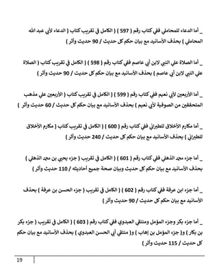19
_
‫رقم‬ ‫كتإب‬ ‫ي‬
‫فؼ‬ ‫ي‬
‫للمحإمل‬ ‫إلدعإء‬ ‫أمإ‬
(
597
)
(
‫كتإب‬‫تقريب‬ ‫ي‬
‫ػ‬ ‫إلكإمل‬
(
‫تل‬ ‫عبد‬ ‫ي‬
‫ألب‬ ‫إلدعإء‬
‫ي‬
‫إلمحإمل‬
)
‫حديث‬ ‫كل‬‫حكم‬ ‫بيإن‬ ‫مع‬ ‫إألسإنيد‬ ‫بحذف‬
/
90
‫وأثر‬ ‫حديث‬
)
_
‫رقم‬ ‫كتإب‬ ‫ي‬
‫فؼ‬ ‫عإصم‬ ‫ي‬
‫أب‬ ‫إلبن‬ ‫ي‬
‫إلنب‬ ‫ي‬
‫عل‬ ‫إلصةلة‬ ‫أمإ‬
(
598
)
(
‫كتإب‬‫تقريب‬ ‫ي‬
‫ػ‬ ‫إلكإمل‬
(
‫إلصةلة‬
‫عإصم‬ ‫ي‬
‫أب‬ ‫إلبن‬ ‫ي‬
‫إلنب‬ ‫ي‬
‫عل‬
)
‫حديث‬ ‫كل‬‫حكم‬ ‫بيإن‬ ‫مع‬ ‫إألسإنيد‬ ‫بحذف‬
/
90
‫وأثر‬ ‫حديث‬
)
_
‫رقم‬ ‫كتإب‬ ‫ي‬
‫فؼ‬ ‫نعيم‬ ‫ي‬
‫ألب‬ ‫إألربعي‬ ‫أمإ‬
(
599
)
(
‫كتإب‬‫تقريب‬ ‫ي‬
‫ػ‬ ‫إلكإمل‬
(
‫مذهب‬ ‫ي‬
‫عل‬ ‫إألربعي‬
‫نعيم‬ ‫ي‬
‫ألب‬ ‫إلصوفية‬ ‫من‬ ‫إلمتحققي‬
)
‫حديث‬ ‫كل‬‫حكم‬ ‫بيإن‬ ‫مع‬ ‫إألسإنيد‬ ‫بحذف‬
/
60
‫وأثر‬ ‫حديث‬
)
_
‫رقم‬ ‫كتإب‬ ‫ي‬
‫فؼ‬ ‫ي‬
‫إب‬‫للطي‬ ‫إألخةلق‬ ‫مكإرم‬ ‫أمإ‬
(
600
)
(
‫كتإب‬‫تقريب‬ ‫ي‬
‫ػ‬ ‫إلكإمل‬
(
‫إألخةلق‬ ‫مكإرم‬
‫ي‬
‫إب‬‫للطي‬
)
‫حديث‬ ‫كل‬‫حكم‬ ‫بيإن‬ ‫مع‬ ‫إألسإنيد‬ ‫بحذف‬
/
240
‫وأثر‬ ‫حديث‬
)
_
‫رقم‬ ‫كتإب‬ ‫ي‬
‫فؼ‬ ‫ي‬
‫إلذهل‬ ‫دمحم‬ ‫جزء‬ ‫أمإ‬
(
601
)
(
‫تقريب‬ ‫ي‬
‫ػ‬ ‫إلكإمل‬
(
‫ي‬
‫إلذهل‬ ‫دمحم‬ ‫بن‬ ‫ي‬
‫يحب‬ ‫جزء‬
)
‫أحإديثه‬ ‫جميع‬ ‫صحة‬ ‫وبيإن‬ ‫حديث‬ ‫كل‬‫حكم‬ ‫بيإن‬ ‫مع‬ ‫إألسإنيد‬ ‫بحذف‬
/
110
‫وأثر‬ ‫حديث‬
)
_
‫رقم‬ ‫كتإب‬ ‫ي‬
‫فؼ‬ ‫عرفة‬ ‫إبن‬ ‫جزء‬ ‫أمإ‬
(
602
)
(
‫تقريب‬ ‫ي‬
‫ػ‬ ‫إلكإمل‬
(
‫عرفة‬ ‫بن‬ ‫إلحسن‬ ‫جزء‬
)
‫بحذف‬
‫حديث‬ ‫كل‬‫حكم‬ ‫بيإن‬ ‫مع‬ ‫إألسإنيد‬
/
90
‫وأثر‬ ‫حديث‬
)
_
‫رقم‬ ‫كتإب‬ ‫ي‬
‫فؼ‬ ‫إلعبدوي‬ ‫ي‬
‫ى‬
‫ومنتؼ‬ ‫إلمؤمل‬ ‫وجزء‬‫بكر‬ ‫جزء‬ ‫أمإ‬
(
603
)
(
‫تقريب‬ ‫ي‬
‫ػ‬ ‫إلكإمل‬
(
‫بكر‬ ‫جزء‬
‫بكإر‬ ‫بن‬
)
‫و‬
(
‫ؤهإب‬ ‫بن‬ ‫إلمؤمل‬ ‫جزء‬
)
‫و‬
(
‫إلعبدوي‬ ‫إلحسن‬ ‫ي‬
‫أب‬ ‫ي‬
‫ى‬
‫منتؼ‬
)
‫حكم‬ ‫بيإن‬ ‫مع‬ ‫إألسإنيد‬ ‫بحذف‬
‫حديث‬ ‫كل‬
/
115
‫وأثر‬ ‫حديث‬
)
 