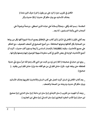 2
‫جزء‬ ‫تقريب‬ ‫ي‬
‫ػ‬ ‫إلكإمل‬
(
‫يقول‬ ‫من‬ ‫ي‬
‫عل‬ ‫إلرد‬
(
‫إلم‬
)
‫ندة‬ َ‫م‬ ‫إلبن‬ ‫حرف‬
)
‫حديث‬ ‫كل‬‫حكم‬ ‫بيإن‬ ‫مع‬ ‫إألسإنيد‬ ‫بحذف‬
/
35
‫وأثر‬ ‫حديث‬
‫إلمقدمة‬
:
‫ي‬
‫عل‬
ً
‫ورضوإنإ‬
ً
‫ورحمة‬ ، ‫ي‬
‫إصطؼ‬ ‫إلذين‬ ‫عبإده‬ ‫ي‬
‫عل‬
ً
‫وسةلمإ‬
ً
‫وصةلة‬ ، ‫ي‬
‫وكؼ‬ ‫تل‬ ‫بسم‬
‫بعد‬ ‫أمإ‬ ، ‫إلمسلمي‬ ‫وأئمة‬ ‫ي‬
‫إلنب‬ ‫أصحإب‬
.
‫إألول‬ ‫ي‬
‫كتإب‬‫بعد‬
(
‫ي‬ ُّ
‫إلس‬ ‫ي‬
‫ػ‬ ‫إلكإمل‬
)
‫روإهإ‬ ‫من‬ ‫بكل‬ ‫كلهإ‬‫إلنبوية‬ ‫إلسنة‬ ‫يجمع‬ ‫إؤلطةلق‬ ‫ي‬
‫عل‬ ‫كتإب‬‫أول‬
‫إلحكم‬ ‫مع‬ ، ‫إلضعيف‬ ‫أضعف‬ ‫ي‬
‫ؤل‬ ‫إلصحيح‬ ‫أصح‬ ‫من‬ ، ‫إلمختلفة‬ ‫ومتونهإ‬ ‫ألفإظهإ‬ ‫بكل‬ ‫إلصحإبة‬ ‫من‬
‫وفيه‬ ، ‫إألحإديث‬ ‫جميع‬ ‫ي‬
‫عل‬
(
64,000
/
‫إلسإدس‬ ‫إؤلصدإر‬
)
‫حديث‬ ‫ألف‬ ‫وستون‬ ‫أربعة‬
‫أن‬ ‫آثرت‬ ،
‫منفردة‬ ‫كتب‬ ‫ي‬
‫ػ‬ ‫إألمور‬ ‫بعض‬ ‫ي‬
‫ػ‬ ‫إلوإردة‬ ‫إألحإديث‬ ‫أجمع‬
‫وجمعهإ‬ ‫ؤليهإ‬ ‫للوصول‬ ‫تسهيةل‬
‫إءتهإ‬‫ر‬‫وق‬
.
_
‫ي‬
‫ػ‬ ‫حبإن‬ ‫إبن‬ ‫روي‬
‫صحيحه‬
(
67
)
‫قإل‬ ‫ي‬
‫إلنب‬ ‫عن‬ ‫ثإبت‬ ‫بن‬ ‫زيد‬ ‫عن‬
‫حديثإ‬ ‫ي‬
ِّ
‫ب‬ ِ
‫م‬ ‫سمع‬ ‫أ‬‫ر‬‫إم‬ ‫تل‬ َ
‫م‬ ِ
‫ح‬ َ
‫ر‬
‫ه‬‫غي‬ ‫يبلغه‬ ‫ى‬
‫حب‬ ‫فحفظه‬
،
‫بفقيه‬ ‫ليس‬ ٍ
‫فقه‬ ‫حإمل‬
َّ
‫ب‬ ُ
‫ور‬ ‫منه‬ ‫أفقه‬ ‫هو‬ ‫من‬ ‫ؤل‬ ٍ
‫فقه‬ ِ
‫حإمل‬
َّ
‫ب‬ ُ
‫فر‬
( .
‫صحيح‬
)
_
‫إألسإنيد‬ ‫بحذف‬ ‫لتقريبهإ‬ ‫وإألحإديث‬ ‫إلسي‬ ‫كتب‬ ‫ي‬
‫عل‬ ‫إلعمل‬ ‫آثرت‬ ‫إلسي‬ ‫ي‬
‫ػ‬ ‫إلكإمل‬ ‫كتإب‬‫بعد‬
‫وإلضعف‬ ‫إلصحة‬ ‫من‬ ‫ودرجته‬ ‫حديث‬ ‫كل‬‫حكم‬ ‫وبيإن‬
.
_
‫تقريب‬ ‫من‬ ‫إنتهيت‬ ‫أن‬ ‫وبعد‬
(
‫مذي‬ ‫ى‬
‫إلي‬ ‫سي‬
)
‫و‬
(
‫مإجة‬ ‫إبن‬ ‫سي‬
)
‫و‬
(
‫ي‬
‫إلدإرم‬ ‫سي‬
)
‫و‬
(
‫صحيح‬
‫حبإن‬ ‫إبن‬
)
‫و‬
(
‫للبخإري‬ ‫إلمفرد‬ ‫إألدب‬
)
‫و‬
(
‫ي‬
‫إلنسإب‬ ‫سي‬
)
‫و‬
(
‫إلجإرود‬ ‫إبن‬ ‫ي‬
‫ى‬
‫منتؼ‬
)
 