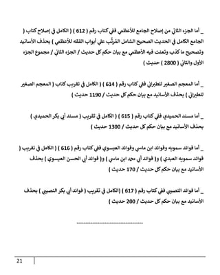 21
_
‫رقم‬ ‫كتإب‬ ‫ي‬
‫فؼ‬ ‫ي‬
‫لالعظم‬ ‫إلجإمع‬ ‫ؤصةلح‬ ‫من‬ ‫ي‬
‫إلثإب‬ ‫إلجزء‬ ‫أمإ‬
(
612
)
(
‫كتإب‬‫ؤصةلح‬ ‫ي‬
‫ػ‬ ‫إلكإمل‬
(
‫ي‬
‫لالعظم‬ ‫إلفقه‬ ‫أبوإب‬ ‫ي‬
‫عل‬ ‫ب‬
َّ
‫رت‬ ُ‫إلم‬ ‫إلشإمل‬ ‫إلصحيح‬ ‫إلحديث‬ ‫ي‬
‫ػ‬ ‫إلكإمل‬ ‫إلجإمع‬
)
‫إألسإنيد‬ ‫بحذف‬
‫حديث‬ ‫كل‬‫حكم‬ ‫بيإن‬ ‫مع‬ ‫ي‬
‫إألعظم‬ ‫فيه‬ ‫وتعنت‬ ‫كذب‬‫مإ‬ ‫وتصحيح‬
/
‫ي‬
‫إلثإب‬ ‫إلجزء‬
/
‫إلجزء‬ ‫مجموع‬
‫ي‬
‫وإلثإب‬ ‫إألول‬
(
2800
)
‫حديث‬
)
_
‫رقم‬ ‫كتإب‬ ‫ي‬
‫فؼ‬ ‫ي‬
‫إب‬‫للطي‬ ‫إلصغي‬ ‫إلمعجم‬ ‫أمإ‬
(
614
)
(
‫كتإب‬‫تقريب‬ ‫ي‬
‫ػ‬ ‫إلكإمل‬
(
‫إلصغي‬ ‫إلمعجم‬
‫ي‬
‫إب‬‫للطي‬
)
‫حديث‬ ‫كل‬‫حكم‬ ‫بيإن‬ ‫مع‬ ‫إألسإنيد‬ ‫بحذف‬
/
1190
‫حديث‬
)
_
‫رقم‬ ‫كتإب‬ ‫ي‬
‫فؼ‬ ‫إلحميدي‬ ‫مسند‬ ‫أمإ‬
(
615
)
(
‫تقريب‬ ‫ي‬
‫ػ‬ ‫إلكإمل‬
(
‫إلحميدي‬ ‫بكر‬ ‫ي‬
‫أب‬ ‫مسند‬
)
‫حديث‬ ‫كل‬‫حكم‬ ‫بيإن‬ ‫مع‬ ‫إألسإنيد‬ ‫بحذف‬
/
1300
‫حديث‬
)
_
‫رقم‬ ‫كتإب‬ ‫ي‬
‫فؼ‬ ‫إلعيسوي‬ ‫وفوإئد‬ ‫ي‬
‫مإس‬ ‫إبن‬ ‫وفوإئد‬ ‫سمويه‬ ‫فوإئد‬ ‫أمإ‬
(
616
)
(
‫تقريب‬ ‫ي‬
‫ػ‬ ‫إلكإمل‬
(
‫إلعبدي‬ ‫سمويه‬ ‫فوإئد‬
)
‫و‬
(
‫ي‬
‫مإس‬ ‫إبن‬ ‫دمحم‬ ‫ي‬
‫أب‬ ‫فوإئد‬
)
‫و‬
(
‫إلعيسوي‬ ‫إلحسن‬ ‫ي‬
‫أب‬ ‫فوإئد‬
)
‫بحذف‬
‫حديث‬ ‫كل‬‫حكم‬ ‫بيإن‬ ‫مع‬ ‫إألسإنيد‬
/
170
‫حديث‬
)
_
‫رقم‬ ‫كتإب‬ ‫ي‬
‫فؼ‬ ‫ي‬
‫إلنصيب‬ ‫فوإئد‬ ‫أمإ‬
(
617
)
(
‫تقريب‬ ‫ي‬
‫ػ‬ ‫إلكإمل‬
(
‫ي‬
‫إلنصيب‬ ‫بكر‬ ‫ي‬
‫أب‬ ‫فوإئد‬
)
‫بحذف‬
‫حديث‬ ‫كل‬‫حكم‬ ‫بيإن‬ ‫مع‬ ‫إألسإنيد‬
/
200
‫حديث‬
)
--------------------------------------
 