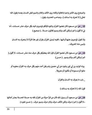 26
‫تل‬ ‫يقول‬ ‫بعدمإ‬ ‫إللسإن‬ ‫فعل‬ ‫وإلميم‬ ‫وإلةلم‬ ‫إأللف‬ ‫يرى‬ ‫ولكنه‬ ‫بإلتةلوة‬ ‫وإجبإ‬‫إألجر‬ ‫يرى‬ ‫وإلمبتدع‬
‫تعإل‬
(
‫لسإنك‬ ‫به‬ ‫تحرك‬ ‫إل‬
)
،
‫يقول‬ ‫إلحديث‬ ‫وصإحب‬
:
12
_
‫عن‬
‫مسعود‬ ‫إبن‬
‫حسنإت‬ ‫ر‬
‫عش‬ ‫حرف‬ ‫بكل‬ ‫فيه‬ ‫تؤجرون‬ ‫فؤنكم‬ ‫وإتلوه‬ ‫إلقرآن‬ ‫تعلموإ‬ ‫قإل‬
،
‫أمإ‬
‫أقول‬ ‫إل‬ ‫ي‬
‫ؤب‬
(
‫إلم‬
)
‫حسنة‬ ‫ثةلثون‬ ‫وميم‬ ‫وإلم‬ ‫ألف‬ ‫ولكن‬
.
(
‫صحيح‬
)
‫فيهإ‬ ‫أو‬ ‫عليهإ‬ ‫تؤجرون‬ ‫نقول‬ ‫وإل‬
،
‫إللسإن‬ ‫به‬ ‫يتحرك‬ ‫إل‬ ‫قرآنإ‬ ‫هذإ‬ ‫غي‬ ‫بقرآن‬ ‫إلقرآن‬ ‫تبديل‬ ‫ففيه‬
‫إلحروف‬ ‫منه‬ ‫وليس‬
.
13
_
‫عن‬
‫مسعود‬ ‫إبن‬
‫حسنإت‬ ‫ر‬
‫عش‬ ‫منه‬ ‫حرف‬ ‫بكل‬ ‫يعطيكم‬ ‫تل‬ ‫فؤن‬ ‫إلقرآن‬ ‫تعلموإ‬ ‫قإل‬
،
‫أقول‬ ‫إل‬
(
‫إلم‬
)
‫وإلم‬ ‫ألف‬ ‫ولكن‬
‫وميم‬
.
(
‫حسن‬
)
‫أو‬ ‫معلومإ‬ ‫إلقرآن‬ ‫به‬ ‫حرف‬ ‫بكل‬ ‫منهم‬ ‫أحد‬ ‫يقل‬ ‫ولم‬ ‫حصي‬ ‫ي‬
‫أب‬ ‫عن‬ ‫ه‬‫وغي‬‫ثور‬ ‫ي‬
‫أب‬ ‫بن‬ ‫إلوليد‬ ‫روإه‬
‫معروفإ‬ ‫أو‬ ‫مكتوبإ‬ ‫أو‬ ‫مسموعإ‬‫أو‬ ‫متلوإ‬
.
_
‫وإلقرآن‬ ‫إللسإن‬ ‫به‬ ‫يعرف‬ ‫مإ‬ ‫بإب‬
‫تل‬ ‫قول‬
(
‫ك‬ ِّ
‫تحر‬ ‫إل‬
‫به‬
‫بسإنك‬
)
14
_
‫عن‬
‫من‬ ‫قإل‬ ‫تل‬ ‫رسول‬ ‫أن‬ ‫مسعود‬ ‫إبن‬
‫أمثإلهإ‬ ‫ر‬
‫بعش‬ ‫إلحسنة‬ ‫حسنة‬ ‫به‬ ‫فله‬ ‫إلقرآن‬ ‫من‬ ‫حرفإ‬ ‫أ‬‫ر‬‫ق‬
،
‫أقول‬ ‫إل‬
(
‫إلم‬
)
‫حرف‬ ‫وميم‬ ‫حرف‬ ‫وإلم‬ ‫حرف‬ ‫إأللف‬ ‫ولكن‬ ‫حرف‬
.
(
‫ه‬‫لغي‬ ‫حسن‬
)
 