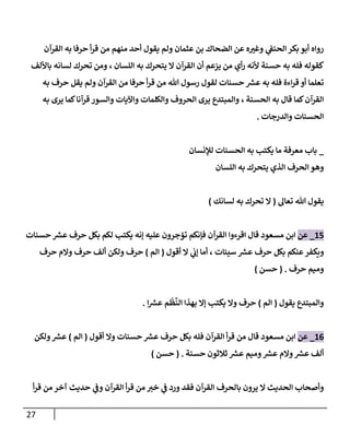 27
‫إلقرآن‬ ‫به‬ ‫حرفإ‬ ‫أ‬‫ر‬‫ق‬ ‫من‬ ‫منهم‬ ‫أحد‬ ‫يقول‬ ‫ولم‬ ‫عثمإن‬ ‫بن‬ ‫إلضحإك‬ ‫عن‬ ‫ه‬‫وغي‬ ‫ي‬
‫إلحنؼ‬ ‫بكر‬ ‫أبو‬ ‫روإه‬
‫إللسإن‬ ‫به‬ ‫يتحرك‬ ‫إل‬ ‫إلقرآن‬ ‫أن‬ ‫يزعم‬ ‫من‬ ‫أي‬‫ر‬ ‫ألنه‬ ‫حسنة‬ ‫به‬ ‫فله‬ ‫كقوله‬
،
‫بإأللف‬ ‫لسإنه‬ ‫تحرك‬ ‫ومن‬
‫به‬ ‫حرف‬ ‫يقل‬ ‫ولم‬ ‫إلقرآن‬ ‫من‬ ‫حرفإ‬ ‫أ‬‫ر‬‫ق‬ ‫من‬ ‫تل‬ ‫رسول‬ ‫لقول‬ ‫حسنإت‬ ‫ر‬
‫عش‬ ‫به‬ ‫فله‬ ‫إءة‬‫ر‬‫ق‬ ‫أو‬ ‫تعلمإ‬
‫إلحسنة‬ ‫به‬ ‫قإل‬ ‫كمإ‬‫إلقرآن‬
،
‫به‬ ‫يرى‬ ‫كمإ‬‫قرآنإ‬ ‫وإلسور‬ ‫وإآليإت‬ ‫وإلكلمإت‬ ‫إلحروف‬ ‫يرى‬ ‫وإلمبتدع‬
‫وإلدرجإت‬ ‫إلحسنإت‬
.
_
‫لبلنسإن‬ ‫إلحسنإت‬ ‫به‬ ‫يكتب‬ ‫مإ‬ ‫معرفة‬ ‫بإب‬
‫إللسإن‬ ‫به‬ ‫يتحرك‬ ‫إلذي‬ ‫إلحرف‬ ‫وهو‬
‫تعإل‬ ‫تل‬ ‫يقول‬
(
‫لسإنك‬ ‫به‬ ‫تحرك‬ ‫إل‬
)
15
_
‫عن‬
‫إبن‬
‫حسنإت‬ ‫ر‬
‫عش‬ ‫حرف‬ ‫بكل‬ ‫لكم‬ ‫يكتب‬ ‫ؤنه‬ ‫عليه‬ ‫تؤجرون‬ ‫فؤنكم‬ ‫إلقرآن‬ ‫إقرءوإ‬ ‫قإل‬ ‫مسعود‬
‫سيئإت‬ ‫ر‬
‫عش‬ ‫حرف‬ ‫بكل‬ ‫عنكم‬‫ويكفر‬
،
‫أقول‬ ‫إل‬ ‫ي‬
‫ؤب‬ ‫أمإ‬
(
‫إلم‬
)
‫حرف‬ ‫وإلم‬ ‫حرف‬ ‫ألف‬ ‫ولكن‬ ‫حرف‬
‫حرف‬ ‫وميم‬
.
(
‫حسن‬
)
‫يقول‬ ‫وإلمبتدع‬
(
‫إلم‬
)
‫إ‬ ‫ر‬
‫عش‬ ‫م‬
ْ
‫ظ‬
َّ
‫إلن‬ ‫بهذإ‬ ‫ؤإل‬ ‫يكتب‬ ‫وإل‬ ‫حرف‬
.
16
_
‫عن‬
‫مسعود‬ ‫إبن‬
‫أقول‬ ‫وإل‬ ‫حسنإت‬ ‫ر‬
‫عش‬ ‫حرف‬ ‫بكل‬ ‫فله‬ ‫إلقرآن‬ ‫أ‬‫ر‬‫ق‬ ‫من‬ ‫قإل‬
(
‫إلم‬
)
‫ولكن‬ ‫ر‬
‫عش‬
‫حسنة‬ ‫ثةلثون‬ ‫ر‬
‫عش‬ ‫وميم‬ ‫ر‬
‫عش‬ ‫وإلم‬ ‫ر‬
‫عش‬ ‫ألف‬
.
(
‫حسن‬
)
‫أ‬‫ر‬‫ق‬ ‫من‬ ‫آخر‬ ‫حديث‬ ‫ي‬
‫وػ‬ ‫إلقرآن‬ ‫أ‬‫ر‬‫ق‬ ‫من‬ ‫خي‬ ‫ي‬
‫ػ‬ ‫ورد‬ ‫فقد‬ ‫إلقرآن‬ ‫بإلحرف‬ ‫يرون‬ ‫إل‬ ‫إلحديث‬ ‫وأصحإب‬
 