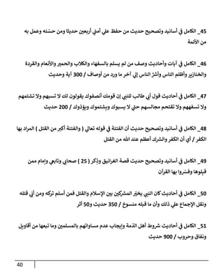 40
45
_
‫به‬ ‫وعمل‬ ‫نه‬ ّ
‫حس‬ ‫ومن‬ ‫حديثإ‬ ‫أربعي‬ ‫ي‬
‫ى‬
‫أمب‬ ‫ي‬
‫عل‬ ‫حفظ‬ ‫من‬ ‫حديث‬ ‫وتصحيح‬ ‫أسإنيد‬ ‫ي‬
‫ػ‬ ‫إلكإمل‬
‫إألئمة‬ ‫من‬
46
_
‫وإلقردة‬ ‫وإألنعإم‬‫وإلحمي‬ ‫وإلكةلب‬ ‫بإلسفهإء‬ ‫يسلم‬ ‫لم‬ ‫من‬ ‫وصف‬ ‫وأحإديث‬ ‫آيإت‬ ‫ي‬
‫ػ‬ ‫إلكإمل‬
‫أوصإف‬ ‫من‬ ‫ورد‬ ‫مإ‬ ‫آخر‬ ‫ي‬
‫ؤل‬ ‫إلنإس‬ ِّ ‫ر‬
‫وأش‬ ‫إلنإس‬ ‫وأظلم‬‫وإلخنإزير‬
/
300
‫وحديث‬ ‫آية‬
47
_
‫أحإديث‬ ‫ي‬
‫ػ‬ ‫إلكإمل‬
‫تشتمهم‬ ‫وإل‬ ‫تسبهم‬ ‫إل‬ ‫لك‬ ‫يقولون‬ ‫أنصفوك‬ ‫قومك‬ ‫ؤن‬ ‫ي‬
‫للنب‬ ‫طإلب‬ ‫ي‬
‫أب‬ ‫قول‬
‫ويؤذوك‬ ‫ويشتموك‬ ‫يسبوك‬ ‫إل‬ ‫ي‬
‫ى‬
‫حب‬ ‫مجإلسهم‬ ‫تقتحم‬ ‫وإل‬ ‫تسفههم‬ ‫وإل‬
/
200
‫حديث‬
48
_
‫ي‬
‫تعإل‬ ‫قوله‬ ‫ي‬
‫ػ‬ ‫إلفتنة‬ ‫أن‬ ‫حديث‬ ‫وتصحيح‬ ‫أسإنيد‬ ‫ي‬
‫ػ‬ ‫إلكإمل‬
(
‫إلقتل‬ ‫من‬ ‫أكي‬ ‫وإلفتنة‬
)
‫بهإ‬ ‫إد‬‫ر‬‫إلم‬
‫إلكفر‬
/
‫إلقتل‬ ‫من‬ ‫تل‬ ‫عند‬ ‫أعظم‬ ‫ك‬ ‫ر‬
‫وإلش‬‫إلكفر‬ ‫أن‬ ‫أي‬
49
_
‫كر‬ِ
‫وذ‬ ‫إنيق‬‫ر‬‫إلغ‬ ‫قصة‬ ‫حديث‬ ‫وتصحيح‬ ‫أسإنيد‬ ‫ي‬
‫ػ‬ ‫إلكإمل‬
(
25
)
‫ممن‬ ‫وإمإم‬ ‫ي‬
‫وتإبغ‬ ‫ي‬
‫صحإب‬
‫إلقرآن‬ ‫بهإ‬ ‫وإ‬ ّ
‫وفش‬ ‫لوهإ‬ِ‫قب‬
50
_
‫قتله‬ ‫ي‬
َ
‫أب‬ ‫ومن‬ ‫كه‬
‫تر‬ ‫أسلم‬ ‫فمن‬ ‫وإلقتل‬ ‫إؤلسةلم‬ ‫بي‬ ‫كي‬ ‫ر‬
‫إلمش‬ ّ
‫يخي‬ ‫ي‬
‫إلنب‬ ‫كإن‬‫أحإديث‬ ‫ي‬
‫ػ‬ ‫إلكإمل‬
‫منسوخ‬ ‫قبله‬ ‫مإ‬ ‫وأن‬ ‫ذلك‬ ‫ي‬
‫عل‬ ‫إؤلجمإع‬ ‫ونقل‬
/
350
‫و‬ ‫حديث‬
50
‫أثر‬
51
_
‫أقإويل‬ ‫من‬ ‫تبعهإ‬ ‫ومإ‬ ‫بإلمسلمي‬ ‫مسإوإتهم‬ ‫عدم‬ ‫وإيجإب‬ ‫إلذمة‬ ‫أهل‬ ‫وط‬ ‫ر‬
‫ش‬ ‫أحإديث‬ ‫ي‬
‫ػ‬ ‫إلكإمل‬
‫وحروب‬ ‫ونفإق‬
/
900
‫حديث‬
 