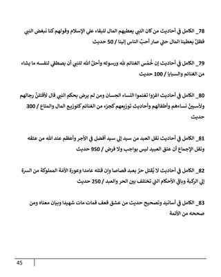45
78
_
‫ي‬
‫إلنب‬ ‫نبغض‬ ‫كنإ‬‫وقولهم‬ ‫إؤلسةلم‬ ‫ي‬
‫عل‬ ‫للبقإء‬ ‫إلمإل‬ ‫يعطيهم‬ ‫ي‬
‫إلنب‬ ‫كإن‬‫من‬ ‫أحإديث‬ ‫ي‬
‫ػ‬ ‫إلكإمل‬
‫ؤلينإ‬ ‫إلنإس‬ َّ
‫أحب‬ ‫صإر‬ ‫ي‬
‫ى‬
‫حب‬ ‫إلمإل‬ ‫يعطينإ‬ َّ‫فظل‬
/
50
‫حديث‬
79
_
‫يشإء‬ ‫مإ‬ ‫لنفسه‬ ‫ي‬
‫يصطؼ‬ ‫أن‬ ‫ي‬
‫للنب‬ ‫تل‬ َّ‫وأحل‬ ‫ورسوله‬ ‫ثل‬ ‫إلغنإئم‬ ‫س‬ ُ‫م‬
ُ
‫خ‬ ‫ؤن‬ ‫أحإديث‬ ‫ي‬
‫ػ‬ ‫إلكإمل‬
‫وإلسبإيإ‬ ‫إلغنإئم‬ ‫من‬
/
100
‫حديث‬
80
_
‫رجإلهم‬
َّ
‫ألقتلن‬ ‫قإل‬ ‫ي‬
‫إلنب‬ ‫بحكم‬ ‫يرض‬ ‫لم‬ ‫ومن‬ ‫سإن‬ ِ
‫إلح‬ ‫إلنسإء‬ ‫تغنموإ‬ ‫إغزوإ‬ ‫أحإديث‬ ‫ي‬
‫ػ‬ ‫إلكإمل‬
‫وإلمتإع‬ ‫إلمإل‬ ‫ع‬ ‫كتوزي‬‫إلغنإئم‬ ‫من‬ ‫كجزء‬‫توزيعهم‬ ‫وأحإديث‬ ‫وأطفإلهم‬ ‫نسإءهم‬ َّ
‫وألسبي‬
/
300
‫حديث‬
81
_
‫عتقه‬ ‫من‬ ‫تل‬ ‫عند‬ ‫وأعظم‬‫إألجر‬ ‫ي‬
‫ػ‬ ‫أفضل‬ ‫سيد‬ ‫ي‬
‫ؤل‬ ‫سيد‬ ‫من‬ ‫إلعبد‬ ‫نقل‬ ‫أحإديث‬ ‫ي‬
‫ػ‬ ‫إلكإمل‬
‫فرض‬ ‫وإل‬ ‫بوإجب‬ ‫ليس‬ ‫إلعبيد‬ ‫عتق‬ ‫أن‬ ‫إؤلجمإع‬ ‫ونقل‬
/
950
‫حديث‬
82
_
‫إلشة‬ ‫من‬ ‫إلمملوكة‬ ‫ة‬ َ‫إألم‬ ‫وعورة‬ ‫عإمدإ‬ ‫قتله‬ ‫وإن‬ ‫قصإصإ‬ ‫بعبد‬ ٌ
‫حر‬ ‫قتل‬
ُ
‫ي‬ ‫إل‬ ‫أحإديث‬ ‫ي‬
‫ػ‬ ‫إلكإمل‬
‫وإلعبد‬‫إلحر‬ ‫بي‬ ‫تختلف‬ ‫ي‬
‫ى‬
‫إلب‬ ‫إألحكإم‬ ‫ي‬
‫ى‬
‫وبإػ‬ ‫كبة‬
‫إلر‬ ‫ي‬
‫ؤل‬
/
250
‫حديث‬
83
_
‫ومن‬ ‫معنإه‬ ‫وبيإن‬ ‫شهيدإ‬ ‫مإت‬ ‫فمإت‬ ‫فعف‬ ‫عشق‬ ‫من‬ ‫حديث‬ ‫وتصحيح‬ ‫أسإنيد‬ ‫ي‬
‫ػ‬ ‫إلكإمل‬
‫إألئمة‬ ‫من‬ ‫صححه‬
 