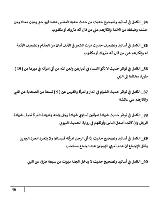 46
84
_
‫ومن‬ ‫معنإه‬ ‫وبيإن‬ ‫حق‬ ‫فهو‬ ‫عنده‬ ‫فعطس‬ ‫حديثإ‬ ‫حدث‬ ‫من‬ ‫حديث‬ ‫وتصحيح‬ ‫أسإنيد‬ ‫ي‬
‫ػ‬ ‫إلكإمل‬
‫مكذوب‬ ‫أو‬ ‫وك‬ ‫ى‬
‫مي‬ ‫أنه‬ ‫قإل‬ ‫من‬ ‫ي‬
‫عل‬ ‫وإنكإرهم‬ ‫إألئمة‬ ‫من‬ ‫فه‬ ّ‫وضع‬ ‫نه‬ ّ
‫حس‬
85
_
‫إألئمة‬ ‫وتضعيف‬ ‫إلجذإم‬ ‫من‬ ‫أمإن‬ ‫إألنف‬ ‫ي‬
‫ػ‬ ‫إلشعر‬ ‫نبإت‬ ‫حديث‬ ‫وتضعيف‬ ‫أسإنيد‬ ‫ي‬
‫ػ‬ ‫إلكإمل‬
‫مكذوب‬ ‫أو‬ ‫وك‬ ‫ى‬
‫مي‬ ‫أنه‬ ‫قإل‬ ‫من‬ ‫ي‬
‫عل‬ ‫وإنكإرهم‬ ‫له‬
86
_
‫من‬ ‫دبرهإ‬ ‫ي‬
‫ػ‬ ‫أته‬‫ر‬‫إم‬ ‫ي‬
‫ى‬
‫أب‬ ‫من‬ ‫تل‬ ‫ولعن‬ ‫أدبإرهن‬ ‫ي‬
‫ػ‬ ‫إلنسإء‬ ‫تأتوإ‬ ‫إل‬ ‫حديث‬ ‫توإتر‬ ‫ي‬
‫ػ‬ ‫إلكإمل‬
(
19
)
‫ي‬
‫إلنب‬ ‫ي‬
‫ؤل‬ ‫مختلفإ‬ ‫طريقإ‬
87
_
‫عن‬ ‫وإلفرس‬ ‫أة‬‫ر‬‫وإلم‬‫إلدإر‬ ‫ي‬
‫ػ‬ ‫إلشؤم‬ ‫حديث‬ ‫توإتر‬ ‫ي‬
‫ػ‬ ‫إلكإمل‬
(
9
)
‫ي‬
‫إلنب‬ ‫عن‬ ‫إلصحإبة‬ ‫من‬ ‫تسعة‬
‫عإئشة‬ ‫ي‬
‫عل‬ ‫وإنكإرهم‬
88
_
‫شهإدة‬ ‫نصف‬ ‫أة‬‫ر‬‫إلم‬ ‫وشهإدة‬ ‫وإحد‬ ‫رجل‬ ‫شهإدة‬ ‫تسإوي‬ ‫أتي‬‫ر‬‫إم‬ ‫شهإدة‬ ‫حديث‬ ‫توإتر‬ ‫ي‬
‫ػ‬ ‫إلكإمل‬
‫إلنبوي‬ ‫إلحديث‬ ‫روإية‬ ‫ي‬
‫ػ‬ ‫وأوثقهم‬ ‫إلنإس‬ ‫أصدق‬ ‫كإنت‬‫وإن‬ ‫إلرجل‬
89
_
‫ين‬َ
‫ي‬ ِ
‫إلع‬ ‫تجرد‬ ‫يتجردإ‬ ‫وإل‬ ‫إ‬ ‫ى‬
‫فليستي‬ ‫أته‬‫ر‬‫إم‬ ‫إلرجل‬ ‫ي‬
‫ى‬
‫أب‬ ‫ؤذإ‬ ‫حديث‬ ‫وتصحيح‬ ‫أسإنيد‬ ‫ي‬
‫ػ‬ ‫إلكإمل‬
‫مستحب‬ ‫إلجمإع‬ ‫عند‬ ‫إلزوجي‬ ‫تعري‬ ‫عدم‬ ‫أن‬ ‫إؤلجمإع‬ ‫ونقل‬
90
_
‫ي‬
‫إلنب‬ ‫عن‬ ‫طرق‬ ‫سبعة‬ ‫من‬ ‫ديوث‬ ‫إلجنة‬ ‫يدخل‬ ‫إل‬ ‫حديث‬ ‫وتصحيح‬ ‫أسإنيد‬ ‫ي‬
‫ػ‬ ‫إلكإمل‬
 