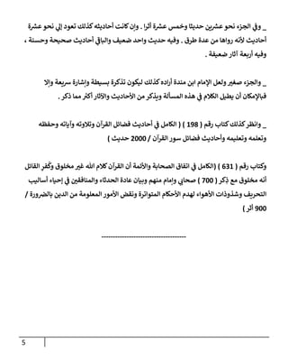 5
_
‫إ‬‫ر‬‫أث‬ ‫ة‬ ‫ر‬
‫عش‬ ‫وخمس‬ ‫حديثإ‬ ‫ين‬ ‫ر‬
‫عش‬‫نحو‬ ‫إلجزء‬ ‫ي‬
‫وػ‬
.
‫ة‬ ‫ر‬
‫عش‬‫نحو‬ ‫ي‬
‫ؤل‬ ‫تعود‬ ‫كذلك‬‫أحإديثه‬ ‫كإنت‬‫وإن‬
‫طرق‬ ‫عدة‬ ‫من‬ ‫روإهإ‬ ‫ألنه‬ ‫أحإديث‬
.
، ‫وحسنة‬ ‫صحيحة‬ ‫أحإديث‬ ‫ي‬
‫ى‬
‫وإلبإػ‬ ‫ضعيف‬ ‫وإحد‬ ‫حديث‬ ‫وفيه‬
‫ضعيفة‬ ‫آثإر‬ ‫أربعة‬ ‫وفيه‬
.
_
‫وإإل‬ ‫شيعة‬ ‫وإشإرة‬ ‫بسيطة‬ ‫تذكرة‬ ‫ليكون‬ ‫كذلك‬‫إده‬‫ر‬‫أ‬ ‫مندة‬ ‫إبن‬ ‫إؤلمإم‬ ‫ولعل‬‫صغي‬ ‫وإلجزء‬
‫ذكر‬ ‫ممإ‬ ‫ر‬
‫أكي‬ ‫وإآلثإر‬ ‫إألحإديث‬ ‫من‬ ‫ويذكر‬ ‫إلمسألة‬ ‫هذه‬ ‫ي‬
‫ػ‬ ‫إلكةلم‬ ‫يطيل‬ ‫أن‬ ‫فبإؤلمكإن‬
.
_
‫رقم‬ ‫كتإب‬‫كذلك‬‫وإنظر‬
(
198
( )
‫وحفظه‬ ‫وآيإته‬ ‫وتةلوته‬ ‫إلقرآن‬ ‫فضإئل‬ ‫أحإديث‬ ‫ي‬
‫ػ‬ ‫إلكإمل‬
‫إلقرآن‬ ‫سور‬ ‫فضإئل‬ ‫وأحإديث‬ ‫وتعليمه‬ ‫وتعلمه‬
/
2000
‫حديث‬
)
‫رقم‬ ‫وكتإب‬
(
631
( )
‫إلقإئل‬ ِ
‫فر‬
ُ
‫وك‬ ‫مخلوق‬ ‫غي‬ ‫تل‬ ‫كةلم‬‫إلقرآن‬ ‫أن‬ ‫وإألئمة‬ ‫إلصحإبة‬ ‫إتفإق‬ ‫ي‬
‫ػ‬ ‫إلكإمل‬
‫كر‬ِ
‫ذ‬ ‫مع‬ ‫مخلوق‬ ‫أنه‬
(
700
)
‫أسإليب‬ ‫ؤحيإء‬ ‫ي‬
‫ػ‬ ‫وإلمنإفقي‬ ‫إلحدثإء‬ ‫عإدة‬ ‫وبيإن‬ ‫منهم‬ ‫وإمإم‬ ‫ي‬
‫صحإب‬
‫ورة‬‫بإلرص‬ ‫إلدين‬ ‫من‬ ‫إلمعلومة‬ ‫إألمور‬ ‫ونقض‬ ‫إلمتوإترة‬ ‫إألحكإم‬ ‫لهدم‬ ‫إألهوإء‬ ‫وشذوذإت‬ ‫إلتحريف‬
/
900
‫أثر‬
)
-------------------------------------
 