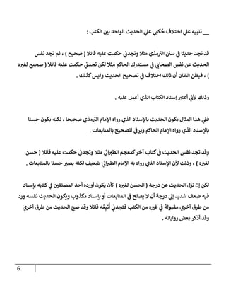 6
__
‫إلكتب‬ ‫بي‬ ‫إلوإحد‬ ‫إلحديث‬ ‫ي‬
‫عل‬ ‫ي‬ ِ
‫كم‬
ُ
‫ح‬ ‫إختةلف‬ ‫ي‬
‫عل‬ ‫تنبيه‬
:
‫قإئةل‬ ‫عليه‬ ‫حكمت‬ ‫ي‬
‫وتجدب‬ ‫مثةل‬ ‫مذي‬ ‫ى‬
‫إلي‬ ‫سي‬ ‫ي‬
‫ػ‬ ‫حديثإ‬ ‫تجد‬ ‫قد‬
(
‫صحيح‬
)
‫نفس‬ ‫تجد‬ ‫ثم‬ ،
‫قإئةل‬ ‫عليه‬ ‫حكمت‬ ‫ي‬
‫تجدب‬ ‫لكن‬ ‫مثةل‬ ‫إلحإكم‬ ‫مستدرك‬ ‫ي‬
‫ػ‬ ‫ي‬
‫إلصحإب‬ ‫نفس‬ ‫عن‬ ‫إلحديث‬
(
‫ه‬‫لغي‬ ‫صحيح‬
)
‫كذلك‬‫وليس‬ ‫إلحديث‬ ‫تصحيح‬ ‫ي‬
‫ػ‬ ‫إختةلف‬ ‫ذلك‬ ‫أن‬ ‫إلظإن‬ ‫فيظن‬ ،
.
‫عليه‬ ‫أعمل‬ ‫إلذي‬ ‫إلكتإب‬ ‫ؤسنإد‬ ‫أعتي‬ ‫ي‬
‫ألب‬ ‫وذلك‬
.
‫حسنإ‬ ‫يكون‬ ‫لكنه‬ ، ‫صحيحإ‬ ‫مذي‬ ‫ى‬
‫إلي‬ ‫إؤلمإم‬ ‫روإه‬ ‫إلذي‬ ‫بإؤلسنإد‬ ‫إلحديث‬ ‫يكون‬ ‫إلمثإل‬ ‫هذإ‬ ‫ي‬
‫فؼ‬
‫بإلمتإبعإت‬ ‫للصحيح‬ ‫ي‬
‫ى‬
‫ويرػ‬ ‫إلحإكم‬ ‫إؤلمإم‬ ‫روإه‬ ‫إلذي‬ ‫بإؤلسنإد‬
.
‫قإئةل‬ ‫عليه‬ ‫حكمت‬ ‫ي‬
‫وتجدب‬ ‫مثةل‬ ‫ي‬
‫إب‬‫إلطي‬ ‫كمعجم‬‫آخر‬ ‫كتإب‬ ‫ي‬
‫ػ‬ ‫إلحديث‬ ‫نفس‬ ‫تجد‬ ‫وقد‬
(
‫حسن‬
‫ه‬‫لغي‬
)
‫بإلمتإبعإت‬ ‫حسنإ‬ ‫يصي‬ ‫لكنه‬ ‫ضعيف‬ ‫ي‬
‫إب‬‫إلطي‬ ‫إؤلمإم‬ ‫به‬ ‫روإه‬ ‫إلذي‬ ‫إؤلسنإد‬ ‫ألن‬ ‫وذلك‬ ،
.
‫درجة‬ ‫عن‬ ‫إلحديث‬ ‫نزل‬ ‫ؤن‬ ‫لكن‬
(
‫ه‬‫لغي‬ ‫إلحسن‬
)
‫بإسنإد‬ ‫كتإبه‬ ‫ي‬
‫ػ‬ ‫إلمصنفي‬ ‫أحد‬ ‫أورده‬ ‫يكون‬ ‫كأن‬
‫ورد‬ ‫نفسه‬ ‫إلحديث‬ ‫ويكون‬ ‫مكذوب‬ ‫بإسنإد‬ ‫أو‬ ‫إلمتإبعإت‬ ‫ي‬
‫ػ‬ ‫يصلح‬ ‫إل‬ ‫أن‬ ‫درجة‬ ‫ي‬
‫ؤل‬ ‫شديد‬ ‫ضعف‬ ‫فيه‬
‫أخري‬ ‫طرق‬ ‫من‬ ‫إلحديث‬ ‫صح‬ ‫وقد‬ ‫قإئةل‬ ‫ه‬ ُ‫ع‬ِ‫تب‬
ُ
‫أ‬ ‫ي‬
‫فتجدب‬ ‫إلكتب‬ ‫من‬ ‫ه‬‫غي‬ ‫ي‬
‫ػ‬ ‫مقبولة‬ ‫أخري‬ ‫طرق‬ ‫من‬
‫روإيإته‬ ‫بعض‬ ‫أذكر‬ ‫وقد‬
.
 