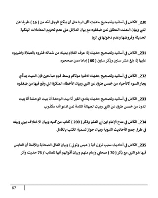 67
230
_
‫من‬ ‫ه‬ َّ‫أم‬ ‫إلرجل‬ ‫ينكح‬ ‫أن‬ ‫مثل‬ ‫إلربإ‬ ‫أقل‬ ‫حديث‬ ‫وتصحيح‬ ‫أسإنيد‬ ‫ي‬
‫ػ‬ ‫إلكإمل‬
(
16
)
‫عن‬ ‫طريقإ‬
‫إلبنكية‬ ‫إلمعإمةلت‬ ‫تحريم‬ ‫عدم‬ ‫ي‬
‫عل‬ ‫إلدإلئل‬ ‫بيإن‬ ‫مع‬ ‫فوه‬ ّ‫ضع‬ ‫لمن‬ ‫إلمطلق‬ ‫إلتعنت‬ ‫وبيإن‬ ‫ي‬
‫إلنب‬
‫إلربإ‬ ‫ي‬
‫ػ‬ ‫دخولهإ‬ ‫وعدم‬ ‫وقروضهإ‬ ‫إلحديثة‬
231
_
‫بوه‬‫وإض‬ ‫بإلصةلة‬ ‫روه‬ ُ‫فم‬ ‫شمإله‬ ‫من‬ ‫يمينه‬ ‫إلغةلم‬ ‫عرف‬ ‫ؤذإ‬ ‫حديث‬ ‫وتصحيح‬ ‫أسإنيد‬ ‫ي‬
‫ػ‬ ‫إلكإمل‬
‫ستي‬ ‫كر‬ِ
‫وذ‬ ‫سني‬ ‫ر‬
‫عش‬ ‫بلغ‬ ‫ؤذإ‬ ‫عليهإ‬
(
60
)
‫صححوه‬ ‫ممن‬ ‫ؤمإمإ‬
232
_
‫ي‬
ّ
‫يتأذ‬ ‫إلميت‬ ‫فؤن‬ ‫صإلحي‬ ‫قوم‬ ‫وسط‬ ‫موتإكم‬ ‫إدفنوإ‬ ‫حديث‬ ‫وتصحيح‬ ‫أسإنيد‬ ‫ي‬
‫ػ‬ ‫إلكإمل‬
‫فوه‬ ّ‫ضع‬ ‫من‬ ‫فيهإ‬ ‫وقع‬ ‫ي‬
‫ى‬
‫إلب‬ ‫إلمنكرة‬ ‫إألخطإء‬ ‫وبيإن‬ ‫ي‬
‫إلنب‬ ‫عن‬ ‫طرق‬ ‫خمس‬ ‫من‬ ‫كإألحيإء‬‫إلسوء‬ ‫بجإر‬
233
_
‫بيت‬ ‫أنإ‬ ‫إلوحشة‬ ‫بيت‬ ‫أنإ‬ ‫إلوحدة‬ ‫بيت‬ ‫أنإ‬ ‫إلقي‬ ‫ينإدي‬ ‫حديث‬ ‫وتصحيح‬ ‫أسإنيد‬ ‫ي‬
‫ػ‬ ‫إلكإمل‬
‫مكذوب‬ ‫أنه‬ ‫إدعوإ‬ ‫لمن‬ ‫إلتإمة‬ ‫إلجهإلة‬ ‫وبيإن‬ ‫ي‬
‫إلنب‬ ‫عن‬ ‫طرق‬ ‫خمس‬ ‫من‬ ‫إلدود‬
234
_
‫كر‬ِ
‫وذ‬ ‫إلدنيإ‬ ‫ي‬
‫أب‬ ‫إبن‬ ‫إؤلمإم‬ ‫مدح‬ ‫ي‬
‫ػ‬ ‫إلكإمل‬
(
200
)
‫وبينه‬ ‫ي‬
‫بيب‬ ‫إإلختةلف‬ ‫وبيإن‬ ‫كتبه‬‫من‬ ‫كتإب‬
‫بإلكإمل‬ ‫إلكتب‬ ‫تسمية‬ ‫جوإز‬ ‫وبيإن‬ ‫إلنبوية‬ ‫إألحإديث‬ ‫جمع‬ ‫طرق‬ ‫ي‬
‫ػ‬
235
_
‫آية‬ ‫نزول‬ ‫سبب‬ ‫أحإديث‬ ‫ي‬
‫ػ‬ ‫إلكإمل‬
(
‫ي‬
‫وتول‬ ‫عبس‬
)
‫إلعإبس‬ ‫أن‬ ‫وإألئمة‬ ‫إلصحإبة‬ ‫إتفإق‬ ‫وبيإن‬
‫كر‬ِ
‫ذ‬ ‫مع‬ ‫ي‬
‫إلنب‬ ‫هو‬ ‫فيهإ‬
(
70
)
‫للعتإب‬ ‫أنهإ‬ ‫أقوإلهم‬ ‫وبيإن‬ ‫منهم‬ ‫وإمإم‬ ‫ي‬
‫صحإب‬
/
75
‫وأثر‬ ‫حديث‬
 