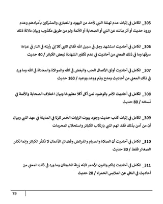 79
305
_
‫وعدم‬ ‫بأعيإدهم‬ ‫كي‬ ‫ر‬
‫وإلمش‬ ‫وإلنصإري‬ ‫إليهود‬ ‫من‬ ‫ألحد‬ ‫ي‬
‫إلنب‬ ‫تهنئة‬ ‫عدم‬ ‫ؤثبإت‬ ‫ي‬
‫ػ‬ ‫إلكإمل‬
‫ذلك‬ ‫دإللة‬ ‫وبيإن‬ ‫مكذوب‬ ‫طريق‬ ‫من‬ ‫ولو‬ ‫إألئمة‬ ‫أو‬ ‫إلصحإبة‬ ‫أو‬ ‫ي‬
‫إلنب‬ ‫عن‬ ‫بذلك‬ ‫أثر‬ ‫أو‬ ‫حديث‬ ‫ورود‬
306
_
‫عبإءة‬ ‫ي‬
‫ػ‬ ‫إلنإر‬ ‫ي‬
‫ػ‬ ‫أيته‬‫ر‬ ‫ي‬
‫ؤب‬ ‫كةل‬ ‫ي‬
‫إلنب‬ ‫فقإل‬ ‫تل‬ ‫سبيل‬ ‫ي‬
‫ػ‬ ‫رجل‬ ‫إستشهد‬ ‫أحإديث‬ ‫ي‬
‫ػ‬ ‫إلكإمل‬
‫إلكبإئر‬ ‫لبعض‬ ‫إلشهإدة‬ ‫تكفي‬ ‫عدم‬ ‫ي‬
‫ػ‬ ‫أحإديث‬ ‫من‬ ‫ي‬
‫إلمعب‬ ‫ذلك‬ ‫ي‬
‫ػ‬ ‫ومإ‬ ‫شقهإ‬
/
40
‫حديث‬
307
_
‫ورد‬ ‫ومإ‬ ‫تل‬ ‫ي‬
‫ػ‬ ‫وإلمعإدإة‬ ‫وإلموإإلة‬ ‫تل‬ ‫ي‬
‫ػ‬ ‫وإلبغض‬ ‫إلحب‬ ‫إألعمإل‬ ‫أوثق‬ ‫أحإديث‬ ‫ي‬
‫ػ‬ ‫إلكإمل‬
‫ووعيد‬ ‫ووعد‬ ‫وذم‬ ‫ومدح‬ ‫أحإديث‬ ‫من‬ ‫ي‬
‫إلمعب‬ ‫ذلك‬ ‫ي‬
‫ػ‬
/
160
‫حديث‬
308
_
‫ي‬
‫ػ‬ ‫وإألئمة‬ ‫إلصحإبة‬ ‫إختةلف‬ ‫وبيإن‬ ‫مطبوخإ‬ ‫أكةل‬ ‫أكل‬ ‫لمن‬ ‫بإلوضوء‬ ‫إألمر‬ ‫أحإديث‬ ‫ي‬
‫ػ‬ ‫إلكإمل‬
‫سخه‬
َ
‫ن‬
/
80
‫حديث‬
309
_
‫وبيإن‬ ‫ي‬
‫إلنب‬ ‫عهد‬ ‫ي‬
‫ػ‬ ‫إلمدينة‬ ‫ي‬
‫ػ‬ ‫للزنإ‬ ‫مر‬
ُ
‫إلح‬ ‫إيإت‬‫ر‬‫إل‬ ‫بيوت‬ ‫وجود‬ ‫حديث‬ ‫كذب‬‫ؤثبإت‬ ‫ي‬
‫ػ‬ ‫إلكإمل‬
‫إلمحرمإت‬ ‫وإستحةلل‬‫إلكبإئر‬ ‫بإرتكإب‬ ‫ي‬
‫إلنب‬ ‫إتهم‬ ‫فقد‬ ‫بذلك‬ ‫آمن‬ ‫من‬ ‫أن‬
310
_
‫تكفر‬ ‫وإنمإ‬‫إلكبإئر‬ ‫ر‬
ّ
‫تكف‬ ‫إل‬ ‫إألعمإل‬ ‫وفضإئل‬ ‫إئض‬‫ر‬‫وإلف‬ ‫وإلصيإم‬ ‫إلصةلة‬ ‫أن‬ ‫أحإديث‬ ‫ي‬
‫ػ‬ ‫إلكإمل‬
‫فقط‬ ‫إلصغإئر‬
/
80
‫حديث‬
311
_
‫من‬ ‫ي‬
‫إلمعب‬ ‫ذلك‬ ‫ي‬
‫ػ‬ ‫ورد‬ ‫ومإ‬ ‫إلشيطإن‬ ‫زينة‬ ‫فؤنه‬ ‫إألحمر‬ ‫وإللون‬ ‫ؤيإكم‬ ‫أحإديث‬ ‫ي‬
‫ػ‬ ‫إلكإمل‬
‫إء‬‫ر‬‫إلحم‬ ‫إلمةلبس‬ ‫عن‬ ‫ي‬
‫إلنه‬ ‫ي‬
‫ػ‬ ‫أحإديث‬
/
20
‫حديث‬
 