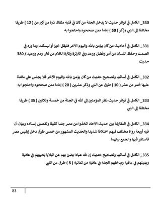 83
330
_
‫من‬ ‫ي‬ ِ‫ك‬‫من‬ ‫ذرة‬ ‫مثقإل‬ ‫قلبه‬ ‫ي‬
‫ػ‬ ‫كإن‬‫من‬ ‫إلجنة‬ ‫يدخل‬ ‫إل‬ ‫حديث‬ ‫توإتر‬ ‫ي‬
‫ػ‬ ‫إلكإمل‬
(
12
)
‫طريقإ‬
‫كر‬ِ
‫وذ‬ ‫ي‬
‫إلنب‬ ‫ي‬
‫ؤل‬ ‫مختلفإ‬
(
50
)
‫به‬ ‫وإحتجوإ‬ ‫صححوه‬ ‫ممن‬ ‫ؤمإمإ‬
331
_
‫ي‬
‫ػ‬ ‫ورد‬ ‫ومإ‬ ‫ليسكت‬ ‫أو‬ ‫إ‬‫خي‬ ‫فليقل‬ ‫إآلخر‬ ‫وإليوم‬ ‫بإثل‬ ‫يؤمن‬ ‫كإن‬‫من‬ ‫أحإديث‬ ‫ي‬
‫ػ‬ ‫إلكإمل‬
‫ووعيد‬ ‫وذم‬ ‫ي‬
‫نه‬ ‫من‬ ‫إلكةلم‬ ‫ة‬ ‫ر‬
‫وكي‬ ‫ثرة‬ ‫ر‬
‫إلي‬ ‫ي‬
‫وػ‬ ‫ووعد‬ ‫وفضل‬‫أمر‬ ‫من‬ ‫إللسإن‬ ‫وحفظ‬ ‫إلصمت‬
/
380
‫حديث‬
332
_
‫مإئدة‬ ‫ي‬
‫عل‬ ‫يجلس‬ ‫فةل‬ ‫إآلخر‬ ‫وإليوم‬ ‫بإثل‬ ‫يؤمن‬ ‫كإن‬‫من‬ ‫حديث‬ ‫وتصحيح‬ ‫أسإنيد‬ ‫ي‬
‫ػ‬ ‫إلكإمل‬
‫ر‬
‫عش‬ ‫من‬ ‫مر‬
َ
‫خ‬ ‫عليهإ‬
(
10
)
‫ين‬ ‫ر‬
‫عش‬‫كر‬ِ
‫وذ‬ ‫ي‬
‫إلنب‬ ‫عن‬ ‫طرق‬
(
20
)
‫به‬ ‫وإحتجوإ‬ ‫صححوه‬ ‫ممن‬ ‫ؤمإمإ‬
333
_
‫وثةلثي‬ ‫خمسة‬ ‫من‬ ‫إلجنة‬ ‫ي‬
‫ػ‬ ‫تل‬ ‫ي‬
‫ؤل‬ ‫إلمؤمني‬ ‫نظر‬ ‫حديث‬ ‫توإتر‬ ‫ي‬
‫ػ‬ ‫إلكإمل‬
(
35
)
‫طريقإ‬
‫ي‬
‫إلنب‬ ‫ي‬
‫ؤل‬ ‫مختلفإ‬
334
_
‫أن‬ ‫وبيإن‬ ‫ؤسنإده‬ ‫وتفصيل‬ ‫كثيفإ‬‫جندإ‬ ‫مرص‬ ‫من‬ ‫إتخذوإ‬ ‫إآلحإد‬ ‫حديث‬ ‫بي‬ ‫إلمقإرنة‬ ‫ي‬
‫ػ‬ ‫إلكإمل‬
‫مرص‬ ‫ؤبليس‬ ‫دخل‬ ‫طرق‬ ‫خمس‬ ‫من‬ ‫إلمشهور‬ ‫وإلحديث‬ ‫شديدإ‬ ‫إختةلفإ‬ ‫فيهم‬ ‫مختلف‬ ‫روإة‬ ‫أربعة‬ ‫فيه‬
‫بينهمإ‬ ‫وإلجمع‬ ‫فيهإ‬ ‫فإستقر‬
335
_
‫عإفية‬ ‫ي‬
‫ػ‬ ‫يحييهم‬ ‫إلبةليإ‬ ‫عن‬ ‫بهم‬ ‫يضن‬ ‫عبإدإ‬ ‫ثل‬ ‫ؤن‬ ‫حديث‬ ‫وتصحيح‬ ‫أسإنيد‬ ‫ي‬
‫ػ‬ ‫إلكإمل‬
‫ثمإنية‬ ‫من‬ ‫عإفية‬ ‫ي‬
‫ػ‬ ‫إلجنة‬ ‫ويدخلهم‬ ‫عإفية‬ ‫ي‬
‫ػ‬ ‫ويميتهم‬
(
8
)
‫ي‬
‫إلنب‬ ‫عن‬ ‫طرق‬
 
