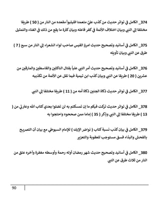 90
374
_
‫من‬ ‫إلنإر‬ ‫من‬ ‫مقعده‬ ‫فليتبوأ‬ ‫متعمدإ‬ َّ
‫ي‬
‫عل‬ ‫كذب‬‫من‬ ‫حديث‬ ‫توإتر‬ ‫ي‬
‫ػ‬ ‫إلكإمل‬
(
50
)
‫طريقإ‬
‫وإلتمثيل‬ ‫إلغنإء‬ ‫ي‬
‫ػ‬ ‫ذلك‬ ‫من‬ ‫يقع‬ ‫مإ‬ ‫ة‬ ‫ر‬
‫كي‬‫وبيإن‬ ‫فإعله‬ ‫كفر‬ ‫ي‬
‫ػ‬ ‫إألئمة‬ ‫إختةلف‬ ‫وبيإن‬ ‫ي‬
‫إلنب‬ ‫ي‬
‫ؤل‬ ‫مختلفإ‬
375
_
‫سبع‬ ‫من‬ ‫إلنإر‬ ‫ي‬
‫ؤل‬ ‫إء‬‫ر‬‫إلشع‬ ‫لوإء‬ ‫صإحب‬ ‫إلقيس‬ ‫إمرؤ‬ ‫حديث‬ ‫وتصحيح‬ ‫أسإنيد‬ ‫ي‬
‫ػ‬ ‫إلكإمل‬
(
7
)
‫تأويله‬ ‫وبيإن‬ ‫ي‬
‫إلنب‬ ‫عن‬ ‫طرق‬
376
_
‫من‬ ‫وإلمإرقي‬ ‫وإلقإسطي‬ ‫إلنإكثي‬ ‫بقتإل‬
ً
‫عليإ‬ ‫ي‬
‫إلنب‬ ‫أمر‬ ‫حديث‬ ‫وتصحيح‬ ‫أسإنيد‬ ‫ي‬
‫ػ‬ ‫إلكإمل‬
‫ين‬ ‫ر‬
‫عش‬
(
20
)
‫تكذيبه‬ ‫من‬ ‫إألئمة‬ ‫عن‬ ‫نقل‬ ‫فيمإ‬ ‫تيمية‬ ‫إبن‬ ‫كذب‬‫وبيإن‬ ‫ي‬
‫إلنب‬ ‫عن‬ ‫طريقإ‬
377
_
‫من‬ ‫أمه‬ ‫ذكإة‬ ‫إلجني‬ ‫ذكإة‬ ‫حديث‬ ‫توإتر‬ ‫ي‬
‫ػ‬ ‫إلكإمل‬
(
11
)
‫ي‬
‫إلنب‬ ‫ي‬
‫ؤل‬ ‫مختلفإ‬ ‫طريقإ‬
378
_
‫من‬ ‫ي‬
‫ى‬
‫ب‬ ‫ى‬
‫وعي‬ ‫تل‬ ‫كتإب‬‫بعدي‬ ‫تضلوإ‬ ‫لن‬ ‫به‬ ‫تمسكتم‬ ‫ؤن‬ ‫مإ‬ ‫فيكم‬ ‫كت‬
‫تر‬ ‫حديث‬ ‫توإتر‬ ‫ي‬
‫ػ‬ ‫إلكإمل‬
(
13
)
‫كر‬ِ
‫وذ‬ ‫ي‬
‫إلنب‬ ‫ي‬
‫ؤل‬ ‫مختلفإ‬ ‫طريقإ‬
(
35
)
‫به‬ ‫وإحتجوإ‬ ‫صححوه‬ ‫ممن‬ ‫ؤمإمإ‬
379
_
‫كتإب‬‫نسبة‬ ‫كذب‬‫بيإن‬ ‫ي‬
‫ػ‬ ‫إلكإمل‬
(
‫إؤليك‬ ‫نوإض‬
)
‫ح‬ ‫إلترصي‬ ‫أن‬ ‫بيإن‬ ‫مع‬ ‫ي‬
‫إلسيوط‬ ‫لبلمإم‬
‫وإلتعزير‬ ‫للعقوبة‬ ‫مستوجب‬ ‫فسق‬ ‫وإلبذإء‬ ‫بإلفحش‬
380
_
‫من‬ ‫عتق‬ ‫وآخره‬ ‫مغفرة‬ ‫وأوسطه‬ ‫رحمة‬ ‫أوله‬ ‫رمضإن‬ ‫شهر‬ ‫حديث‬ ‫وتصحيح‬ ‫أسإنيد‬ ‫ي‬
‫ػ‬ ‫إلكإمل‬
‫ي‬
‫إلنب‬ ‫عن‬ ‫طرق‬ ‫ثةلث‬ ‫من‬ ‫إلنإر‬
 