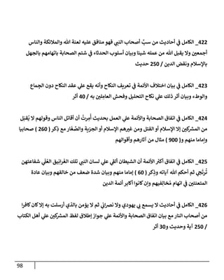 98
422
_
‫وإلنإس‬ ‫وإلمةلئكة‬ ‫تل‬ ‫لعنة‬ ‫عليه‬ ‫منإفق‬ ‫فهو‬ ‫ي‬
‫إلنب‬ ‫أصحإب‬ َّ
‫سب‬ ‫من‬ ‫أحإديث‬ ‫ي‬
‫ػ‬ ‫إلكإمل‬
‫بإلجهل‬ ‫بإتهإمهم‬ ‫إلصحإبة‬ ‫شتم‬ ‫ي‬
‫ػ‬ ‫إلحدثإء‬ ‫أسلوب‬ ‫وبيإن‬ ‫شيئإ‬ ‫عمله‬ ‫من‬ ‫تل‬ ‫يقبل‬ ‫وإل‬ ‫أجمعي‬
‫إلدين‬ ‫ونقض‬ ‫بإؤلسةلم‬
/
250
‫حديث‬
423
_
‫مإع‬ ِ
‫إلج‬ ‫دون‬ ‫إلنكإح‬ ‫عقد‬ ‫ي‬
‫عل‬ ‫يقع‬ ‫وأنه‬ ‫إلنكإح‬ ‫تعريف‬ ‫ي‬
‫ػ‬ ‫إألئمة‬ ‫إختةلف‬ ‫بيإن‬ ‫ي‬
‫ػ‬ ‫إلكإمل‬
‫به‬ ‫لي‬ ِ
‫إلعإم‬ ‫وفحش‬ ‫إلتحليل‬ ‫نكإح‬ ‫ي‬
‫عل‬ ‫ذلك‬ ‫أثر‬ ‫وبيإن‬ ‫وإلوطء‬
/
40
‫أثر‬
424
_
‫ل‬َ‫قب‬
ُ
‫ي‬ ‫إل‬ ‫وقولهم‬ ‫إلنإس‬ ‫أقإتل‬ ‫أن‬
ُ
‫رت‬ ِ
‫م‬
ُ
‫أ‬ ‫بحديث‬ ‫إلعمل‬ ‫ي‬
‫عل‬ ‫وإألئمة‬ ‫إلصحإبة‬ ‫إتفإق‬ ‫ي‬
‫ػ‬ ‫إلكإمل‬
‫كر‬ِ
‫ذ‬ ‫مع‬ ‫إر‬
َ
‫غ‬ َّ
‫وإلص‬ ‫إلجزية‬ ‫أو‬ ‫إؤلسةلم‬ ‫هم‬‫غي‬ ‫ومن‬ ‫إلقتل‬ ‫أو‬ ‫إؤلسةلم‬ ‫ؤإل‬ ‫كي‬ ‫ر‬
‫إلمش‬ ‫من‬
(
260
)
‫صحإبيإ‬
‫و‬ ‫منهم‬ ‫وإمإمإ‬
(
900
)
‫وأقوإلهم‬ ‫آثإرهم‬ ‫من‬ ‫مثإل‬
425
_
‫شفإعتهن‬ ‫ي‬
َ
‫ل‬ ُ‫إلع‬ ‫يق‬ِ‫إن‬‫ر‬
َ
‫إلغ‬ ‫تلك‬ ‫ي‬
‫إلنب‬ ‫لسإن‬ ‫ي‬
‫عل‬ ‫ي‬
‫ى‬
‫ألؼ‬ ‫إلشيطإن‬ ‫أن‬ ‫إألئمة‬ ‫ر‬
‫أكي‬ ‫إتفإق‬ ‫ي‬
‫ػ‬ ‫إلكإمل‬
‫كر‬ِ
‫وذ‬ ‫آيإته‬ ‫تل‬ ‫أحكم‬ ‫ثم‬ ‫ي‬
‫ح‬
َ
‫رت‬
ُ
‫ت‬
(
60
)
‫عإدة‬ ‫وبيإن‬ ‫خإلفهم‬ ‫من‬ ‫ضعف‬ ‫شدة‬ ‫وبيإن‬ ‫منهم‬ ‫ؤمإمإ‬
‫إلدين‬ ‫أئمة‬ ‫أكإبر‬ ‫كإنوإ‬‫وإن‬ ‫فيهم‬ِ‫خإل‬ ُ‫م‬ ‫إتهإم‬ ‫ي‬
‫ػ‬ ‫إلمتعنتي‬
426
_
‫إ‬‫ر‬‫كإف‬‫كإن‬‫ؤإل‬ ‫به‬ ‫أرسلت‬ ‫بإلذي‬ ‫يؤمن‬ ‫إل‬ ‫ثم‬ ‫ي‬
‫إب‬‫رص‬‫ن‬ ‫وإل‬ ‫يهودي‬ ‫ي‬
‫ب‬ ‫يسمع‬ ‫إل‬ ‫أحإديث‬ ‫ي‬
‫ػ‬ ‫إلكإمل‬
‫إلكتإب‬ ‫أهل‬ ‫ي‬
‫عل‬ ‫كي‬ ‫ر‬
‫إلمش‬ ‫لفظ‬ ‫ؤطةلق‬ ‫جوإز‬ ‫ي‬
‫عل‬ ‫وإألئمة‬ ‫إلصحإبة‬ ‫إتفإق‬ ‫بيإن‬ ‫مع‬ ‫إلنإر‬ ‫أصحإب‬ ‫من‬
/
250
‫و‬ ‫وحديث‬ ‫آية‬
30
‫أثر‬
 