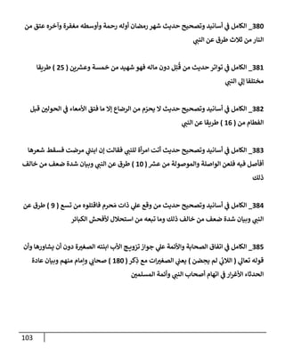 103
380
_
‫من‬ ‫عتق‬ ‫وآخره‬ ‫مغفرة‬ ‫وأوسطه‬ ‫رحمة‬ ‫أوله‬ ‫رمضإن‬ ‫شهر‬ ‫حديث‬ ‫وتصحيح‬ ‫أسإنيد‬ ‫ي‬
‫ف‬ ‫إلكإمل‬
‫ي‬
‫إلنب‬ ‫عن‬ ‫طرق‬ ‫ثةلث‬ ‫من‬ ‫إلنإر‬
381
_
‫ين‬ ‫ر‬
‫وعش‬ ‫خمسة‬ ‫من‬ ‫شهيد‬ ‫فهو‬ ‫مإله‬ ‫دون‬ ‫ل‬ِ‫ت‬
ُ
‫ق‬ ‫من‬ ‫حديث‬ ‫توإتر‬ ‫ي‬
‫ف‬ ‫إلكإمل‬
(
25
)
‫طريقإ‬
‫ي‬
‫إلنب‬ ‫ي‬
‫ؤل‬ ‫مختلفإ‬
382
_
‫قبل‬ ‫إلحولي‬ ‫ي‬
‫ف‬ ‫إألمعإء‬ ‫فتق‬ ‫مإ‬ ‫ؤإل‬ ‫إلرضإع‬ ‫من‬ ‫م‬ ّ
‫يحر‬ ‫إل‬ ‫حديث‬ ‫وتصحيح‬ ‫أسإنيد‬ ‫ي‬
‫ف‬ ‫إلكإمل‬
‫من‬ ‫إلفطإم‬
(
16
)
‫ي‬
‫إلنب‬ ‫عن‬ ‫طريقإ‬
383
_
‫شعرهإ‬ ‫فسقط‬ ‫مرضت‬ ‫ي‬
‫إبنب‬ ‫ؤن‬ ‫فقإلت‬ ‫ي‬
‫للنب‬ ‫أة‬‫ر‬‫إم‬ ‫أتت‬ ‫حديث‬ ‫وتصحيح‬ ‫أسإنيد‬ ‫ي‬
‫ف‬ ‫إلكإمل‬
‫ر‬
‫عش‬ ‫من‬ ‫وإلموصولة‬ ‫إلوإصلة‬ ‫فلعن‬ ‫فيه‬ ‫أفأصل‬
(
10
)
‫خإلف‬ ‫من‬ ‫ضعف‬ ‫شدة‬ ‫وبيإن‬ ‫ي‬
‫إلنب‬ ‫عن‬ ‫طرق‬
‫ذلك‬
384
_
‫تسع‬ ‫من‬ ‫فإقتلوه‬ ‫حرم‬ َ‫م‬ ‫ذإت‬ ‫ي‬
‫عل‬ ‫وقع‬ ‫من‬ ‫حديث‬ ‫وتصحيح‬ ‫أسإنيد‬ ‫ي‬
‫ف‬ ‫إلكإمل‬
(
9
)
‫عن‬ ‫طرق‬
‫إلكبإئر‬ ‫ألفحش‬ ‫إستحةلل‬ ‫من‬ ‫تبعه‬ ‫ومإ‬ ‫ذلك‬ ‫خإلف‬ ‫من‬ ‫ضعف‬ ‫شدة‬ ‫وبيإن‬ ‫ي‬
‫إلنب‬
385
_
‫وأن‬ ‫يشإورهإ‬ ‫أن‬ ‫دون‬ ‫ة‬‫إلصغي‬ ‫إبنته‬ ‫إألب‬ ‫ج‬ ‫تزوي‬ ‫جوإز‬ ‫ي‬
‫عل‬ ‫وإألئمة‬ ‫إلصحإبة‬ ‫إتفإق‬ ‫ي‬
‫ف‬ ‫إلكإمل‬
‫ي‬
‫تعإل‬ ‫قوله‬
(
‫ضن‬ ِ
‫يح‬ ‫لم‬ ‫ي‬
‫إلةلب‬
)
‫كر‬ِ
‫ذ‬ ‫مع‬ ‫إت‬‫إلصغي‬ ‫ي‬
‫يعب‬
(
180
)
‫عإدة‬ ‫وبيإن‬ ‫منهم‬ ‫وإمإم‬ ‫ي‬
‫صحإب‬
‫إلمسلمي‬ ‫وأئمة‬ ‫ي‬
‫إلنب‬ ‫أصحإب‬ ‫إتهإم‬ ‫ي‬
‫ف‬ ‫إر‬‫ر‬‫إألغ‬ ‫إلحدثإء‬
 