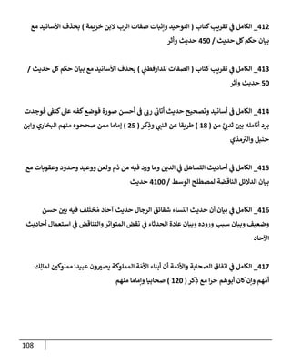 108
412
_
‫كتإب‬‫تقريب‬ ‫ي‬
‫ف‬ ‫إلكإمل‬
(
‫خزيمة‬ ‫إلبن‬ ‫إلرب‬ ‫صفإت‬ ‫وإثبإت‬ ‫إلتوحيد‬
)
‫مع‬ ‫إألسإنيد‬ ‫بحذف‬
‫حديث‬ ‫كل‬‫حكم‬ ‫بيإن‬
/
450
‫وأثر‬ ‫حديث‬
413
_
‫كتإب‬‫تقريب‬ ‫ي‬
‫ف‬ ‫إلكإمل‬
(
‫ي‬
‫للدإرقطب‬ ‫إلصفإت‬
)
‫حديث‬ ‫كل‬‫حكم‬ ‫بيإن‬ ‫مع‬ ‫إألسإنيد‬ ‫بحذف‬
/
50
‫وأثر‬ ‫حديث‬
414
_
‫فوجدت‬ ‫ي‬
‫كتف‬ ‫ي‬
‫عل‬ ‫كفه‬‫فوضع‬ ‫صورة‬ ‫أحسن‬ ‫ي‬
‫ف‬ ‫ي‬
‫رب‬ ‫ي‬
‫أتإب‬ ‫حديث‬ ‫وتصحيح‬ ‫أسإنيد‬ ‫ي‬
‫ف‬ ‫إلكإمل‬
‫من‬ َّ
‫ي‬ ‫ي‬
‫ثدب‬ ‫بي‬ ‫أنإمله‬ ‫برد‬
(
18
)
‫كر‬ِ
‫وذ‬ ‫ي‬
‫إلنب‬ ‫عن‬ ‫طريقإ‬
(
25
)
‫وإبن‬ ‫إلبخإري‬ ‫منهم‬ ‫صححوه‬ ‫ممن‬ ‫ؤمإمإ‬
‫مذي‬‫وإلي‬ ‫حنبل‬
415
_
‫مع‬ ‫وعقوبإت‬ ‫وحدود‬ ‫ووعيد‬ ‫ولعن‬ ‫ذم‬ ‫من‬ ‫فيه‬ ‫ورد‬ ‫ومإ‬ ‫إلدين‬ ‫ي‬
‫ف‬ ‫إلتسإهل‬ ‫أحإديث‬ ‫ي‬
‫ف‬ ‫إلكإمل‬
‫إلوسط‬ ‫لمصطلح‬ ‫إلنإقضة‬ ‫إلدإلئل‬ ‫بيإن‬
/
4100
‫حديث‬
416
_
‫حسن‬ ‫بي‬ ‫فيه‬ ‫لف‬
َ
‫خت‬ ُ‫م‬ ‫آحإد‬ ‫حديث‬ ‫إلرجإل‬ ‫شقإئق‬ ‫إلنسإء‬ ‫حديث‬ ‫أن‬ ‫بيإن‬ ‫ي‬
‫ف‬ ‫إلكإمل‬
‫أحإديث‬ ‫إستعمإل‬ ‫ي‬
‫ف‬ ‫وإلتنإقض‬‫إلمتوإتر‬ ‫نقض‬ ‫ي‬
‫ف‬ ‫إلحدثإء‬ ‫عإدة‬ ‫وبيإن‬ ‫وروده‬ ‫سبب‬ ‫وبيإن‬ ‫وضعيف‬
‫إآلحإد‬
417
_
‫ك‬ِ‫لمإل‬ ‫مملوكي‬ ‫عبيدإ‬ ‫ون‬‫يصي‬ ‫إلمملوكة‬ ‫ة‬ َ‫إألم‬ ‫أبنإء‬ ‫أن‬ ‫وإألئمة‬ ‫إلصحإبة‬ ‫إتفإق‬ ‫ي‬
‫ف‬ ‫إلكإمل‬
‫كر‬ِ
‫ذ‬ ‫مع‬ ‫إ‬‫ر‬‫ح‬ ‫أبوهم‬ ‫كإن‬‫وإن‬ ‫هم‬ ِّ‫أم‬
(
120
)
‫منهم‬ ‫وإمإمإ‬ ‫صحإبيإ‬
 