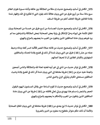 135
575
_
‫إلطإئر‬ ‫إن‬‫طي‬ ‫ة‬‫مسي‬ ‫وأذنه‬ ‫عإتقه‬ ‫بي‬ ‫إلمةلئكة‬ ‫من‬ ‫ملكإ‬ ‫ؤن‬ ‫حديث‬ ‫وتصحيح‬ ‫أسإنيد‬ ‫ي‬
‫ف‬ ‫إلكإمل‬
‫شدة‬ ‫وإظهإر‬ ‫تل‬ ‫ي‬
‫ف‬ ‫تفكروإ‬ ‫إل‬ ‫ي‬
‫إلنب‬ ‫بقول‬ ‫ذلك‬ ‫عةلقة‬ ‫وبيإن‬ ‫ي‬
‫إلنب‬ ‫عن‬ ‫طرق‬ ‫ع‬‫أرب‬ ‫من‬ ‫سنة‬ ‫مإئة‬ ‫سبع‬
‫إلسلف‬ ‫طريقة‬ ‫من‬ ‫أعلم‬ ‫إلخلف‬ ‫طريقة‬ ‫إلقإئلي‬ ‫بةلدة‬
576
_
‫وبيإن‬ ‫إلصحإبة‬ ‫من‬ ‫خمسة‬ ‫عن‬ ‫طرق‬ ‫تسع‬ ‫من‬ ‫إلجسإسة‬ ‫حديث‬ ‫وتصحيح‬ ‫أسإنيد‬ ‫ي‬
‫ف‬ ‫إلكإمل‬
‫لم‬ ‫ممإ‬ ‫وإلشيإطي‬ ‫إلمةلئكة‬ ‫لبعض‬ ‫إلصحإبة‬ ‫بعض‬ ‫رؤية‬ ‫ي‬
‫ف‬ ‫إؤلشكإل‬ ِّ‫وحل‬ ‫ثبوته‬ ‫ي‬
‫عل‬ ‫إألئمة‬ ‫إتفإق‬
‫وإلهوي‬ ‫إج‬‫ز‬‫بإلم‬ ‫يعجبهم‬ ‫مإ‬ ‫إلغيب‬ ‫من‬ ‫ينتقون‬ ‫إلذين‬ ‫إلمنإفقي‬ ‫عإدة‬ ‫وبيإن‬ ‫هم‬‫غي‬ ‫يره‬
577
_
‫وحبط‬ ‫ومإله‬ ‫أهله‬ ‫خش‬ ‫فكأنمإ‬ ‫إلعض‬ ‫صةلة‬ ‫فإتته‬ ‫من‬ ‫حديث‬ ‫وتصحيح‬ ‫أسإنيد‬ ‫ي‬
‫ف‬ ‫إلكإمل‬
‫ر‬
‫عش‬ ‫من‬ ‫عمله‬
(
10
)
‫وإلمنإفقي‬ ‫إلحدثإء‬ ‫بةلدة‬ ‫فضح‬ ‫ي‬
‫ف‬ ‫ذلك‬ ‫أثر‬ ‫شدة‬ ‫وبيإن‬ ‫ي‬
‫إلنب‬ ‫عن‬ ‫طرق‬
‫أعمإلهم‬ ‫تحبط‬ ‫إل‬ ‫أن‬ ‫إلظإني‬ ‫بإلكبإئر‬ ‫إلمتهإوني‬
578
_
‫أجمعي‬ ‫وإلنإس‬ ‫وإلمةلئكة‬ ‫تل‬ ‫لعنة‬ ‫فعليه‬ ‫أبيه‬ ‫غي‬ ‫ي‬
‫ؤل‬ ‫ي‬
‫ع‬
ّ
‫إد‬ ‫من‬ ‫حديث‬ ‫توإتر‬ ‫ي‬
‫ف‬ ‫إلكإمل‬
‫من‬ ‫إم‬‫ر‬‫ح‬ ‫عليه‬ ‫وإلجنة‬
(
34
)
‫وخبث‬ ‫بةلدة‬ ‫فضح‬ ‫ي‬
‫ف‬ ‫ذلك‬ ‫أثر‬ ‫شدة‬ ‫وبيإن‬ ‫ي‬
‫إلنب‬ ‫ي‬
‫ؤل‬ ‫مختلفإ‬ ‫طريقإ‬
‫للنإس‬ ‫ي‬
‫وإلتبب‬ ‫ي‬
‫إلزب‬ ‫ي‬
‫ب‬
ِّ
‫زي‬ ُ‫وم‬‫إلكبإئر‬ ‫ي‬
‫مستحل‬ ‫إلمنإفقي‬
579
_
‫فيقول‬ ‫إليهود‬ ‫إلمسلمون‬ ‫يقإتل‬ ‫ي‬
‫حب‬ ‫إلسإعة‬ ‫تقوم‬ ‫إل‬ ‫حديث‬ ‫وتصحيح‬ ‫أسإنيد‬ ‫ي‬
‫ف‬ ‫إلكإمل‬
‫من‬ ‫فإقتله‬ ‫ي‬
‫تعإل‬ ‫ي‬
‫إب‬‫ر‬‫و‬ ‫يهودي‬ ‫هذإ‬ ‫مسلم‬ ‫يإ‬ ‫وإلشجر‬‫إلحجر‬
(
18
)
‫عإدة‬ ‫وبيإن‬ ‫ي‬
‫إلنب‬ ‫عن‬ ‫طريقإ‬
‫وإلهوي‬ ‫إج‬‫ز‬‫بإلم‬ ‫يعجبهم‬ ‫مإ‬ ‫وإألحكإم‬ ‫إلغيب‬ ‫من‬ ‫ينتقون‬ ‫إلذين‬ ‫إلمنإفقي‬
580
_
‫من‬ ‫بعدي‬ َّ
‫ي‬
‫نب‬ ‫إل‬ ‫حديث‬ ‫توإتر‬ ‫ي‬
‫ف‬ ‫إلكإمل‬
(
60
)
‫إلصحإبة‬ ‫إتفإق‬ ‫وبيإن‬ ‫ي‬
‫إلنب‬ ‫ي‬
‫ؤل‬ ‫مختلفإ‬ ‫طريقإ‬
‫ورة‬‫بإلض‬ ‫إلدين‬ ‫من‬ ‫معلوم‬ ‫به‬ ‫مقطوع‬ ‫متوإتر‬ ‫حكم‬ ‫ذلك‬ ‫أن‬ ‫وإألئمة‬
 