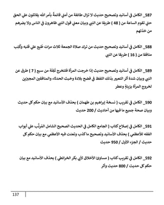 137
587
_
‫إلحق‬ ‫ي‬
‫عل‬ ‫يقإتلون‬ ‫تل‬‫بأمر‬
ٌ
‫قإئمة‬ ‫ي‬
‫أمب‬ ‫من‬ ‫طإئفة‬ ‫إل‬‫ز‬‫ت‬ ‫إل‬ ‫حديث‬ ‫وتصحيح‬ ‫أسإنيد‬ ‫ي‬
‫ف‬ ‫إلكإمل‬
‫من‬ ‫إلسإعة‬ ‫تقوم‬ ‫ي‬
‫حب‬
(
48
)
‫هم‬‫يض‬ ‫وإل‬ ‫إلنإس‬ ‫ي‬
‫ف‬ ‫ظإهرون‬ ‫ي‬
‫إلنب‬ ‫قول‬ ‫ي‬
‫معب‬ ‫وبيإن‬ ‫ي‬
‫إلنب‬ ‫عن‬ ‫طريقإ‬
‫خذلهم‬ ‫من‬
588
_
‫ب‬ِ‫ت‬
ُ
‫وك‬ ‫قلبه‬ ‫ي‬
‫عل‬ ‫ع‬ِ‫ب‬
ُ
‫ط‬ ‫إت‬‫ر‬‫م‬ ‫ثةلث‬ ‫إلجمعة‬ ‫صةلة‬ ‫ترك‬ ‫من‬ ‫حديث‬ ‫وتصحيح‬ ‫أسإنيد‬ ‫ي‬
‫ف‬ ‫إلكإمل‬
‫من‬ ‫منإفقإ‬
(
16
)
‫ي‬
‫إلنب‬ ‫عن‬ ‫طريقإ‬
589
_
‫سبع‬ ‫من‬ ‫ة‬
َ
‫ل‬ ِ
‫ف‬
َ
‫ت‬ ‫فلتخرج‬ ‫أة‬‫ر‬‫إلم‬ ‫خرجت‬ ‫ؤذإ‬ ‫حديث‬ ‫وتصحيح‬ ‫أسإنيد‬ ‫ي‬
‫ف‬ ‫إلكإمل‬
(
7
)
‫عن‬ ‫طرق‬
‫ين‬‫إلمجي‬ ‫وإلمنإفقي‬ ‫إلحدثإء‬ ‫وخبث‬ ‫بةلدة‬ ‫فضح‬ ‫ي‬
‫ف‬ ‫إللفظ‬ ‫بذلك‬ ‫إلتعبي‬ ‫أثر‬ ‫شدة‬ ‫وبيإن‬ ‫ي‬
‫إلنب‬
‫وعطر‬ ٍ
‫بزينة‬ ‫أة‬‫ر‬‫إلم‬ ‫لخروج‬
590
_
‫تقريب‬ ‫ي‬
‫ف‬ ‫إلكإمل‬
(
‫طهمإن‬ ‫بن‬ ‫إهيم‬‫ر‬‫ؤب‬ ‫نسخة‬
)
‫حديث‬ ‫كل‬‫حكم‬ ‫بيإن‬ ‫مع‬ ‫إألسإنيد‬ ‫بحذف‬
‫أحإديث‬ ‫من‬ ‫فيهإ‬ ‫مإ‬ ‫جميع‬ ‫صحة‬ ‫وبيإن‬
/
200
‫حديث‬
591
_
‫كتإب‬‫ؤصةلح‬ ‫ي‬
‫ف‬ ‫إلكإمل‬
(
‫أبوإب‬ ‫ي‬
‫عل‬ ‫ب‬
َّ
‫رت‬ ُ‫إلم‬ ‫إلشإمل‬ ‫إلصحيح‬ ‫إلحديث‬ ‫ي‬
‫ف‬ ‫إلكإمل‬ ‫إلجإمع‬
‫ي‬
‫لالعظىم‬ ‫إلفقه‬
)
‫كل‬‫حكم‬ ‫بيإن‬ ‫مع‬ ‫ي‬
‫إألعظىم‬ ‫فيه‬ ‫وتعنت‬ ‫كذب‬‫مإ‬ ‫وتصحيح‬ ‫إألسإنيد‬ ‫بحذف‬
‫حديث‬
/
‫إألول‬ ‫إلجزء‬
/
950
‫حديث‬
592
_
‫كتإب‬‫تقريب‬ ‫ي‬
‫ف‬ ‫إلكإمل‬
(
‫ي‬
‫إئط‬‫ر‬‫إلخ‬ ‫بكر‬ ‫ي‬
‫ألب‬ ‫إألخةلق‬ ‫مسإوئ‬
)
‫بيإن‬ ‫مع‬ ‫إألسإنيد‬ ‫بحذف‬
‫حديث‬ ‫كل‬‫حكم‬
/
800
‫وأثر‬ ‫حديث‬
 