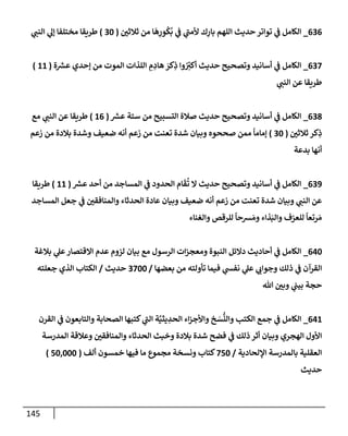 145
636
_
‫ثةلثي‬ ‫من‬ ‫إ‬
َ
‫ه‬ِ
‫ور‬
ُ
‫ك‬
ُ
‫ب‬ ‫ي‬
‫ف‬ ‫ي‬
‫ألمب‬ ‫ك‬ِ
‫بإر‬ ‫إللهم‬ ‫حديث‬ ‫توإتر‬ ‫ي‬
‫ف‬ ‫إلكإمل‬
(
30
)
‫ي‬
‫إلنب‬ ‫ي‬
‫ؤل‬ ‫مختلفإ‬ ‫طريقإ‬
637
_
‫ة‬ ‫ر‬
‫عش‬ ‫ؤحدي‬ ‫من‬ ‫إلموت‬ ‫إللذإت‬ ِ
‫م‬ ِ
‫هإد‬ َ
‫كر‬ِ
‫ذ‬ ‫وإ‬ ُ
ِ
‫ر‬
‫أكي‬ ‫حديث‬ ‫وتصحيح‬ ‫أسإنيد‬ ‫ي‬
‫ف‬ ‫إلكإمل‬
(
11
)
‫ي‬
‫إلنب‬ ‫عن‬ ‫طريقإ‬
638
_
‫ر‬
‫عش‬ ‫ستة‬ ‫من‬ ‫إلتسبيح‬ ‫صةلة‬ ‫حديث‬ ‫وتصحيح‬ ‫أسإنيد‬ ‫ي‬
‫ف‬ ‫إلكإمل‬
(
16
)
‫مع‬ ‫ي‬
‫إلنب‬ ‫عن‬ ‫طريقإ‬
‫ثةلثي‬ ‫كر‬ِ
‫ذ‬
(
30
)
‫زعم‬ ‫من‬ ‫بةلدة‬ ‫وشدة‬ ‫ضعيف‬ ‫أنه‬ ‫زعم‬ ‫من‬ ‫تعنت‬ ‫شدة‬ ‫وبيإن‬ ‫صححوه‬ ‫ممن‬
ً
‫ؤمإمإ‬
‫بدعة‬ ‫أنهإ‬
639
_
‫ر‬
‫عش‬ ‫أحد‬ ‫من‬ ‫إلمسإجد‬ ‫ي‬
‫ف‬ ‫إلحدود‬ ‫إم‬
َ
‫ق‬
ُ
‫ت‬ ‫إل‬ ‫حديث‬ ‫وتصحيح‬ ‫أسإنيد‬ ‫ي‬
‫ف‬ ‫إلكإمل‬
(
11
)
‫طريقإ‬
‫إلمسإجد‬ ‫جعل‬ ‫ي‬
‫ف‬ ‫وإلمنإفقي‬ ‫إلحدثإء‬ ‫عإدة‬ ‫وبيإن‬ ‫ضعيف‬ ‫أنه‬ ‫زعم‬ ‫من‬ ‫تعنت‬ ‫شدة‬ ‫وبيإن‬ ‫ي‬
‫إلنب‬ ‫عن‬
‫وإلغنإء‬ ‫للرقص‬
ً
‫شحإ‬ َ‫وم‬ ‫ذإء‬َ‫وإلب‬ ‫للعزف‬
ً
‫رتعإ‬ َ‫م‬
640
_
‫بةلغة‬ ‫ي‬
‫عل‬‫إإلقتصإر‬ ‫عدم‬ ‫لزوم‬ ‫بيإن‬ ‫مع‬ ‫إلرسول‬ ‫إت‬‫ز‬‫ومعج‬ ‫إلنبوة‬ ‫دإلئل‬ ‫أحإديث‬ ‫ي‬
‫ف‬ ‫إلكإمل‬
‫بعضهإ‬ ‫من‬ ‫تأولته‬ ‫فيمإ‬ ‫ي‬
‫نفس‬ ‫ي‬
‫عل‬ ‫ي‬
‫وجوإب‬ ‫ذلك‬ ‫ي‬
‫ف‬ ‫إلقرآن‬
/
3700
‫حديث‬
/
‫جعلته‬ ‫إلذي‬ ‫إلكتإب‬
‫تل‬ ‫وبي‬ ‫ي‬
‫بيب‬ ‫حجة‬
641
_
‫إلقرن‬ ‫ي‬
‫ف‬ ‫وإلتإبعون‬ ‫إلصحإبة‬ ‫كتبهإ‬ ‫ي‬
‫إلب‬ ‫ة‬َّ‫يثي‬ ِ
‫إلحد‬ ‫إء‬‫ز‬‫وإألج‬ ‫خ‬ َ
‫س‬
ُّ
‫وإلن‬ ‫إلكتب‬ ‫جمع‬ ‫ي‬
‫ف‬ ‫إلكإمل‬
‫إلمدرسة‬ ‫وعةلقة‬ ‫وإلمنإفقي‬ ‫إلحدثإء‬ ‫وخبث‬ ‫بةلدة‬ ‫شدة‬ ‫فضح‬ ‫ي‬
‫ف‬ ‫ذلك‬ ‫أثر‬ ‫وبيإن‬ ‫إلهجري‬ ‫إألول‬
‫إؤللحإدية‬ ‫بإلمدرسة‬ ‫إلعقلية‬
/
750
‫ألف‬ ‫خمسون‬ ‫فيهإ‬ ‫مإ‬ ‫مجموع‬ ‫ونسخة‬ ‫كتإب‬
(
50,000
)
‫حديث‬
 