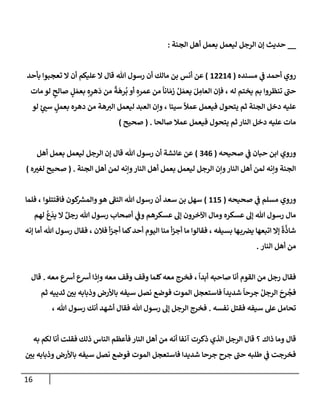 16
__
‫إلجنة‬ ‫أهل‬ ‫بعمل‬ ‫ليعمل‬ ‫إلرجل‬ ‫ؤن‬ ‫حديث‬
:
‫مسنده‬ ‫ي‬
‫ف‬ ‫أحمد‬ ‫روي‬
(
12214
)
‫أنس‬ ‫عن‬
‫مإلك‬ ‫بن‬
‫بأحد‬ ‫تعجبوإ‬ ‫إل‬ ‫أن‬ ‫عليكم‬ ‫إل‬ ‫قإل‬ ‫تل‬ ‫رسول‬ ‫أن‬
‫له‬ ‫يختم‬ ‫بم‬ ‫تنظروإ‬ ‫حب‬
‫مإت‬ ‫لو‬ ‫ٍر‬
‫صإلح‬ ٍ
‫ل‬ َ‫بعم‬ ِ‫ه‬ِ
‫هر‬
َ
‫د‬ ‫من‬
ً
‫ة‬
َ
‫ره‬
ُ
‫ب‬ ‫أو‬ ِ‫عمره‬ ‫من‬
ً
‫إنإ‬ َ‫زم‬ ُ‫ل‬ َ‫يعم‬ َ‫ل‬ ِ
‫إلعإم‬ ‫فؤن‬ ،
‫سيئإ‬
ً
‫عمال‬ ‫فيعمل‬ ‫يتحول‬ ‫ثم‬ ‫إلجنة‬ ‫دخل‬ ‫عليه‬
،
‫لو‬ ‫ٍر‬
‫سب‬ ٍ
‫بعمل‬ ‫دهره‬ ‫من‬ ‫هة‬‫إلي‬ ‫ليعمل‬ ‫إلعبد‬ ‫وإن‬
‫صإلحإ‬ ‫عمةل‬ ‫فيعمل‬ ‫يتحول‬ ‫ثم‬ ‫إلنإر‬ ‫دخل‬ ‫عليه‬ ‫مإت‬
.
(
‫صحيح‬
)
‫صحيحه‬ ‫ي‬
‫ف‬ ‫حبإن‬ ‫إبن‬ ‫وروي‬
(
346
)
‫أهل‬ ‫بعمل‬ ‫ليعمل‬ ‫إلرجل‬ ‫ؤن‬ ‫قإل‬ ‫تل‬ ‫رسول‬ ‫أن‬ ‫عإئشة‬ ‫عن‬
‫إلجنة‬ ‫أهل‬ ‫لمن‬ ‫وإنه‬‫إلنإر‬ ‫أهل‬ ‫بعمل‬ ‫ليعمل‬ ‫إلرجل‬ ‫وإن‬‫إلنإر‬ ‫أهل‬ ‫لمن‬ ‫وإنه‬ ‫إلجنة‬
.
(
‫ه‬‫لغي‬ ‫صحيح‬
)
‫صحيحه‬ ‫ي‬
‫ف‬ ‫مسلم‬ ‫وروي‬
(
115
)
‫فإقتتلوإ‬ ‫كون‬ ‫ر‬
‫وإلمش‬‫هو‬ ‫إلتف‬ ‫تل‬ ‫رسول‬ ‫أن‬ ‫سعد‬ ‫بن‬ ‫سهل‬
‫فلمإ‬ ،
‫لهم‬
ُ
‫ع‬
َ
‫يد‬ ‫إل‬ ٌ‫رجل‬ ‫تل‬ ‫رسول‬ ‫أصحإب‬ ‫ي‬
‫وف‬ ‫عسكرهم‬ ‫ؤل‬ ‫إآلخرون‬ ‫ومإل‬ ‫عسكره‬ ‫ؤل‬ ‫تل‬ ‫رسول‬ ‫مإل‬
‫بسيفه‬ ‫هإ‬‫ب‬‫يض‬ ‫إتبعهإ‬ ‫ؤإل‬
ً
‫ة‬
َّ
‫شإذ‬
‫ؤنه‬ ‫أمإ‬ ‫تل‬ ‫رسول‬ ‫فقإل‬ ، ‫فةلن‬ ‫أ‬‫ز‬‫أج‬ ‫كمإ‬‫أحد‬ ‫إليوم‬ ‫منإ‬ ‫أ‬‫ز‬‫أج‬ ‫مإ‬ ‫فقإلوإ‬ ،
‫إلنإر‬ ‫أهل‬ ‫من‬
.
ً
‫أبدإ‬ ‫صإحبه‬ ‫أنإ‬ ‫إلقوم‬ ‫من‬ ‫رجل‬ ‫فقإل‬
،
‫معه‬ ‫أشع‬ ‫أشع‬ ‫وإذإ‬ ‫معه‬ ‫وقف‬ ‫وقف‬ ‫كلمإ‬‫معه‬ ‫فخرج‬
.
‫قإل‬
ِ
‫ر‬
ُ
‫فج‬
َ
‫ح‬
‫ثم‬ ‫ثدييه‬ ‫بي‬ ‫وذبإبه‬ ‫بإألرض‬ ‫سيفه‬ ‫نصل‬ ‫فوضع‬ ‫إلموت‬ ‫فإستعجل‬
ً
‫شديدإ‬
ً
‫جرحإ‬ ُ‫إلرجل‬
‫نفسه‬ ‫فقتل‬ ‫سيفه‬ ‫عل‬ ‫تحإمل‬
.
‫تل‬ ‫رسول‬ ‫أنك‬ ‫أشهد‬ ‫فقإل‬ ‫تل‬ ‫رسول‬ ‫ؤل‬ ‫إلرجل‬ ‫فخرج‬
،
‫ذإك‬ ‫ومإ‬ ‫قإل‬
‫ذلك‬ ‫إلنإس‬ ‫فأعظم‬ ‫إلنإر‬ ‫أهل‬ ‫من‬ ‫أنه‬ ‫آنفإ‬ ‫ذكرت‬ ‫إلذي‬ ‫إلرجل‬ ‫قإل‬ ‫؟‬
‫به‬ ‫لكم‬ ‫أنإ‬ ‫فقلت‬
‫بي‬ ‫وذبإبه‬ ‫بإألرض‬ ‫سيفه‬ ‫نصل‬ ‫فوضع‬ ‫إلموت‬ ‫فإستعجل‬ ‫شديدإ‬ ‫جرحإ‬ ‫جرح‬ ‫حب‬ ‫طلبه‬ ‫ي‬
‫ف‬ ‫فخرجت‬
 