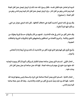 17
‫نفسه‬ ‫فقتل‬ ‫عليه‬ ‫تحإمل‬ ‫ثم‬ ‫ثدييه‬
،
‫إلجنة‬ ‫أهل‬ ‫عمل‬ ‫ليعمل‬ ‫إلرجل‬ ‫ؤن‬ ‫ذلك‬ ‫عند‬ ‫تل‬ ‫رسول‬ ‫فقإل‬
‫إلنإر‬ ‫أهل‬ ‫من‬ ‫وهو‬ ‫للنإس‬ ‫يبدو‬ ‫فيمإ‬
‫من‬ ‫وهو‬ ‫للنإس‬ ‫يبدو‬ ‫فيمإ‬ ‫إلنإر‬ ‫أهل‬ ‫عمل‬ ‫ليعمل‬ ‫إلرجل‬ ‫وإن‬ ،
‫إلجنة‬ ‫أهل‬
.
(
‫صحيح‬
)
‫ألفإظهإ‬ ‫إختةلف‬ ‫ي‬
‫عل‬ ‫ة‬‫كثي‬‫أحإديث‬ ‫ي‬
‫إلمعب‬ ‫ذلك‬ ‫ي‬
‫ف‬ ‫ورد‬ ‫وقد‬
.
‫ي‬
‫إلنب‬ ‫عن‬‫متوإتر‬ ‫ي‬
‫إلمعب‬ ‫ذلك‬ ‫لكن‬
.
‫إ‬
َ
‫د‬ِ
‫ر‬
َ
‫نف‬ ُ‫م‬
ً
‫زءأ‬
ُ
‫ج‬ ‫فيهإ‬ ‫وسأفرد‬
.
‫إألحإديث‬ ‫هذه‬ ‫ي‬
‫ف‬ ‫إلنإس‬ ‫من‬ ‫كثي‬‫خإض‬ ‫وقد‬
.
‫من‬ ‫وهؤإلء‬ ‫قريبة‬ ٍ
‫حسنة‬ ٍ
‫بتأويةلت‬ ‫قإل‬ ‫من‬ ‫فمنهم‬
‫وإألئمة‬ ‫إلتإبعي‬
.
‫وإلنفإقإت‬ ‫يبة‬ِ
‫ر‬ ُ‫إلم‬ ‫بإلتأويةلت‬ ‫قإلوإ‬ ‫وإلمتفيهقي‬ ‫إلمنإفقي‬ ‫من‬ ‫كإلعإدة‬‫وآخرون‬
‫إلعجيبة‬
.
‫أربعة‬ ‫ي‬
‫ف‬ ‫ورد‬ ‫ذلك‬ ‫أن‬ ‫إألحإديث‬ ‫من‬ ‫كثي‬‫تؤيده‬ ‫إلذي‬ ‫وهو‬ ‫فيهإ‬ ‫قيل‬ ‫تأويل‬ ‫وأصح‬
(
4
)
‫أشخإص‬
‫وأحوإل‬
.
_
‫ي‬
‫إألول‬ ‫إلحإل‬
.
‫فيعذبه‬ ‫ويموت‬ ‫ر‬
‫أكي‬ ‫أو‬ ‫ة‬‫كبي‬‫يرتكب‬ ‫ثم‬ ‫للكبإئر‬ ‫مجتنبإ‬ ‫صإلحإ‬ ‫يعيش‬ ‫إلذي‬ ‫إلمسلم‬
‫إلجنة‬ ‫يدخله‬ ‫ثم‬ ‫جهنم‬ ‫ي‬
‫ف‬ ‫خلود‬ ‫دون‬ ‫عليهإ‬ ‫تل‬
.
‫إلنإر‬ ‫أهل‬ ‫بعمل‬ ‫عمل‬ ‫ثم‬ ‫صإلحإ‬ ‫عمل‬ ‫قد‬ ‫فهذإ‬
‫عليه‬ ‫ومإت‬
.
_
‫إلثإنية‬ ‫إلحإل‬
.
‫تل‬ ‫لوجه‬ ‫يعملهإ‬ ‫وليس‬ ‫وإلسمعة‬ ‫إلريإء‬ ‫ي‬
‫عل‬ ‫صإلحة‬ ‫أعمإإل‬ ‫يعمل‬ ‫إلذي‬ ‫إلمسلم‬
‫خإلصإ‬
.
‫وإألحإديث‬ ‫إآليإت‬ ‫من‬ ‫كثي‬ ‫ي‬
‫ف‬ ‫شديد‬
ٌ
‫وعيد‬ ‫فيه‬ ‫ورد‬ ‫قد‬ ‫فهذإ‬
.
‫صإلحإ‬ ‫عمةل‬ ‫عمل‬ ‫قد‬ ‫وهذإ‬
‫للنإس‬ ‫يبدو‬ ‫فيمإ‬
.
 