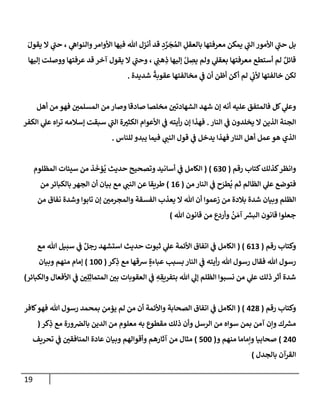 19
َ‫يقول‬ ‫إل‬ ‫ي‬
‫حب‬ ، ‫ي‬
‫وإلنوإه‬‫إألوإمر‬ ‫فيهإ‬ ‫تل‬ ‫أنزل‬ ‫قد‬ ِ
‫د‬ َّ
‫ر‬
َ
‫ج‬ ُ‫إلم‬ ِ
‫بإلعقل‬ ‫معرفتهإ‬ ‫يمكن‬ ‫ي‬
‫إلب‬ ‫إألمور‬ ‫ي‬
‫حب‬ ‫بل‬
‫ؤليهإ‬ ‫ووصلت‬ ‫عرفتهإ‬ ‫قد‬ ‫آخر‬ ‫يقول‬ ‫إل‬ ‫ي‬
‫وحب‬ ، ‫ي‬ ِ
‫هب‬ ِ
‫ذ‬ ‫ؤليهإ‬ ْ‫ل‬ ِ
‫يص‬ ‫ولم‬ ‫ي‬
‫بعقل‬ ‫معرفتهإ‬ ‫أستطع‬ ‫لم‬ ٌ‫قإئل‬
‫شديدة‬
ً
‫عقوبة‬ ‫مخإلفتهإ‬ ‫ي‬
‫ف‬ ‫أن‬ ‫أظن‬ ‫أكن‬ ‫لم‬ ‫ي‬
‫ألب‬ ‫خإلفتهإ‬ ‫لكن‬
.
‫أهل‬ ‫من‬ ‫فهو‬ ‫إلمسلمي‬ ‫من‬ ‫وصإر‬ ‫صإدقإ‬ ‫مخلصإ‬ ‫إلشهإدتي‬ ‫شهد‬ ‫ؤن‬ ‫أنه‬ ‫عليه‬ ‫فإلمتفق‬ ‫كل‬ ‫ي‬
‫وعل‬
‫إلنإر‬ ‫ي‬
‫ف‬ ‫يخلدون‬ ‫إل‬ ‫إلذين‬ ‫إلجنة‬
.
‫إلكفر‬ ‫ي‬
‫عل‬ ‫إه‬‫ر‬‫ت‬ ‫ؤسةلمه‬ ‫سبقت‬ ‫ي‬
‫إلب‬ ‫ة‬‫إلكثي‬ ‫إألعوإم‬ ‫ي‬
‫ف‬ ‫أيته‬‫ر‬ ‫ؤن‬ ‫فهذإ‬
‫للنإس‬ ‫يبدو‬ ‫فيمإ‬ ‫ي‬
‫إلنب‬ ‫قول‬ ‫ي‬
‫ف‬ ‫يدخل‬ ‫فهذإ‬ ‫إلنإر‬ ‫أهل‬ ‫عمل‬‫هو‬ ‫إلذي‬
.
‫كتإب‬‫كذلك‬‫وإنظر‬
‫رقم‬
(
630
)
(
‫إلمظلوم‬ ‫سيئإت‬ ‫من‬ ‫ذ‬
َ
‫ؤخ‬
ُ
‫ي‬ ‫حديث‬ ‫وتصحيح‬ ‫أسإنيد‬ ‫ي‬
‫ف‬ ‫إلكإمل‬
‫من‬ ‫إلنإر‬ ‫ي‬
‫ف‬ ‫ح‬َ
‫طر‬
ُ
‫ي‬ ‫ثم‬ ‫إلظإلم‬ ‫ي‬
‫عل‬ ‫فتوضع‬
(
16
)
‫من‬ ‫بإلكبإئر‬ ‫إلجهر‬ ‫أن‬ ‫بيإن‬ ‫مع‬ ‫ي‬
‫إلنب‬ ‫عن‬ ‫طريقإ‬
‫من‬ ‫نفإق‬ ‫وشدة‬ ‫تإبوإ‬ ‫ؤن‬ ‫وإلمجرمي‬ ‫إلفسقة‬ ‫يعذب‬ ‫إل‬ ‫تل‬ ‫أن‬ ‫زعموإ‬ ‫من‬ ‫بةلدة‬ ‫شدة‬ ‫وبيإن‬ ‫إلظلم‬
‫تل‬ ‫قإنون‬ ‫من‬ ‫وأردع‬
ُ
‫ن‬ َ‫آم‬ ‫ر‬
‫إلبش‬ ‫قإنون‬ ‫جعلوإ‬
)
‫رقم‬ ‫وكتإب‬
(
613
( )
‫مع‬ ‫تل‬ ‫سبيل‬ ‫ي‬
‫ف‬ ٌ‫رجل‬ ‫إستشهد‬ ‫حديث‬ ‫ثبوت‬ ‫ي‬
‫عل‬ ‫إألئمة‬ ‫إتفإق‬ ‫ي‬
‫ف‬ ‫إلكإمل‬
‫كر‬ِ
‫ذ‬ ‫مع‬ ‫شقهإ‬ ٍ‫عبإءة‬ ‫بسبب‬ ‫إلنإر‬ ‫ي‬
‫ف‬ ‫أيته‬‫ر‬ ‫تل‬ ‫رسول‬ ‫فقإل‬ ‫تل‬ ‫رسول‬
(
100
)
‫وبيإن‬ ‫منهم‬ ‫ؤمإم‬
‫وإلكبإئر‬ ‫إألفعإل‬ ‫ي‬
‫ف‬ ‫ي‬ِ‫ل‬ِ‫إلمتمإث‬ ‫بي‬ ‫إلعقوبإت‬ ‫ي‬
‫ف‬ ِ
‫ه‬ ِ
‫بتفريق‬ ‫تل‬ ‫ي‬
‫ؤل‬ ‫إلظلم‬ ‫نسبوإ‬ ‫من‬ ‫ي‬
‫عل‬ ‫ذلك‬ ‫أثر‬ ‫شدة‬
)
‫رقم‬ ‫وكتإب‬
(
428
( )
‫كإفر‬‫فهو‬ ‫تل‬ ‫رسول‬ ‫بمحمد‬ ‫يؤمن‬ ‫لم‬ ‫من‬ ‫أن‬ ‫وإألئمة‬ ‫إلصحإبة‬ ‫إتفإق‬ ‫ي‬
‫ف‬ ‫إلكإمل‬
‫كر‬ِ
‫ذ‬ ‫مع‬ ‫ورة‬‫بإلض‬ ‫إلدين‬ ‫من‬ ‫معلوم‬ ‫به‬ ‫مقطوع‬ ‫ذلك‬ ‫وأن‬ ‫إلرسل‬ ‫من‬ ‫سوإه‬ ‫بمن‬ ‫آمن‬ ‫وإن‬ ‫ك‬ ‫ر‬
‫مش‬
(
240
)
‫و‬ ‫منهم‬ ‫وإمإمإ‬ ‫صحإبيإ‬
(
500
)
‫تحريف‬ ‫ي‬
‫ف‬ ‫إلمنإفقي‬ ‫عإدة‬ ‫وبيإن‬ ‫وأقوإلهم‬ ‫آثإرهم‬ ‫من‬ ‫مثإل‬
‫بإلجدل‬ ‫إلقرآن‬
)
 