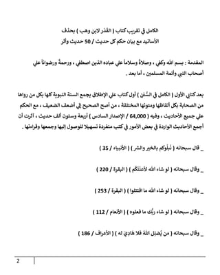 2
‫كتإب‬‫تقريب‬ ‫ي‬
‫ف‬ ‫إلكإمل‬
(
‫وهب‬ ‫إلبن‬‫ر‬
َ
‫د‬
َ
‫إلق‬
)
‫بحذف‬
‫حديث‬ ‫كل‬‫حكم‬ ‫بيإن‬ ‫مع‬ ‫إألسإنيد‬
/
50
‫وأثر‬ ‫حديث‬
‫إلمقدمة‬
:
‫ي‬
‫عل‬
ً
‫ورضوإنإ‬
ً
‫ورحمة‬ ، ‫ي‬
‫إصطف‬ ‫إلذين‬ ‫عبإده‬ ‫ي‬
‫عل‬
ً
‫وسةلمإ‬
ً
‫وصةلة‬ ، ‫ي‬
‫وكف‬ ‫تل‬ ‫بسم‬
‫بعد‬ ‫أمإ‬ ، ‫إلمسلمي‬ ‫وأئمة‬ ‫ي‬
‫إلنب‬ ‫أصحإب‬
.
‫إألول‬ ‫ي‬
‫كتإب‬‫بعد‬
(
‫ي‬ ُّ
‫إلس‬ ‫ي‬
‫ف‬ ‫إلكإمل‬
)
‫روإهإ‬ ‫من‬ ‫بكل‬ ‫كلهإ‬‫إلنبوية‬ ‫إلسنة‬ ‫يجمع‬ ‫إؤلطةلق‬ ‫ي‬
‫عل‬ ‫كتإب‬‫أول‬
‫إلحكم‬ ‫مع‬ ، ‫إلضعيف‬ ‫أضعف‬ ‫ي‬
‫ؤل‬ ‫إلصحيح‬ ‫أصح‬ ‫من‬ ، ‫إلمختلفة‬ ‫ومتونهإ‬ ‫ألفإظهإ‬ ‫بكل‬ ‫إلصحإبة‬ ‫من‬
‫وفيه‬ ، ‫إألحإديث‬ ‫جميع‬ ‫ي‬
‫عل‬
(
64,000
/
‫إلسإدس‬ ‫إؤلصدإر‬
)
‫حديث‬ ‫ألف‬ ‫وستون‬ ‫أربعة‬
‫أن‬ ‫آثرت‬ ،
‫منفردة‬ ‫كتب‬ ‫ي‬
‫ف‬ ‫إألمور‬ ‫بعض‬ ‫ي‬
‫ف‬ ‫إلوإردة‬ ‫إألحإديث‬ ‫أجمع‬
‫وجمعهإ‬ ‫ؤليهإ‬ ‫للوصول‬ ‫تسهيةل‬
‫إءتهإ‬‫ر‬‫وق‬
.
_
‫سبحإنه‬ ‫قإل‬
(
‫ر‬
‫وإلش‬‫بإلخي‬ ‫وكم‬
ُ
‫بل‬
َ
‫ن‬
)
(
‫إألنبيإء‬
/
35
)
_
‫سبحإنه‬ ‫وقإل‬
(
‫م‬
ُ
‫ك‬
َ
‫ت‬
َ
‫ألعن‬ ‫تل‬ ‫شإء‬ ‫لو‬
)
(
‫إلبقرة‬
/
220
)
_
‫سبحإنه‬ ‫وقإل‬
(
‫إقتتلوإ‬ ‫مإ‬ ‫تل‬ ‫شإء‬ ‫لو‬
)
(
‫إلبقرة‬
/
253
)
_
‫سبحإنه‬ ‫وقإل‬
(
‫فعلوه‬ ‫مإ‬ ‫ك‬
ُّ
‫رب‬ ‫شإء‬ ‫لو‬
)
(
‫إألنعإم‬
/
112
)
_
‫سبحإنه‬ ‫وقإل‬
(
‫له‬ َ
‫ي‬ ِ
‫إد‬
َ
‫ه‬ ‫فةل‬ ُ‫تل‬ ‫ل‬ِ‫ضل‬
ُ
‫ي‬ ‫من‬
)
(
‫إف‬‫ر‬‫إألع‬
/
186
)
 