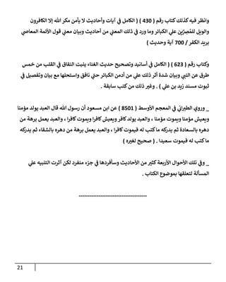 21
‫كتإب‬‫كذلك‬‫فيه‬ ‫وإنظر‬
‫رقم‬
(
430
)
(
‫إلكإفرون‬ ‫ؤإل‬ ‫تل‬‫مكر‬ ‫يأمن‬ ‫إل‬ ‫وأحإديث‬ ‫آيإت‬ ‫ي‬
‫ف‬ ‫إلكإمل‬
‫ي‬
‫إلمعإض‬ ‫إألئمة‬ ‫قول‬ ‫ي‬
‫معب‬ ‫وبيإن‬ ‫أحإديث‬ ‫من‬ ‫ي‬
‫إلمعب‬ ‫ذلك‬ ‫ي‬
‫ف‬ ‫ورد‬ ‫ومإ‬‫إلكبإئر‬ ‫ي‬
‫عل‬ ‫ين‬ِّ
ِ
‫ض‬ ُ‫للم‬ ‫وإلويل‬
‫إلكفر‬ ‫بريد‬
/
700
‫وحديث‬ ‫آية‬
)
‫رقم‬ ‫وكتإب‬
(
623
)
(
‫خمس‬ ‫من‬ ‫إلقلب‬ ‫ي‬
‫ف‬ ‫إلنفإق‬ ‫ينبت‬ ‫إلغنإء‬ ‫حديث‬ ‫وتصحيح‬ ‫أسإنيد‬ ‫ي‬
‫ف‬ ‫إلكإمل‬
‫ي‬
‫ف‬ ‫وتفصيل‬ ‫بيإن‬ ‫مع‬ ‫وإستحلهإ‬ ‫نإفق‬ ‫ي‬
‫حب‬ ‫إلكبإئر‬ ‫أدمن‬ ‫من‬ ‫ي‬
‫عل‬ ‫ذلك‬ ‫أثر‬ ‫شدة‬ ‫وبيإن‬ ‫ي‬
‫إلنب‬ ‫عن‬ ‫طرق‬
‫ي‬
‫عل‬ ‫بن‬ ‫زيد‬ ‫مسند‬ ‫ثبوت‬
)
.
‫سإبقة‬ ‫كتب‬‫من‬ ‫ذلك‬ ‫وغي‬
.
_
‫إألوسط‬ ‫إلمعجم‬ ‫ي‬
‫ف‬ ‫ي‬
‫إب‬‫إلطي‬ ‫وروي‬
(
8501
)
‫قإل‬ ‫تل‬ ‫رسول‬ ‫أن‬ ‫مسعود‬ ‫إبن‬ ‫عن‬
‫مؤمنإ‬ ‫يولد‬ ‫إلعبد‬
‫مؤمنإ‬ ‫ويموت‬ ‫مؤمنإ‬ ‫ويعيش‬
‫إ‬‫ر‬‫كإف‬‫ويموت‬ ‫إ‬‫ر‬‫كإف‬‫ويعيش‬‫كإفر‬‫يولد‬ ‫وإلعبد‬ ،
‫من‬ ‫برهة‬ ‫يعمل‬ ‫وإلعبد‬ ،
‫إ‬‫ر‬‫كإف‬‫فيموت‬ ‫له‬ ‫كتب‬‫مإ‬ ‫كه‬
‫يدر‬ ‫ثم‬ ‫بإلسعإدة‬ ‫دهره‬
‫كه‬
‫يدر‬ ‫ثم‬ ‫بإلشقإء‬ ‫دهره‬ ‫من‬ ‫برهة‬ ‫يعمل‬ ‫وإلعبد‬ ،
‫سعيدإ‬ ‫فيموت‬ ‫له‬ ‫كتب‬‫مإ‬
.
(
‫ه‬‫لغي‬ ‫صحيح‬
)
_
‫ي‬
‫عل‬ ‫إلتنبيه‬ ‫آثرت‬ ‫لكن‬ ‫منفرد‬ ‫جزء‬ ‫ي‬
‫ف‬ ‫وسأفردهإ‬ ‫إألحإديث‬ ‫من‬ ‫كثي‬‫إألربعة‬ ‫إألحوإل‬ ‫تلك‬ ‫ي‬
‫وف‬
‫إلكتإب‬ ‫بموضوع‬ ‫لتعلقهإ‬ ‫إلمسألة‬
.
--------------------------------------
 