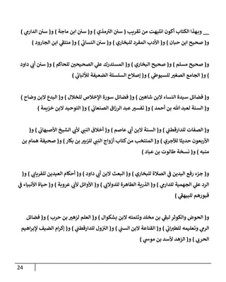 24
__
‫تقريب‬ ‫من‬ ‫إنتيهت‬ ‫أكون‬ ‫إلكتإب‬ ‫هذإ‬‫وب‬
(
‫مذي‬‫إلي‬ ‫سي‬
)
‫و‬
(
‫مإجة‬ ‫إبن‬ ‫سي‬
)
‫و‬
(
‫ي‬
‫إلدإرم‬ ‫سي‬
)
‫و‬
(
‫حبإن‬ ‫إبن‬ ‫صحيح‬
)
‫و‬
(
‫للبخإري‬ ‫إلمفرد‬ ‫إألدب‬
)
‫و‬
(
‫ي‬
‫إلنسإب‬ ‫سي‬
)
‫و‬
(
‫إلجإرود‬ ‫إبن‬ ‫ي‬
‫منتف‬
)
‫و‬
(
‫مسلم‬ ‫صحيح‬
)
‫و‬
(
‫إلبخإري‬ ‫صحيح‬
)
‫و‬
(
‫للحإكم‬ ‫إلصحيحي‬ ‫ي‬
‫عل‬ ‫إلمستدرك‬
)
‫و‬
(
‫دإود‬ ‫ي‬
‫أب‬ ‫سي‬
)
‫و‬
(
‫ي‬
‫للسيوط‬ ‫إلصغي‬ ‫إلجإمع‬
)
‫و‬
(
‫ي‬
‫لاللبإب‬ ‫إلضعيفة‬ ‫إلسلسلة‬ ‫ؤصةلح‬
)
‫و‬
(
‫شإهي‬ ‫إلبن‬ ‫إلنسإء‬ ‫سيدة‬ ‫فضإئل‬
)
‫و‬
(
‫للخةلل‬ ‫إؤلخةلص‬ ‫سورة‬ ‫فضإئل‬
)
‫و‬
(
‫وضإح‬ ‫إلبن‬ ‫إلبدع‬
)
‫و‬
(
‫أحمد‬ ‫بن‬ ‫تل‬ ‫لعبد‬ ‫إلسنة‬
)
‫و‬
(
‫ي‬
‫إلصنعإب‬ ‫إق‬‫ز‬‫إلر‬ ‫عبد‬‫تفسي‬
)
‫و‬
(
‫خزيمة‬ ‫إلبن‬ ‫إلتوحيد‬
)
‫و‬
(
‫ي‬
‫للدإرقطب‬ ‫إلصفإت‬
)
‫و‬
(
‫عإصم‬ ‫ي‬
‫أب‬ ‫إلبن‬ ‫إلسنة‬
)
‫و‬
(
‫ي‬
‫إألصبهإب‬ ‫إلشيخ‬ ‫ي‬
‫ألب‬ ‫ي‬
‫إلنب‬ ‫أخةلق‬
)
‫و‬
(
‫لئلجري‬ ‫حديثإ‬ ‫إألربعون‬
)
‫و‬
(
‫بكإر‬ ‫بن‬ ‫للزبي‬ ‫ي‬
‫إلنب‬ ‫أزوإج‬ ‫كتإب‬‫من‬ ‫إلمنتخب‬
)
‫و‬
(
‫بن‬ ‫همإم‬ ‫صحيفة‬
‫منبه‬
)
‫و‬
(
‫عبإد‬ ‫بن‬ ‫طإلوت‬ ‫نسخة‬
)
‫و‬
(
‫للبخإري‬ ‫إلصةلة‬ ‫ي‬
‫ف‬ ‫إليدين‬ ‫رفع‬ ‫جزء‬
)
‫و‬
(
‫دإود‬ ‫ي‬
‫أب‬ ‫إلبن‬ ‫إلبعث‬
)
‫و‬
(
‫ي‬
‫للفريإب‬ ‫إلعيدين‬ ‫أحكإم‬
)
‫و‬
(
‫ي‬
‫للدإرم‬ ‫إلجهمية‬ ‫ي‬
‫عل‬ ‫إلرد‬
)
‫و‬
(
‫ي‬
‫للدوإلب‬ ‫إلطإهرة‬ ‫إلذرية‬
)
‫و‬
(
‫عروبة‬ ‫ي‬
‫ألب‬ ‫إألوإئل‬
)
‫و‬
(
‫ي‬
‫ف‬ ‫إألنبيإء‬ ‫حيإة‬
‫ي‬
‫للبيهف‬ ‫قبورهم‬
)
‫و‬
(
‫بشكوإل‬ ‫إلبن‬ ‫وتتمته‬ ‫مخلد‬ ‫بن‬ ‫ي‬
‫لبف‬ ‫وإلكوثر‬ ‫إلحوض‬
)
‫و‬
(
‫حرب‬ ‫بن‬ ‫لزهي‬ ‫إلعلم‬
)
‫و‬
(
‫فضإئل‬
‫ي‬
‫إب‬‫للطي‬ ‫وتعليمه‬ ‫ي‬
‫إلرم‬
)
‫و‬
(
‫ي‬
‫إلسب‬ ‫إلبن‬ ‫إلقنإعة‬
)
‫و‬
(
‫ي‬
‫للدإرقطب‬ ‫ول‬‫إلي‬
)
‫و‬
(
‫إهيم‬‫ر‬‫ؤلب‬ ‫إلضيف‬ ‫إم‬‫ر‬‫ؤك‬
‫ي‬
‫إلحرب‬
)
‫و‬
(
‫ي‬
‫موس‬ ‫بن‬ ‫ألسد‬ ‫إلزهد‬
)
 