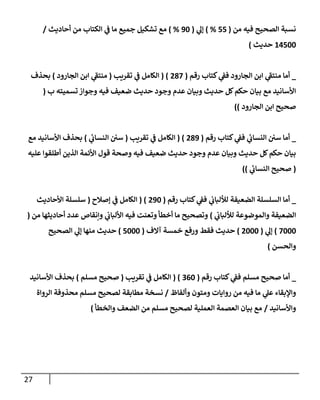 27
‫من‬ ‫فيه‬ ‫إلصحيح‬ ‫نسبة‬
(
55
%
)
‫ي‬
‫ؤل‬
(
90
%
)
‫أحإديث‬ ‫من‬ ‫إلكتإب‬ ‫ي‬
‫ف‬ ‫مإ‬ ‫جميع‬ ‫تشكيل‬ ‫مع‬
/
14500
‫حديث‬
)
_
‫رقم‬ ‫كتإب‬ ‫ي‬
‫فف‬ ‫إلجإرود‬ ‫إبن‬ ‫ي‬
‫منتف‬ ‫أمإ‬
(
287
( )
‫تقريب‬ ‫ي‬
‫ف‬ ‫إلكإمل‬
(
‫إلجإرود‬ ‫إبن‬ ‫ي‬
‫منتف‬
)
‫بحذف‬
‫ب‬ ‫تسميته‬ ‫وجوإز‬ ‫فيه‬ ‫ضعيف‬ ‫حديث‬ ‫وجود‬ ‫عدم‬ ‫وبيإن‬ ‫حديث‬ ‫كل‬‫حكم‬ ‫بيإن‬ ‫مع‬ ‫إألسإنيد‬
(
‫إلجإرود‬ ‫إبن‬ ‫صحيح‬
))
_
‫رقم‬ ‫كتإب‬ ‫ي‬
‫فف‬ ‫ي‬
‫إلنسإب‬ ‫سي‬ ‫أمإ‬
(
289
( )
‫تقريب‬ ‫ي‬
‫ف‬ ‫إلكإمل‬
(
‫ي‬
‫إلنسإب‬ ‫سي‬
)
‫مع‬ ‫إألسإنيد‬ ‫بحذف‬
‫عليه‬ ‫أطلقوإ‬ ‫إلذين‬ ‫إألئمة‬ ‫قول‬ ‫وصحة‬ ‫فيه‬ ‫ضعيف‬ ‫حديث‬ ‫وجود‬ ‫عدم‬ ‫وبيإن‬ ‫حديث‬ ‫كل‬‫حكم‬ ‫بيإن‬
(
‫ي‬
‫إلنسإب‬ ‫صحيح‬
))
_
‫رقم‬ ‫كتإب‬ ‫ي‬
‫فف‬ ‫ي‬
‫لاللبإب‬ ‫إلضعيفة‬ ‫إلسلسلة‬ ‫أمإ‬
(
290
( )
‫ؤصةلح‬ ‫ي‬
‫ف‬ ‫إلكإمل‬
(
‫إألحإديث‬ ‫سلسلة‬
‫ي‬
‫لاللبإب‬ ‫وإلموضوعة‬ ‫إلضعيفة‬
)
‫من‬ ‫أحإديثهإ‬ ‫عدد‬ ‫وإنقإص‬ ‫ي‬
‫إأللبإب‬ ‫فيه‬ ‫وتعنت‬ ‫أخطأ‬ ‫مإ‬ ‫وتصحيح‬
(
7000
)
‫ي‬
‫ؤل‬
(
2000
)
‫آإلف‬ ‫خمسة‬ ‫ورفع‬ ‫فقط‬ ‫حديث‬
(
5000
)
‫إلصحيح‬ ‫ي‬
‫ؤل‬ ‫منهإ‬ ‫حديث‬
‫وإلحسن‬
)
_
‫رقم‬ ‫كتإب‬ ‫ي‬
‫فف‬ ‫مسلم‬ ‫صحيح‬ ‫أمإ‬
(
360
( )
‫تقريب‬ ‫ي‬
‫ف‬ ‫إلكإمل‬
(
‫مسلم‬ ‫صحيح‬
)
‫إألسإنيد‬ ‫بحذف‬
‫وألفإظ‬ ‫ومتون‬ ‫روإيإت‬ ‫من‬ ‫فيه‬ ‫مإ‬ ‫ي‬
‫عل‬ ‫وإؤلبقإء‬
/
‫إلروإة‬ ‫محذوفة‬ ‫مسلم‬ ‫لصحيح‬ ‫مطإبقة‬ ‫نسخة‬
‫وإألسإنيد‬
/
‫وإلخطأ‬ ‫إلضعف‬ ‫من‬ ‫مسلم‬ ‫لصحيح‬ ‫إلعملية‬ ‫إلعصمة‬ ‫بيإن‬ ‫مع‬
)
 