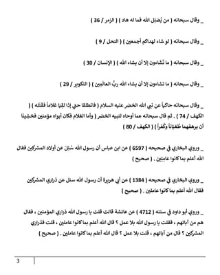 3
_
‫سبحإنه‬ ‫وقإل‬
(
‫هإد‬ ‫له‬ ‫فمإ‬ ‫تل‬ ‫ل‬ِ‫ضل‬
ُ
‫ي‬ ‫من‬
)
(
‫إلزمر‬
/
36
)
_
‫سبحإنه‬ ‫وقإل‬
(
‫أجمعي‬ ‫لهدإكم‬ ‫شإء‬ ‫لو‬
)
(
‫إلنحل‬
/
9
)
_
‫سبحإنه‬ ‫وقإل‬
(
‫تل‬ ‫يشإء‬ ‫أن‬ ‫ؤإل‬ ‫إءون‬
َ
‫ش‬
َ
‫ت‬ ‫مإ‬
)
(
‫إؤلنسإن‬
/
30
)
_
‫سبحإنه‬ ‫وقإل‬
(
‫ي‬ ِ
‫م‬
َ
‫إلعإل‬
ُّ
‫رب‬ ‫تل‬ ‫يشإء‬ ‫أن‬ ‫ؤإل‬ ‫تشإءون‬ ‫مإ‬
)
(
‫إلتكوير‬
/
29
)
_
‫إلسةلم‬ ‫عليه‬‫إلخض‬ ‫تل‬ ‫ي‬
‫نب‬ ‫عن‬
ً
‫حإكيإ‬ ‫سبحإنه‬ ‫وقإل‬
(
‫له‬
َ
‫ت‬
َ
‫فق‬
ً
‫غةلمإ‬ ‫إ‬َ‫ي‬ ِ
‫لق‬ ‫ؤذإ‬ ‫ي‬
‫حب‬ ‫فإنطلقإ‬
)
(
‫إلكهف‬
/
74
)
.
‫إلخض‬ ‫لنبيه‬ ‫أوحإه‬ ‫عمإ‬ ‫سبحإنه‬ ‫قإل‬ ‫ثم‬
(
‫إ‬
َ
‫ين‬ ِ
‫فخش‬ ‫مؤمني‬ ‫أبوإه‬ ‫فكإن‬ ‫إلغةلم‬ ‫وأمإ‬
ً
‫إ‬‫ر‬‫ف‬
ُ
‫وك‬
ً
‫إنإ‬َ‫غي‬
ُ
‫ط‬ ‫يرهقهمإ‬ ‫أن‬
)
(
‫إلكهف‬
/
80
)
_
‫صحيحه‬ ‫ي‬
‫ف‬ ‫إلبخإري‬ ‫وروي‬
(
6597
)
‫فقإل‬ ‫كي‬ ‫ر‬
‫إلمش‬ ‫أوإلد‬ ‫عن‬ َ‫ل‬ِ‫ئ‬ ُ
‫س‬ ‫تل‬ ‫رسول‬ ‫أن‬ ‫عبإس‬ ‫إبن‬ ‫عن‬
‫ي‬ِ‫ل‬ ِ
‫عإم‬ ‫كإنوإ‬‫بمإ‬ ‫أعلم‬ ‫تل‬
.
(
‫صحيح‬
)
_
‫صحيحه‬ ‫ي‬
‫ف‬ ‫إلبخإري‬ ‫وروي‬
(
1384
)
‫كي‬ ‫ر‬
‫إلمش‬ ‫إري‬‫ر‬‫ذ‬ ‫عن‬ ‫سئل‬ ‫تل‬ ‫رسول‬ ‫أن‬ ‫هريرة‬ ‫ي‬
‫أب‬ ‫عن‬
‫عإملي‬ ‫كإنوإ‬‫بمإ‬ ‫أعلم‬ ‫تل‬ ‫فقإل‬
.
(
‫صحيح‬
)
_
‫سننه‬ ‫ي‬
‫ف‬ ‫دإود‬ ‫أبو‬ ‫وروي‬
(
4712
)
‫فقإل‬ ، ‫إلمؤمني‬ ‫إري‬‫ر‬‫ذ‬ ‫تل‬ ‫رسول‬ ‫يإ‬ ‫قلت‬ ‫قإلت‬ ‫عإئشة‬ ‫عن‬
‫إري‬‫ر‬‫فذ‬ ‫قلت‬ ، ‫عإملي‬ ‫كإنوإ‬‫بمإ‬ ‫أعلم‬ ‫تل‬ ‫قإل‬ ‫؟‬ ‫عمل‬ ‫بةل‬ ‫تل‬ ‫رسول‬ ‫يإ‬ ‫فقلت‬ ، ‫آبإئهم‬ ‫من‬ ‫هم‬
‫عإملي‬ ‫كإنوإ‬‫بمإ‬ ‫أعلم‬ ‫تل‬ ‫قإل‬ ‫؟‬ ‫عمل‬ ‫بةل‬ ‫قلت‬ ، ‫آبإئهم‬ ‫من‬ ‫قإل‬ ‫؟‬ ‫كي‬ ‫ر‬
‫إلمش‬
.
(
‫صحيح‬
)
 
